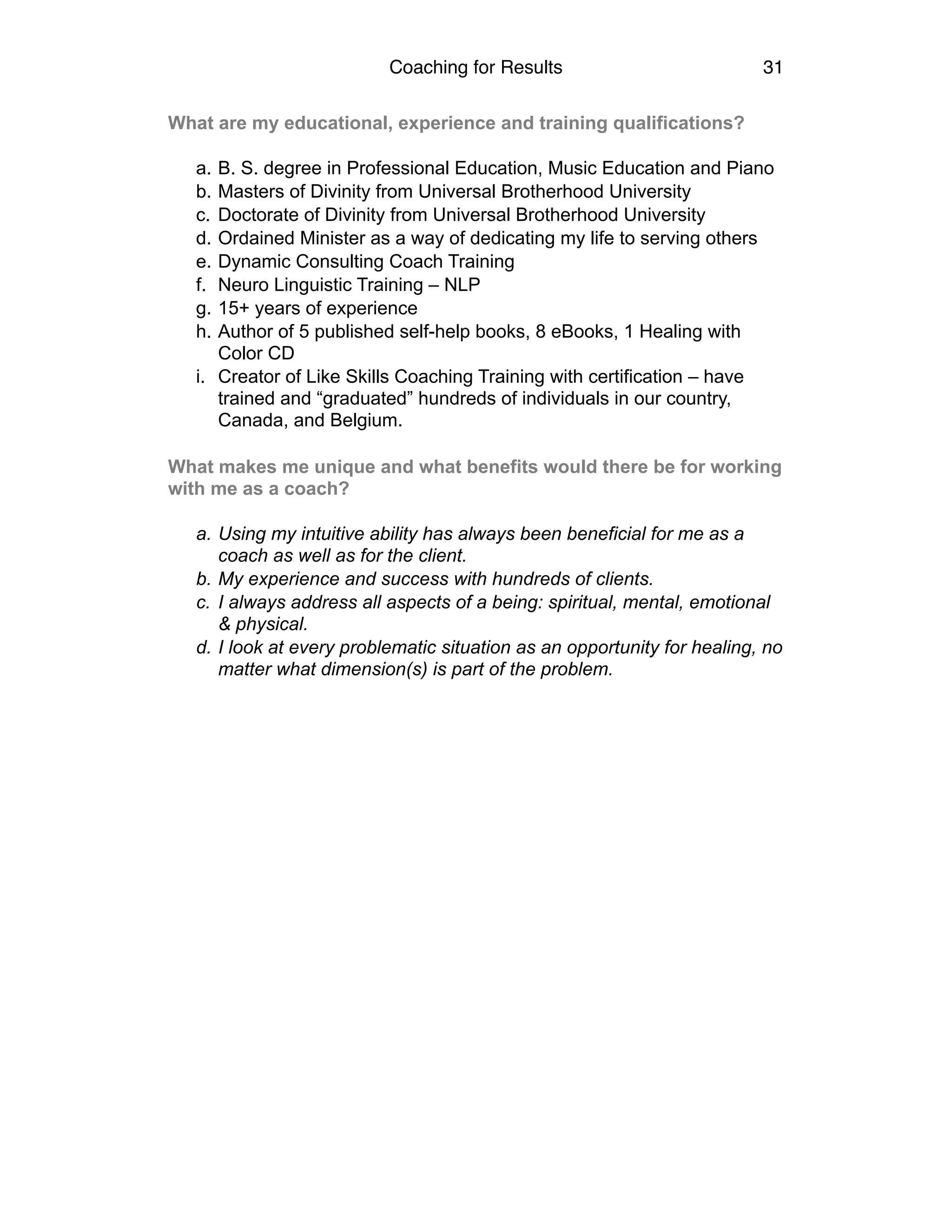Coaching for Results 31
What are my educational, experience and training qualifications? 
a. B. S. degree in Professional Education, Music Education and Piano
b. Masters of Divinity from Universal Brotherhood University
c. Doctorate of Divinity from Universal Brotherhood University
d. Ordained Minister as a way of dedicating my life to serving others
e. Dynamic Consulting Coach Training
f. Neuro Linguistic Training – NLP
g. 15+ years of experience
h. Author of 5 published self-help books, 8 eBooks, 1 Healing with
Color CD
i. Creator of Like Skills Coaching Training with certification – have
trained and “graduated” hundreds of individuals in our country,
Canada, and Belgium.
What makes me unique and what benefits would there be for working
with me as a coach? 
a. Using my intuitive ability has always been beneficial for me as a
coach as well as for the client.
b. My experience and success with hundreds of clients.
c. I always address all aspects of a being: spiritual, mental, emotional
& physical.
d. I look at every problematic situation as an opportunity for healing, no
matter what dimension(s) is part of the problem.
 