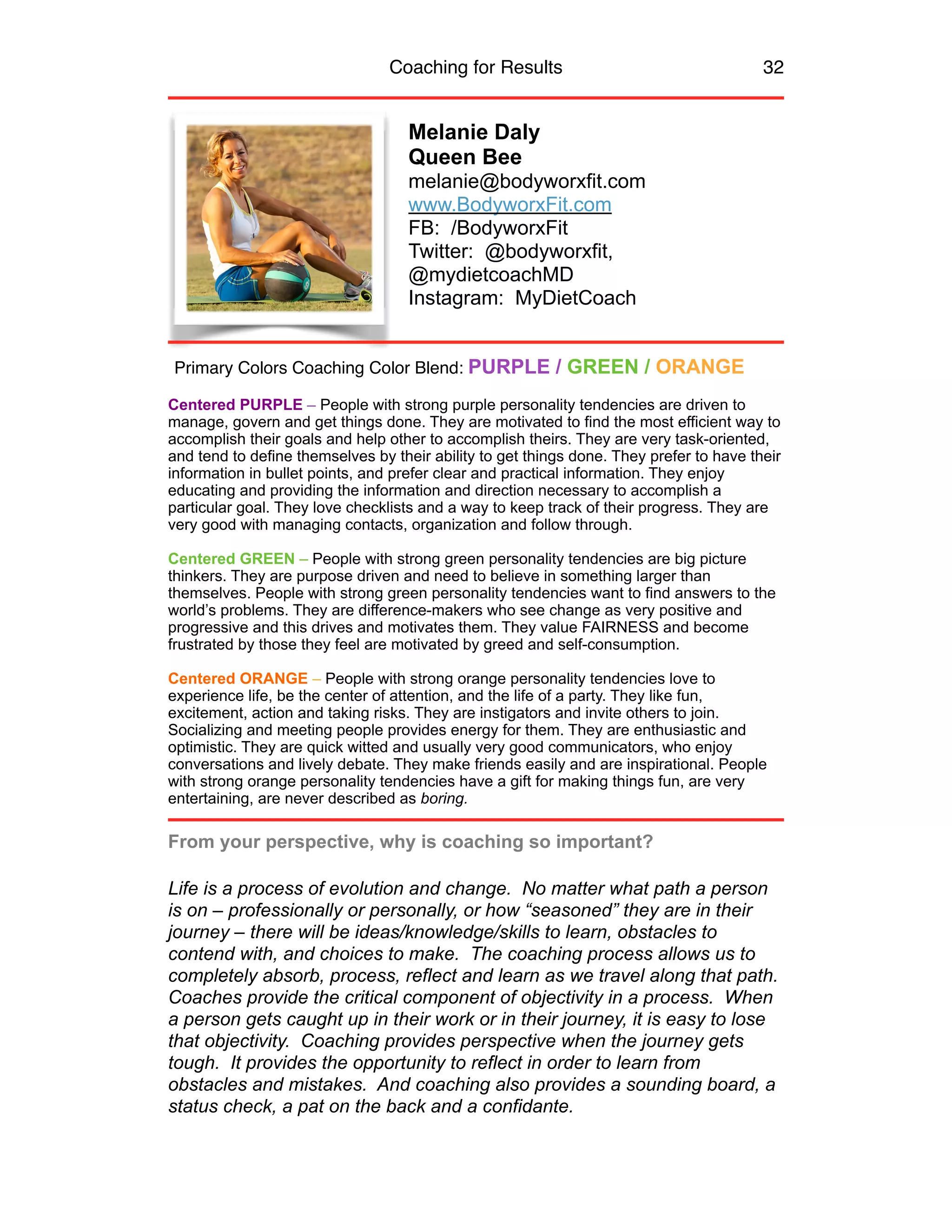 Coaching for Results 32
Melanie Daly 
Queen Bee
melanie@bodyworxfit.com 
www.BodyworxFit.com 
FB: /BodyworxFit 
Twitter: @bodyworxfit,
@mydietcoachMD 
Instagram: MyDietCoach
Centered PURPLE – People with strong purple personality tendencies are driven to
manage, govern and get things done. They are motivated to find the most efficient way to
accomplish their goals and help other to accomplish theirs. They are very task-oriented,
and tend to define themselves by their ability to get things done. They prefer to have their
information in bullet points, and prefer clear and practical information. They enjoy
educating and providing the information and direction necessary to accomplish a
particular goal. They love checklists and a way to keep track of their progress. They are
very good with managing contacts, organization and follow through.
Centered GREEN – People with strong green personality tendencies are big picture
thinkers. They are purpose driven and need to believe in something larger than
themselves. People with strong green personality tendencies want to find answers to the
world’s problems. They are difference-makers who see change as very positive and
progressive and this drives and motivates them. They value FAIRNESS and become
frustrated by those they feel are motivated by greed and self-consumption.
Centered ORANGE – People with strong orange personality tendencies love to
experience life, be the center of attention, and the life of a party. They like fun,
excitement, action and taking risks. They are instigators and invite others to join.
Socializing and meeting people provides energy for them. They are enthusiastic and
optimistic. They are quick witted and usually very good communicators, who enjoy
conversations and lively debate. They make friends easily and are inspirational. People
with strong orange personality tendencies have a gift for making things fun, are very
entertaining, are never described as boring.
From your perspective, why is coaching so important?
Life is a process of evolution and change. No matter what path a person
is on – professionally or personally, or how “seasoned” they are in their
journey – there will be ideas/knowledge/skills to learn, obstacles to
contend with, and choices to make. The coaching process allows us to
completely absorb, process, reflect and learn as we travel along that path.
Coaches provide the critical component of objectivity in a process. When
a person gets caught up in their work or in their journey, it is easy to lose
that objectivity. Coaching provides perspective when the journey gets
tough. It provides the opportunity to reflect in order to learn from
obstacles and mistakes. And coaching also provides a sounding board, a
status check, a pat on the back and a confidante.
Primary Colors Coaching Color Blend: PURPLE / GREEN / ORANGE
 
