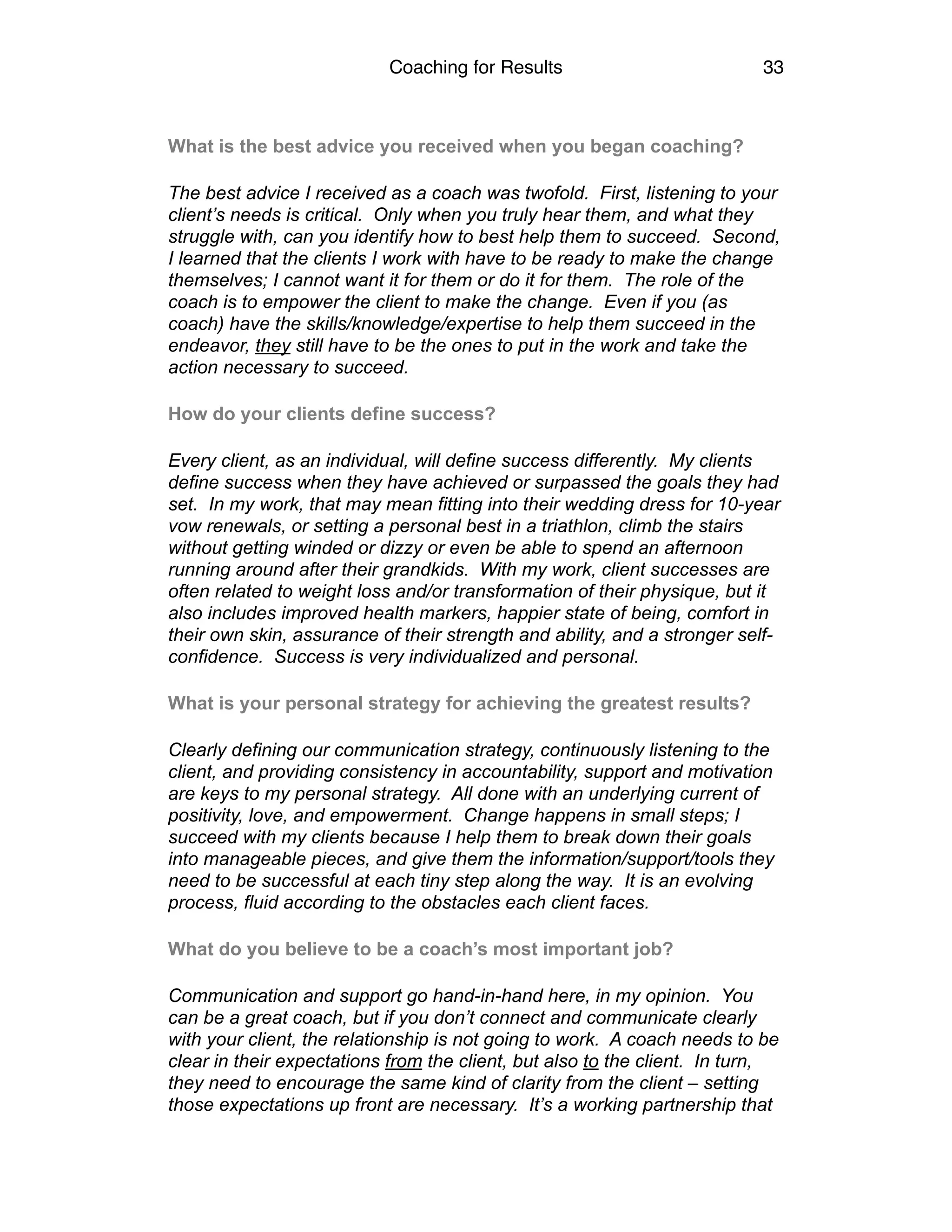Coaching for Results 33
What is the best advice you received when you began coaching?
The best advice I received as a coach was twofold. First, listening to your
client’s needs is critical. Only when you truly hear them, and what they
struggle with, can you identify how to best help them to succeed. Second,
I learned that the clients I work with have to be ready to make the change
themselves; I cannot want it for them or do it for them. The role of the
coach is to empower the client to make the change. Even if you (as
coach) have the skills/knowledge/expertise to help them succeed in the
endeavor, they still have to be the ones to put in the work and take the
action necessary to succeed.
How do your clients define success?
Every client, as an individual, will define success differently. My clients
define success when they have achieved or surpassed the goals they had
set. In my work, that may mean fitting into their wedding dress for 10-year
vow renewals, or setting a personal best in a triathlon, climb the stairs
without getting winded or dizzy or even be able to spend an afternoon
running around after their grandkids. With my work, client successes are
often related to weight loss and/or transformation of their physique, but it
also includes improved health markers, happier state of being, comfort in
their own skin, assurance of their strength and ability, and a stronger self-
confidence. Success is very individualized and personal.
What is your personal strategy for achieving the greatest results?
Clearly defining our communication strategy, continuously listening to the
client, and providing consistency in accountability, support and motivation
are keys to my personal strategy. All done with an underlying current of
positivity, love, and empowerment. Change happens in small steps; I
succeed with my clients because I help them to break down their goals
into manageable pieces, and give them the information/support/tools they
need to be successful at each tiny step along the way. It is an evolving
process, fluid according to the obstacles each client faces.
What do you believe to be a coach’s most important job?
Communication and support go hand-in-hand here, in my opinion. You
can be a great coach, but if you don’t connect and communicate clearly
with your client, the relationship is not going to work. A coach needs to be
clear in their expectations from the client, but also to the client. In turn,
they need to encourage the same kind of clarity from the client – setting
those expectations up front are necessary. It’s a working partnership that
 