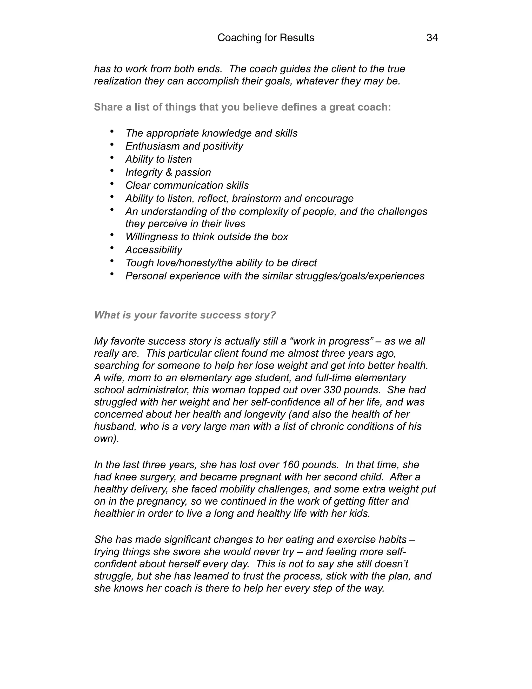 Coaching for Results 34
has to work from both ends. The coach guides the client to the true
realization they can accomplish their goals, whatever they may be.
Share a list of things that you believe defines a great coach:
• The appropriate knowledge and skills
• Enthusiasm and positivity
• Ability to listen
• Integrity & passion
• Clear communication skills
• Ability to listen, reflect, brainstorm and encourage
• An understanding of the complexity of people, and the challenges
they perceive in their lives
• Willingness to think outside the box
• Accessibility
• Tough love/honesty/the ability to be direct
• Personal experience with the similar struggles/goals/experiences
What is your favorite success story?
My favorite success story is actually still a “work in progress” – as we all
really are. This particular client found me almost three years ago,
searching for someone to help her lose weight and get into better health.
A wife, mom to an elementary age student, and full-time elementary
school administrator, this woman topped out over 330 pounds. She had
struggled with her weight and her self-confidence all of her life, and was
concerned about her health and longevity (and also the health of her
husband, who is a very large man with a list of chronic conditions of his
own).
In the last three years, she has lost over 160 pounds. In that time, she
had knee surgery, and became pregnant with her second child. After a
healthy delivery, she faced mobility challenges, and some extra weight put
on in the pregnancy, so we continued in the work of getting fitter and
healthier in order to live a long and healthy life with her kids.
She has made significant changes to her eating and exercise habits –
trying things she swore she would never try – and feeling more self-
confident about herself every day. This is not to say she still doesn’t
struggle, but she has learned to trust the process, stick with the plan, and
she knows her coach is there to help her every step of the way.
 