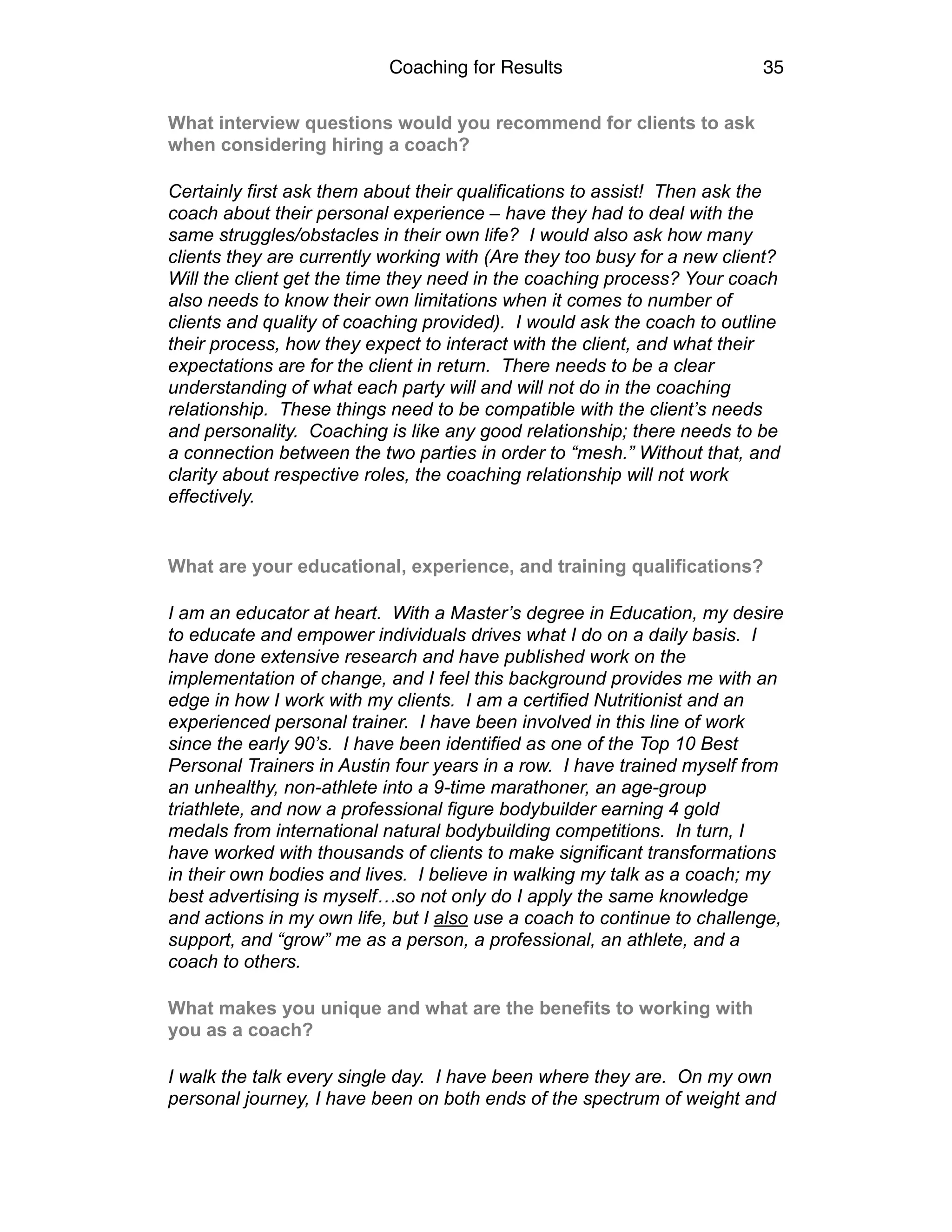 Coaching for Results 35
What interview questions would you recommend for clients to ask
when considering hiring a coach?
Certainly first ask them about their qualifications to assist! Then ask the
coach about their personal experience – have they had to deal with the
same struggles/obstacles in their own life? I would also ask how many
clients they are currently working with (Are they too busy for a new client?
Will the client get the time they need in the coaching process? Your coach
also needs to know their own limitations when it comes to number of
clients and quality of coaching provided). I would ask the coach to outline
their process, how they expect to interact with the client, and what their
expectations are for the client in return. There needs to be a clear
understanding of what each party will and will not do in the coaching
relationship. These things need to be compatible with the client’s needs
and personality. Coaching is like any good relationship; there needs to be
a connection between the two parties in order to “mesh.” Without that, and
clarity about respective roles, the coaching relationship will not work
effectively.
What are your educational, experience, and training qualifications?
I am an educator at heart. With a Master’s degree in Education, my desire
to educate and empower individuals drives what I do on a daily basis. I
have done extensive research and have published work on the
implementation of change, and I feel this background provides me with an
edge in how I work with my clients. I am a certified Nutritionist and an
experienced personal trainer. I have been involved in this line of work
since the early 90’s. I have been identified as one of the Top 10 Best
Personal Trainers in Austin four years in a row. I have trained myself from
an unhealthy, non-athlete into a 9-time marathoner, an age-group
triathlete, and now a professional figure bodybuilder earning 4 gold
medals from international natural bodybuilding competitions. In turn, I
have worked with thousands of clients to make significant transformations
in their own bodies and lives. I believe in walking my talk as a coach; my
best advertising is myself…so not only do I apply the same knowledge
and actions in my own life, but I also use a coach to continue to challenge,
support, and “grow” me as a person, a professional, an athlete, and a
coach to others.
What makes you unique and what are the benefits to working with
you as a coach?
I walk the talk every single day. I have been where they are. On my own
personal journey, I have been on both ends of the spectrum of weight and
 
