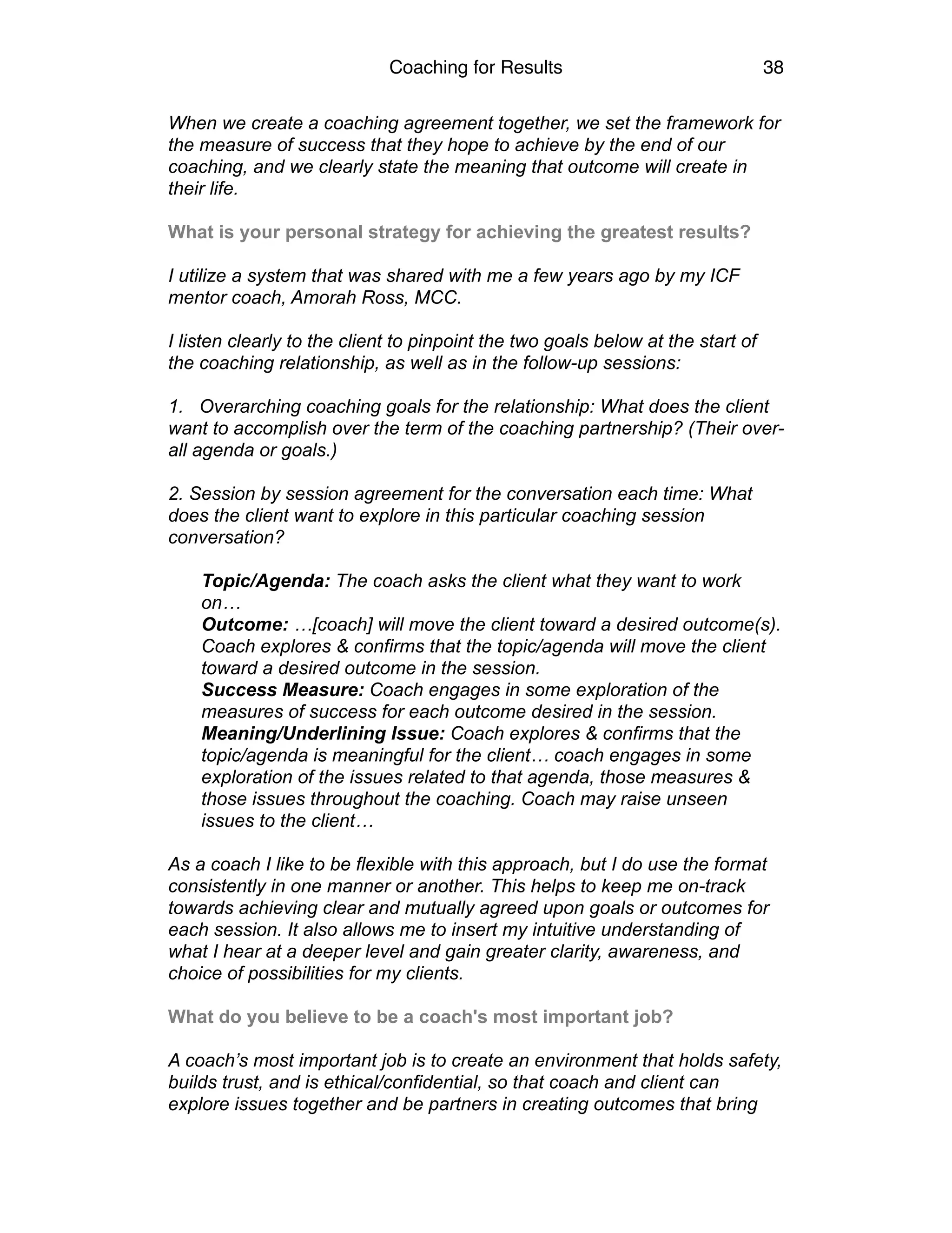 Coaching for Results 38
When we create a coaching agreement together, we set the framework for
the measure of success that they hope to achieve by the end of our
coaching, and we clearly state the meaning that outcome will create in
their life.
What is your personal strategy for achieving the greatest results?
I utilize a system that was shared with me a few years ago by my ICF
mentor coach, Amorah Ross, MCC.
I listen clearly to the client to pinpoint the two goals below at the start of
the coaching relationship, as well as in the follow-up sessions:
1. Overarching coaching goals for the relationship: What does the client
want to accomplish over the term of the coaching partnership? (Their over-
all agenda or goals.)
2. Session by session agreement for the conversation each time: What
does the client want to explore in this particular coaching session
conversation?
Topic/Agenda: The coach asks the client what they want to work
on…
Outcome: …[coach] will move the client toward a desired outcome(s).
Coach explores & confirms that the topic/agenda will move the client
toward a desired outcome in the session.
Success Measure: Coach engages in some exploration of the
measures of success for each outcome desired in the session.
Meaning/Underlining Issue: Coach explores & confirms that the
topic/agenda is meaningful for the client… coach engages in some
exploration of the issues related to that agenda, those measures &
those issues throughout the coaching. Coach may raise unseen
issues to the client…
As a coach I like to be flexible with this approach, but I do use the format
consistently in one manner or another. This helps to keep me on-track
towards achieving clear and mutually agreed upon goals or outcomes for
each session. It also allows me to insert my intuitive understanding of
what I hear at a deeper level and gain greater clarity, awareness, and
choice of possibilities for my clients.
What do you believe to be a coach's most important job?
A coach’s most important job is to create an environment that holds safety,
builds trust, and is ethical/confidential, so that coach and client can
explore issues together and be partners in creating outcomes that bring
 