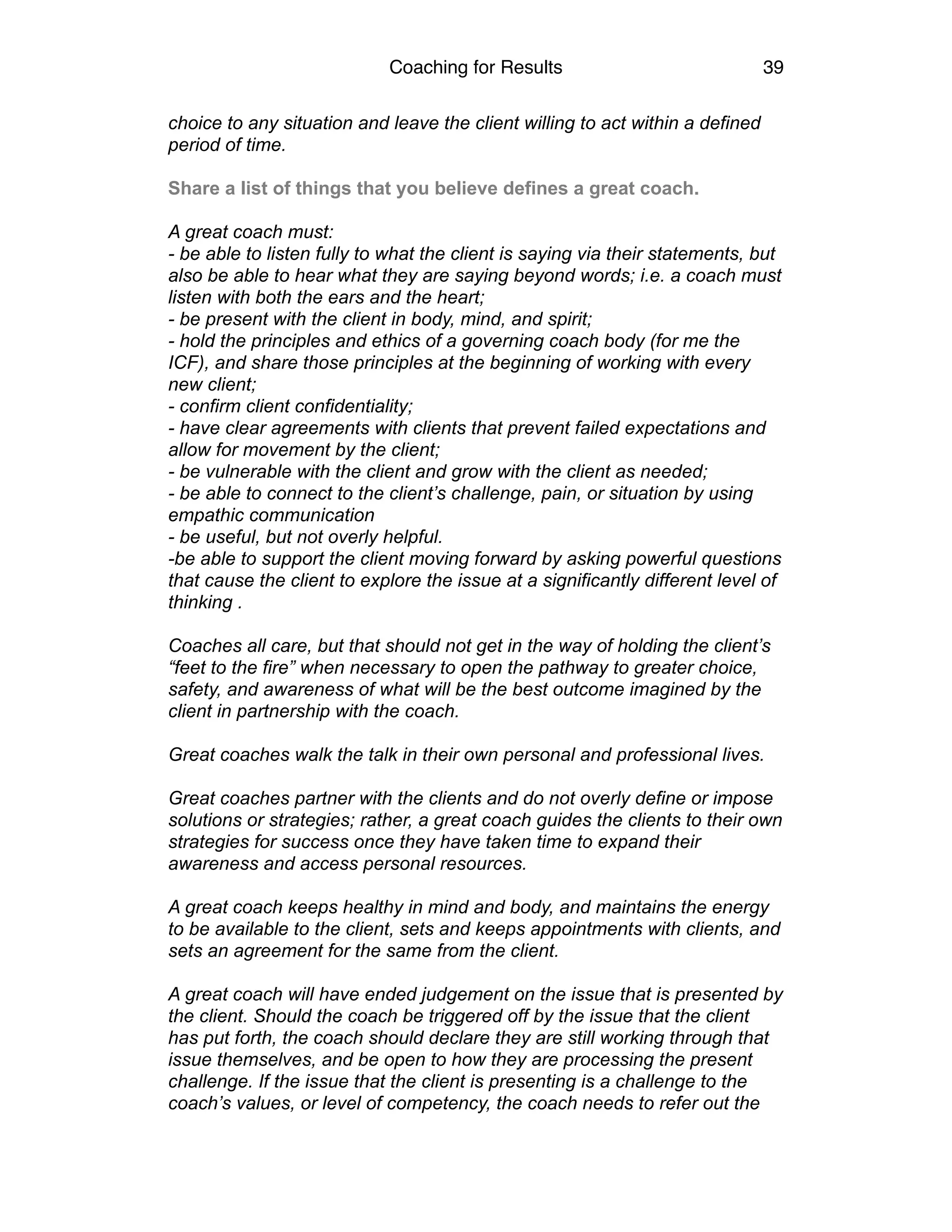 Coaching for Results 39
choice to any situation and leave the client willing to act within a defined
period of time.
Share a list of things that you believe defines a great coach.
A great coach must:
- be able to listen fully to what the client is saying via their statements, but
also be able to hear what they are saying beyond words; i.e. a coach must
listen with both the ears and the heart;
- be present with the client in body, mind, and spirit;
- hold the principles and ethics of a governing coach body (for me the
ICF), and share those principles at the beginning of working with every
new client;
- confirm client confidentiality;
- have clear agreements with clients that prevent failed expectations and
allow for movement by the client;
- be vulnerable with the client and grow with the client as needed;
- be able to connect to the client’s challenge, pain, or situation by using
empathic communication
- be useful, but not overly helpful.
-be able to support the client moving forward by asking powerful questions
that cause the client to explore the issue at a significantly different level of
thinking .
Coaches all care, but that should not get in the way of holding the client’s
“feet to the fire” when necessary to open the pathway to greater choice,
safety, and awareness of what will be the best outcome imagined by the
client in partnership with the coach.
Great coaches walk the talk in their own personal and professional lives.
Great coaches partner with the clients and do not overly define or impose
solutions or strategies; rather, a great coach guides the clients to their own
strategies for success once they have taken time to expand their
awareness and access personal resources.
A great coach keeps healthy in mind and body, and maintains the energy
to be available to the client, sets and keeps appointments with clients, and
sets an agreement for the same from the client.
A great coach will have ended judgement on the issue that is presented by
the client. Should the coach be triggered off by the issue that the client
has put forth, the coach should declare they are still working through that
issue themselves, and be open to how they are processing the present
challenge. If the issue that the client is presenting is a challenge to the
coach’s values, or level of competency, the coach needs to refer out the
 