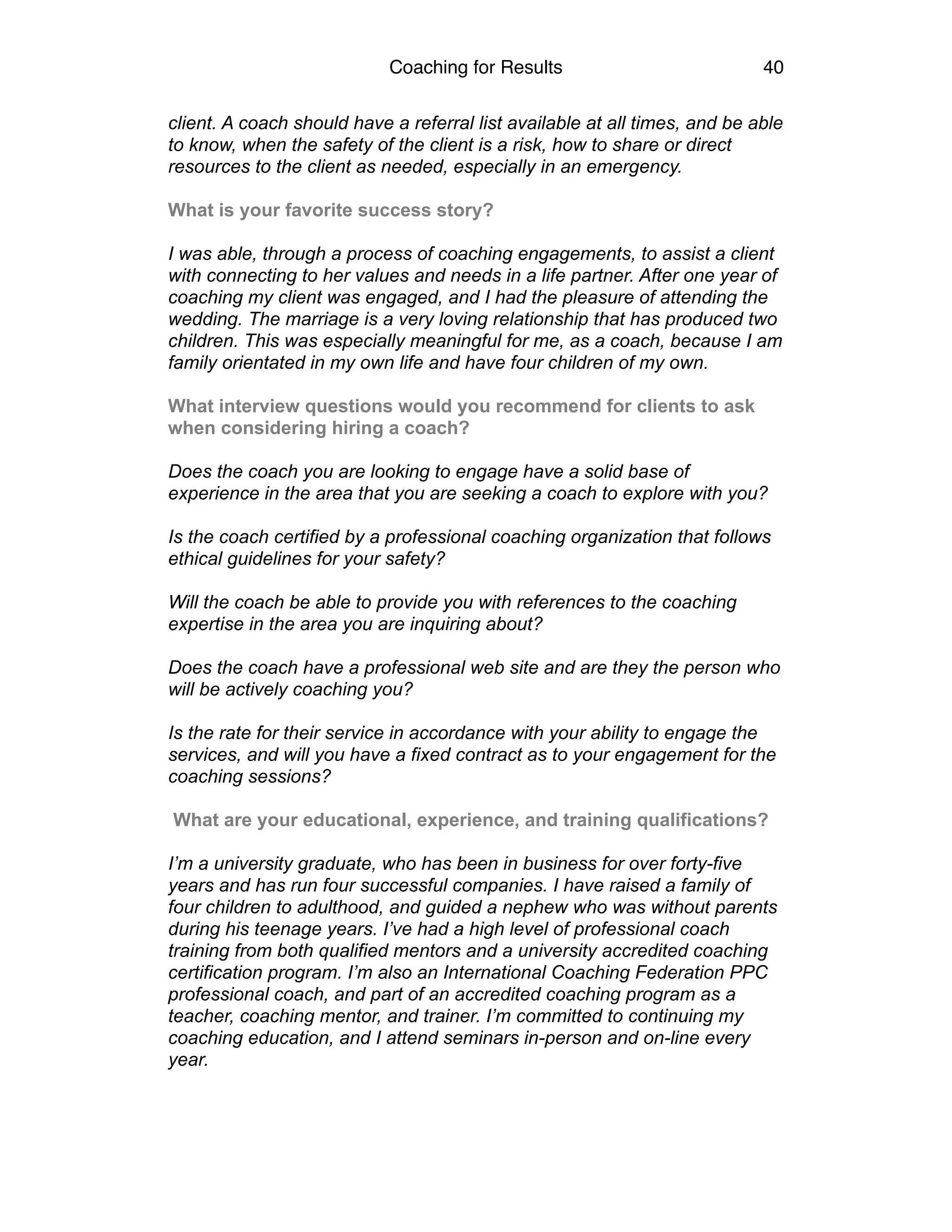 Coaching for Results 40
client. A coach should have a referral list available at all times, and be able
to know, when the safety of the client is a risk, how to share or direct
resources to the client as needed, especially in an emergency.
What is your favorite success story?
I was able, through a process of coaching engagements, to assist a client
with connecting to her values and needs in a life partner. After one year of
coaching my client was engaged, and I had the pleasure of attending the
wedding. The marriage is a very loving relationship that has produced two
children. This was especially meaningful for me, as a coach, because I am
family orientated in my own life and have four children of my own.
What interview questions would you recommend for clients to ask
when considering hiring a coach?
Does the coach you are looking to engage have a solid base of
experience in the area that you are seeking a coach to explore with you?
Is the coach certified by a professional coaching organization that follows
ethical guidelines for your safety?
Will the coach be able to provide you with references to the coaching
expertise in the area you are inquiring about?
Does the coach have a professional web site and are they the person who
will be actively coaching you?
Is the rate for their service in accordance with your ability to engage the
services, and will you have a fixed contract as to your engagement for the
coaching sessions?
What are your educational, experience, and training qualifications?
I’m a university graduate, who has been in business for over forty-five
years and has run four successful companies. I have raised a family of
four children to adulthood, and guided a nephew who was without parents
during his teenage years. I’ve had a high level of professional coach
training from both qualified mentors and a university accredited coaching
certification program. I’m also an International Coaching Federation PPC
professional coach, and part of an accredited coaching program as a
teacher, coaching mentor, and trainer. I’m committed to continuing my
coaching education, and I attend seminars in-person and on-line every
year.
 