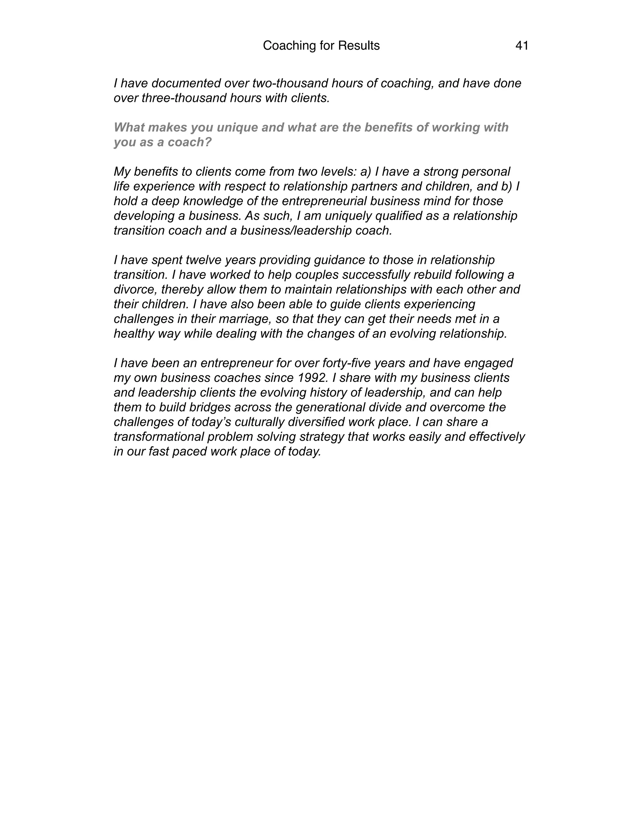 Coaching for Results 41
I have documented over two-thousand hours of coaching, and have done
over three-thousand hours with clients.
What makes you unique and what are the benefits of working with
you as a coach?
My benefits to clients come from two levels: a) I have a strong personal
life experience with respect to relationship partners and children, and b) I
hold a deep knowledge of the entrepreneurial business mind for those
developing a business. As such, I am uniquely qualified as a relationship
transition coach and a business/leadership coach.
I have spent twelve years providing guidance to those in relationship
transition. I have worked to help couples successfully rebuild following a
divorce, thereby allow them to maintain relationships with each other and
their children. I have also been able to guide clients experiencing
challenges in their marriage, so that they can get their needs met in a
healthy way while dealing with the changes of an evolving relationship.
I have been an entrepreneur for over forty-five years and have engaged
my own business coaches since 1992. I share with my business clients
and leadership clients the evolving history of leadership, and can help
them to build bridges across the generational divide and overcome the
challenges of today’s culturally diversified work place. I can share a
transformational problem solving strategy that works easily and effectively
in our fast paced work place of today. 
 