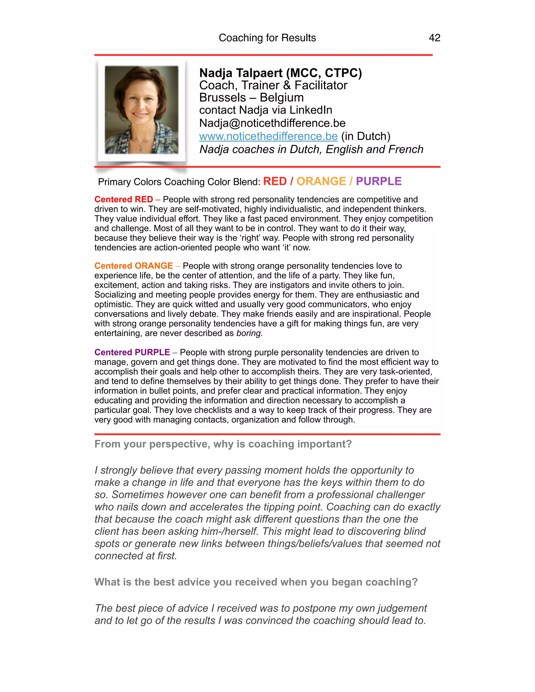 Coaching for Results 42
Nadja Talpaert (MCC, CTPC)
Coach, Trainer & Facilitator
Brussels – Belgium
contact Nadja via LinkedIn
Nadja@noticethdifference.be
www.noticethedifference.be (in Dutch)
Nadja coaches in Dutch, English and French
Centered RED – People with strong red personality tendencies are competitive and
driven to win. They are self-motivated, highly individualistic, and independent thinkers.
They value individual effort. They like a fast paced environment. They enjoy competition
and challenge. Most of all they want to be in control. They want to do it their way,
because they believe their way is the ‘right’ way. People with strong red personality
tendencies are action-oriented people who want ‘it’ now.
Centered ORANGE – People with strong orange personality tendencies love to
experience life, be the center of attention, and the life of a party. They like fun,
excitement, action and taking risks. They are instigators and invite others to join.
Socializing and meeting people provides energy for them. They are enthusiastic and
optimistic. They are quick witted and usually very good communicators, who enjoy
conversations and lively debate. They make friends easily and are inspirational. People
with strong orange personality tendencies have a gift for making things fun, are very
entertaining, are never described as boring.
Centered PURPLE – People with strong purple personality tendencies are driven to
manage, govern and get things done. They are motivated to find the most efficient way to
accomplish their goals and help other to accomplish theirs. They are very task-oriented,
and tend to define themselves by their ability to get things done. They prefer to have their
information in bullet points, and prefer clear and practical information. They enjoy
educating and providing the information and direction necessary to accomplish a
particular goal. They love checklists and a way to keep track of their progress. They are
very good with managing contacts, organization and follow through.
From your perspective, why is coaching important?
I strongly believe that every passing moment holds the opportunity to
make a change in life and that everyone has the keys within them to do
so. Sometimes however one can benefit from a professional challenger
who nails down and accelerates the tipping point. Coaching can do exactly
that because the coach might ask different questions than the one the
client has been asking him-/herself. This might lead to discovering blind
spots or generate new links between things/beliefs/values that seemed not
connected at first.
What is the best advice you received when you began coaching?
The best piece of advice I received was to postpone my own judgement
and to let go of the results I was convinced the coaching should lead to.
Primary Colors Coaching Color Blend: RED / ORANGE / PURPLE
 