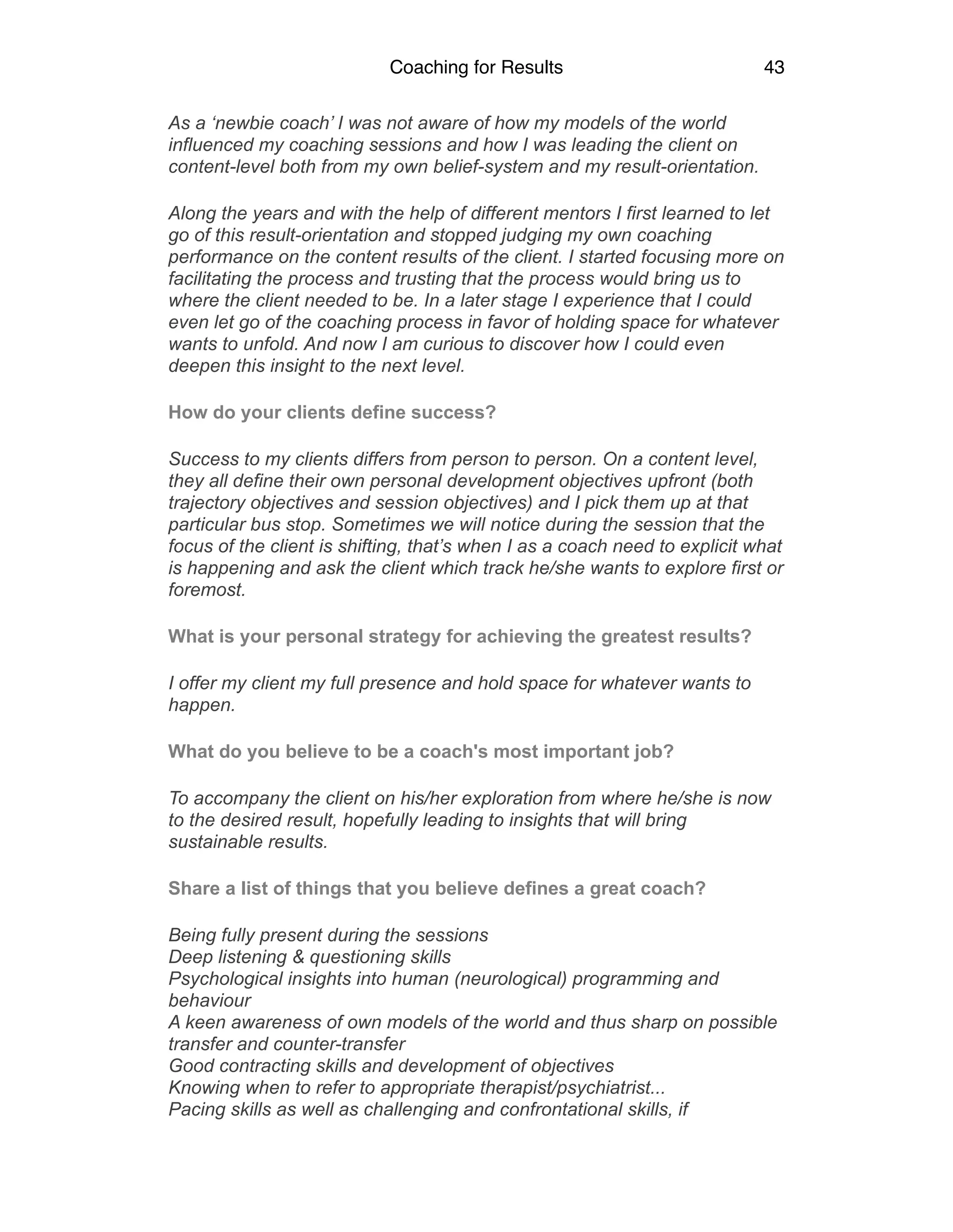 Coaching for Results 43
As a ‘newbie coach’ I was not aware of how my models of the world
influenced my coaching sessions and how I was leading the client on
content-level both from my own belief-system and my result-orientation.
Along the years and with the help of different mentors I first learned to let
go of this result-orientation and stopped judging my own coaching
performance on the content results of the client. I started focusing more on
facilitating the process and trusting that the process would bring us to
where the client needed to be. In a later stage I experience that I could
even let go of the coaching process in favor of holding space for whatever
wants to unfold. And now I am curious to discover how I could even
deepen this insight to the next level.
How do your clients define success?
Success to my clients differs from person to person. On a content level,
they all define their own personal development objectives upfront (both
trajectory objectives and session objectives) and I pick them up at that
particular bus stop. Sometimes we will notice during the session that the
focus of the client is shifting, that’s when I as a coach need to explicit what
is happening and ask the client which track he/she wants to explore first or
foremost.
What is your personal strategy for achieving the greatest results?
I offer my client my full presence and hold space for whatever wants to
happen.
What do you believe to be a coach's most important job?
To accompany the client on his/her exploration from where he/she is now
to the desired result, hopefully leading to insights that will bring
sustainable results.
Share a list of things that you believe defines a great coach?
Being fully present during the sessions 
Deep listening & questioning skills 
Psychological insights into human (neurological) programming and
behaviour 
A keen awareness of own models of the world and thus sharp on possible
transfer and counter-transfer 
Good contracting skills and development of objectives 
Knowing when to refer to appropriate therapist/psychiatrist... 
Pacing skills as well as challenging and confrontational skills, if
 
