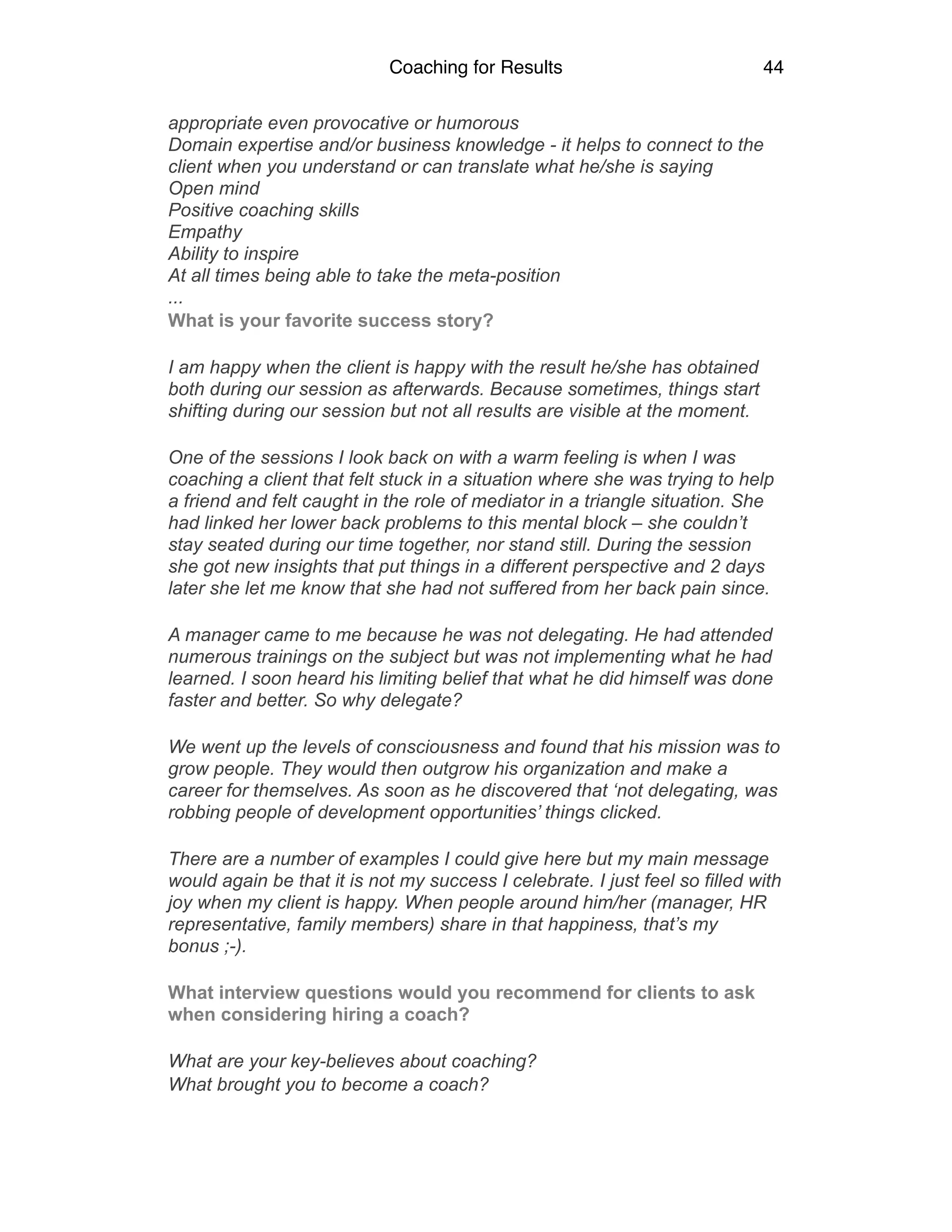 Coaching for Results 44
appropriate even provocative or humorous 
Domain expertise and/or business knowledge - it helps to connect to the
client when you understand or can translate what he/she is saying 
Open mind 
Positive coaching skills 
Empathy 
Ability to inspire 
At all times being able to take the meta-position 
...
What is your favorite success story?
I am happy when the client is happy with the result he/she has obtained
both during our session as afterwards. Because sometimes, things start
shifting during our session but not all results are visible at the moment.
One of the sessions I look back on with a warm feeling is when I was
coaching a client that felt stuck in a situation where she was trying to help
a friend and felt caught in the role of mediator in a triangle situation. She
had linked her lower back problems to this mental block – she couldn’t
stay seated during our time together, nor stand still. During the session
she got new insights that put things in a different perspective and 2 days
later she let me know that she had not suffered from her back pain since.
A manager came to me because he was not delegating. He had attended
numerous trainings on the subject but was not implementing what he had
learned. I soon heard his limiting belief that what he did himself was done
faster and better. So why delegate?
We went up the levels of consciousness and found that his mission was to
grow people. They would then outgrow his organization and make a
career for themselves. As soon as he discovered that ‘not delegating, was
robbing people of development opportunities’ things clicked.
There are a number of examples I could give here but my main message
would again be that it is not my success I celebrate. I just feel so filled with
joy when my client is happy. When people around him/her (manager, HR
representative, family members) share in that happiness, that’s my
bonus ;-).
What interview questions would you recommend for clients to ask
when considering hiring a coach?
What are your key-believes about coaching?
What brought you to become a coach?
 