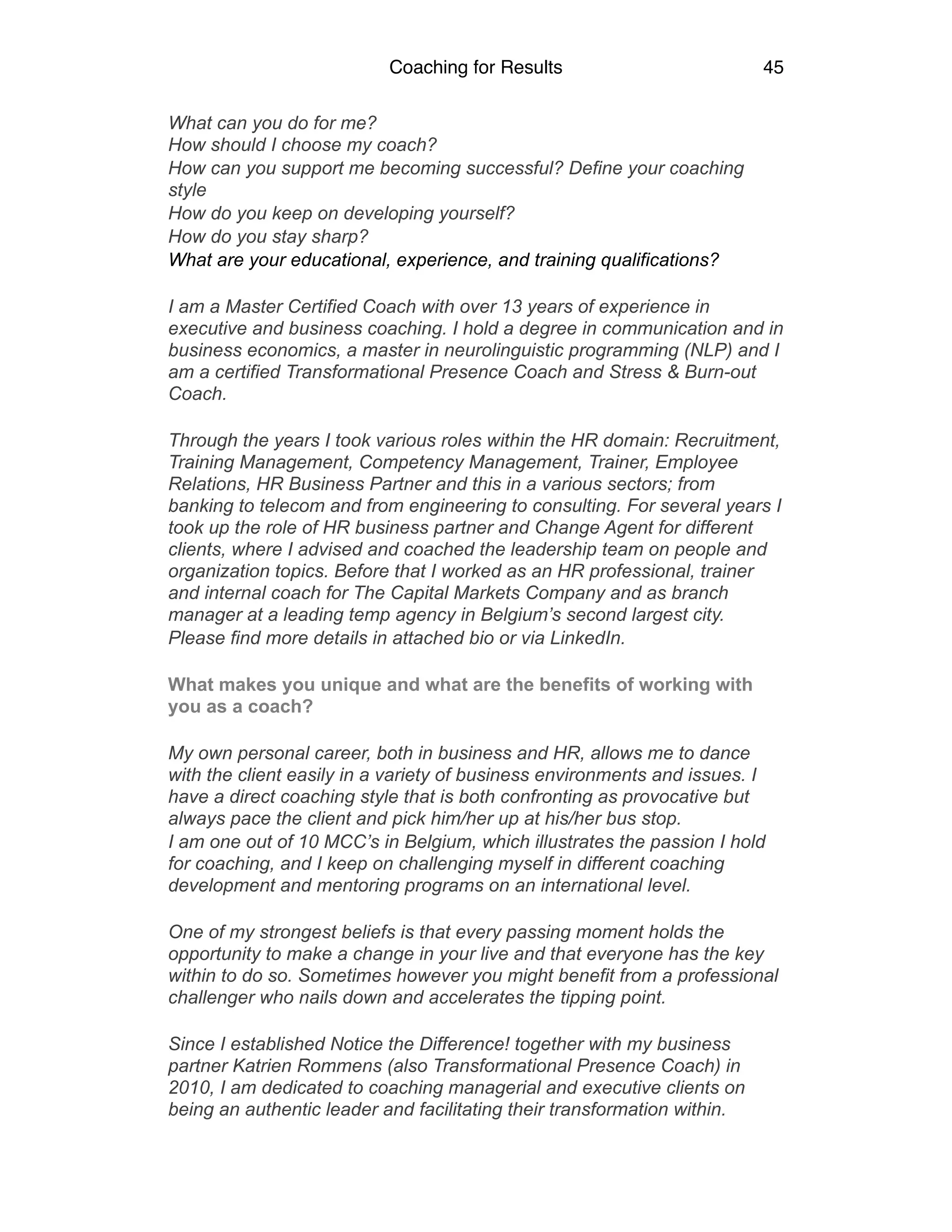 Coaching for Results 45
What can you do for me? 
How should I choose my coach?
How can you support me becoming successful? Define your coaching
style
How do you keep on developing yourself?
How do you stay sharp?
What are your educational, experience, and training qualifications?
I am a Master Certified Coach with over 13 years of experience in
executive and business coaching. I hold a degree in communication and in
business economics, a master in neurolinguistic programming (NLP) and I
am a certified Transformational Presence Coach and Stress & Burn-out
Coach.
Through the years I took various roles within the HR domain: Recruitment,
Training Management, Competency Management, Trainer, Employee
Relations, HR Business Partner and this in a various sectors; from
banking to telecom and from engineering to consulting. For several years I
took up the role of HR business partner and Change Agent for different
clients, where I advised and coached the leadership team on people and
organization topics. Before that I worked as an HR professional, trainer
and internal coach for The Capital Markets Company and as branch
manager at a leading temp agency in Belgium’s second largest city.
Please find more details in attached bio or via LinkedIn.
What makes you unique and what are the benefits of working with
you as a coach?
My own personal career, both in business and HR, allows me to dance
with the client easily in a variety of business environments and issues. I
have a direct coaching style that is both confronting as provocative but
always pace the client and pick him/her up at his/her bus stop.
I am one out of 10 MCC’s in Belgium, which illustrates the passion I hold
for coaching, and I keep on challenging myself in different coaching
development and mentoring programs on an international level.
One of my strongest beliefs is that every passing moment holds the
opportunity to make a change in your live and that everyone has the key
within to do so. Sometimes however you might benefit from a professional
challenger who nails down and accelerates the tipping point.
Since I established Notice the Difference! together with my business
partner Katrien Rommens (also Transformational Presence Coach) in
2010, I am dedicated to coaching managerial and executive clients on
being an authentic leader and facilitating their transformation within.
 