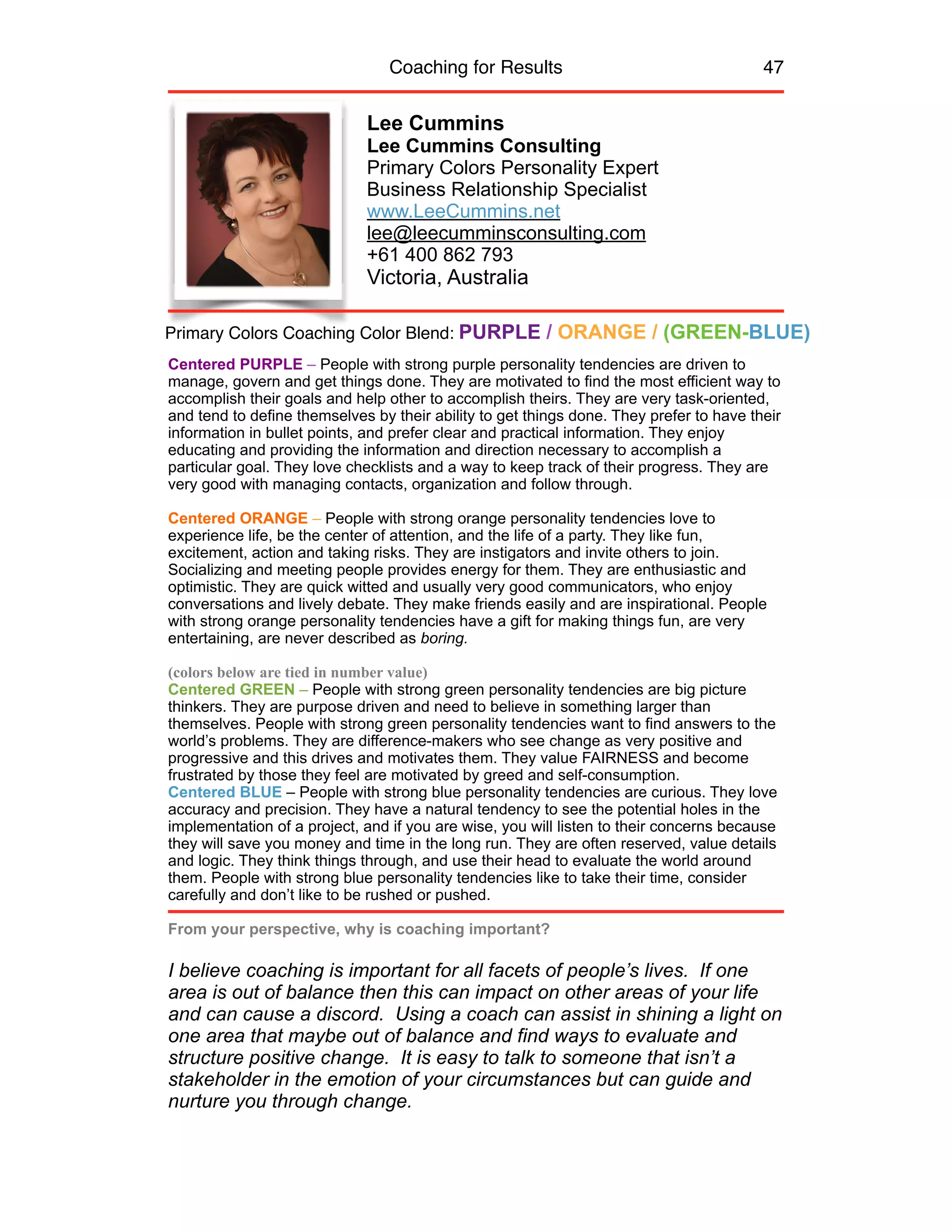 Coaching for Results 47
Lee Cummins
Lee Cummins Consulting
Primary Colors Personality Expert
Business Relationship Specialist
www.LeeCummins.net
lee@leecumminsconsulting.com
+61 400 862 793
Victoria, Australia
Centered PURPLE – People with strong purple personality tendencies are driven to
manage, govern and get things done. They are motivated to find the most efficient way to
accomplish their goals and help other to accomplish theirs. They are very task-oriented,
and tend to define themselves by their ability to get things done. They prefer to have their
information in bullet points, and prefer clear and practical information. They enjoy
educating and providing the information and direction necessary to accomplish a
particular goal. They love checklists and a way to keep track of their progress. They are
very good with managing contacts, organization and follow through.
Centered ORANGE – People with strong orange personality tendencies love to
experience life, be the center of attention, and the life of a party. They like fun,
excitement, action and taking risks. They are instigators and invite others to join.
Socializing and meeting people provides energy for them. They are enthusiastic and
optimistic. They are quick witted and usually very good communicators, who enjoy
conversations and lively debate. They make friends easily and are inspirational. People
with strong orange personality tendencies have a gift for making things fun, are very
entertaining, are never described as boring.
(colors below are tied in number value)
Centered GREEN – People with strong green personality tendencies are big picture
thinkers. They are purpose driven and need to believe in something larger than
themselves. People with strong green personality tendencies want to find answers to the
world’s problems. They are difference-makers who see change as very positive and
progressive and this drives and motivates them. They value FAIRNESS and become
frustrated by those they feel are motivated by greed and self-consumption.
Centered BLUE – People with strong blue personality tendencies are curious. They love
accuracy and precision. They have a natural tendency to see the potential holes in the
implementation of a project, and if you are wise, you will listen to their concerns because
they will save you money and time in the long run. They are often reserved, value details
and logic. They think things through, and use their head to evaluate the world around
them. People with strong blue personality tendencies like to take their time, consider
carefully and don’t like to be rushed or pushed.
From your perspective, why is coaching important?
I believe coaching is important for all facets of people’s lives. If one
area is out of balance then this can impact on other areas of your life
and can cause a discord. Using a coach can assist in shining a light on
one area that maybe out of balance and find ways to evaluate and
structure positive change. It is easy to talk to someone that isn’t a
stakeholder in the emotion of your circumstances but can guide and
nurture you through change.
Primary Colors Coaching Color Blend: PURPLE / ORANGE / (GREEN-BLUE)
 