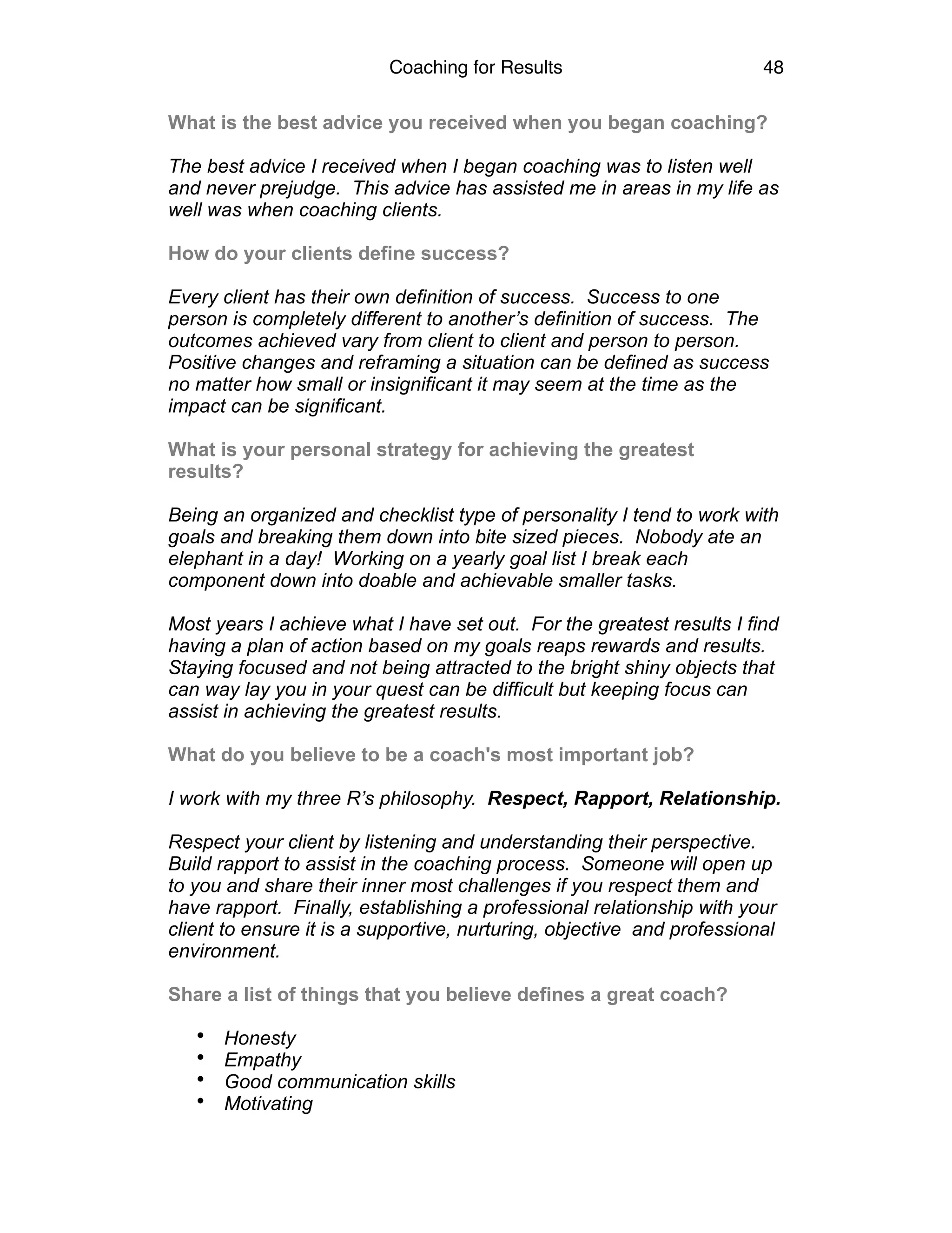 Coaching for Results 48
What is the best advice you received when you began coaching?
The best advice I received when I began coaching was to listen well
and never prejudge. This advice has assisted me in areas in my life as
well was when coaching clients.
How do your clients define success?
Every client has their own definition of success. Success to one
person is completely different to another’s definition of success. The
outcomes achieved vary from client to client and person to person.
Positive changes and reframing a situation can be defined as success
no matter how small or insignificant it may seem at the time as the
impact can be significant.
What is your personal strategy for achieving the greatest
results?
Being an organized and checklist type of personality I tend to work with
goals and breaking them down into bite sized pieces. Nobody ate an
elephant in a day! Working on a yearly goal list I break each
component down into doable and achievable smaller tasks.
Most years I achieve what I have set out. For the greatest results I find
having a plan of action based on my goals reaps rewards and results.
Staying focused and not being attracted to the bright shiny objects that
can way lay you in your quest can be difficult but keeping focus can
assist in achieving the greatest results.
What do you believe to be a coach's most important job?
I work with my three R’s philosophy. Respect, Rapport, Relationship.
Respect your client by listening and understanding their perspective.
Build rapport to assist in the coaching process. Someone will open up
to you and share their inner most challenges if you respect them and
have rapport. Finally, establishing a professional relationship with your
client to ensure it is a supportive, nurturing, objective and professional
environment.
Share a list of things that you believe defines a great coach?
• Honesty
• Empathy
• Good communication skills
• Motivating
 