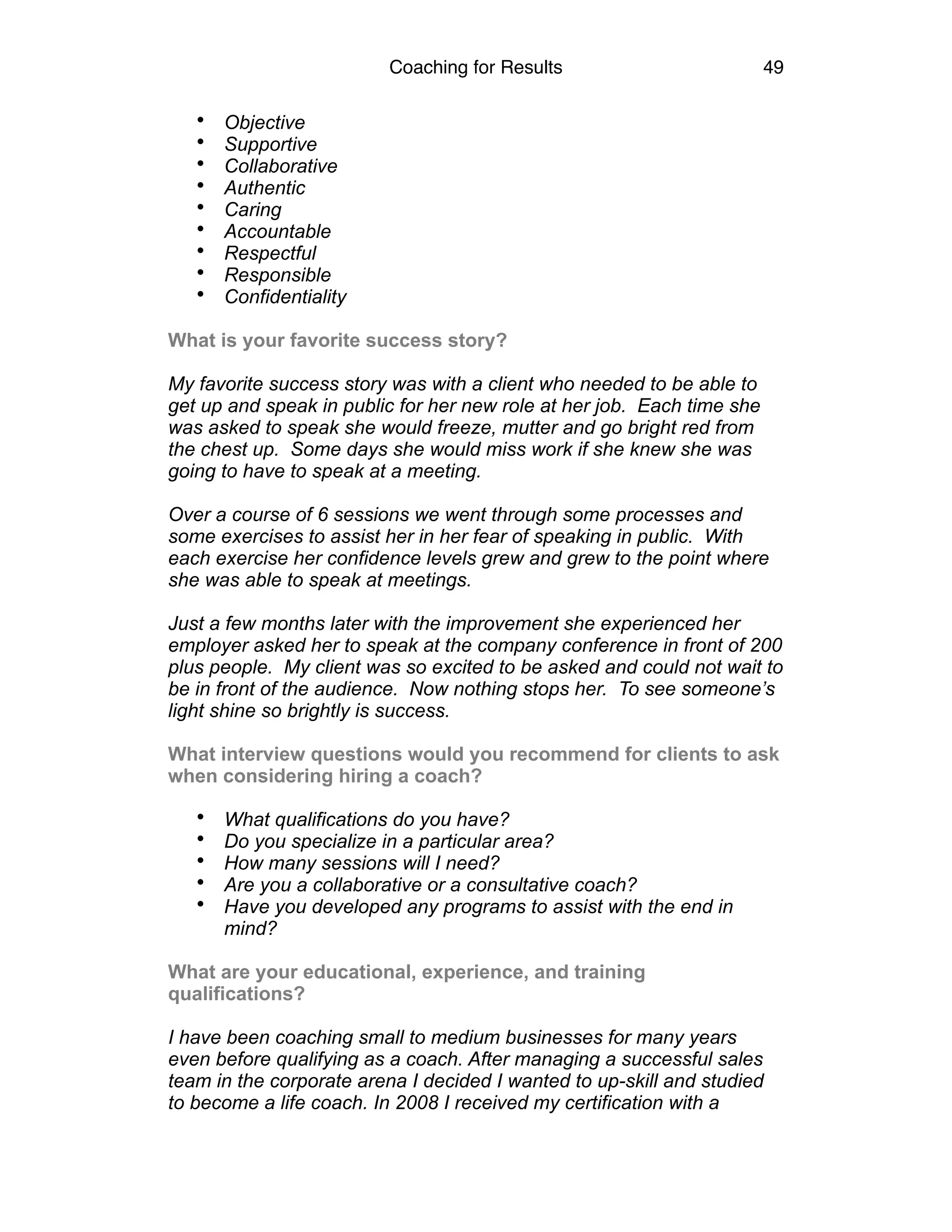 Coaching for Results 49
• Objective
• Supportive
• Collaborative
• Authentic
• Caring
• Accountable
• Respectful
• Responsible
• Confidentiality
What is your favorite success story?
My favorite success story was with a client who needed to be able to
get up and speak in public for her new role at her job. Each time she
was asked to speak she would freeze, mutter and go bright red from
the chest up. Some days she would miss work if she knew she was
going to have to speak at a meeting.
Over a course of 6 sessions we went through some processes and
some exercises to assist her in her fear of speaking in public. With
each exercise her confidence levels grew and grew to the point where
she was able to speak at meetings.
Just a few months later with the improvement she experienced her
employer asked her to speak at the company conference in front of 200
plus people. My client was so excited to be asked and could not wait to
be in front of the audience. Now nothing stops her. To see someone’s
light shine so brightly is success.
What interview questions would you recommend for clients to ask
when considering hiring a coach?
• What qualifications do you have?
• Do you specialize in a particular area?
• How many sessions will I need?
• Are you a collaborative or a consultative coach?
• Have you developed any programs to assist with the end in
mind?
What are your educational, experience, and training
qualifications?
I have been coaching small to medium businesses for many years
even before qualifying as a coach. After managing a successful sales
team in the corporate arena I decided I wanted to up-skill and studied
to become a life coach. In 2008 I received my certification with a
 