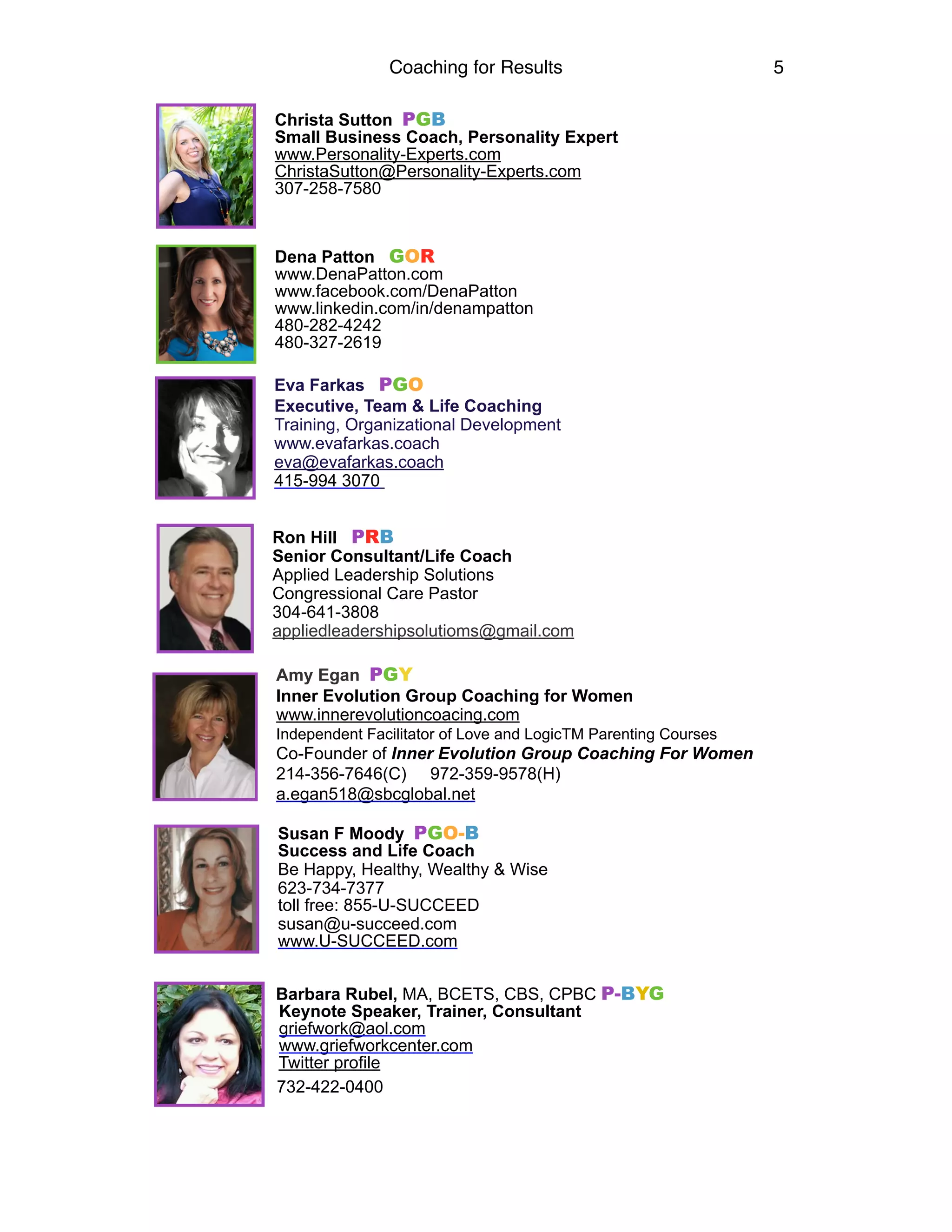 Coaching for Results 5
Christa Sutton PGB
Small Business Coach, Personality Expert
www.Personality-Experts.com
ChristaSutton@Personality-Experts.com
307-258-7580
Dena Patton GOR  
www.DenaPatton.com 
www.facebook.com/DenaPatton 
www.linkedin.com/in/denampatton
480-282-4242
480-327-2619
Eva Farkas PGO
Executive, Team & Life Coaching
Training, Organizational Development
www.evafarkas.coach
eva@evafarkas.coach
415-994 3070
Ron Hill PRB
Senior Consultant/Life Coach
Applied Leadership Solutions
Congressional Care Pastor
304-641-3808
appliedleadershipsolutioms@gmail.com
Amy Egan PGY
Inner Evolution Group Coaching for Women
www.innerevolutioncoacing.com
Independent Facilitator of Love and LogicTM Parenting Courses
Co-Founder of Inner Evolution Group Coaching For Women
214-356-7646(C) 972-359-9578(H)
a.egan518@sbcglobal.net
Susan F Moody PGO-B 
Success and Life Coach
Be Happy, Healthy, Wealthy & Wise
623-734-7377 
toll free: 855-U-SUCCEED
susan@u-succeed.com 
www.U-SUCCEED.com
Barbara Rubel, MA, BCETS, CBS, CPBC P-BYG
Keynote Speaker, Trainer, Consultant
griefwork@aol.com
www.griefworkcenter.com
Twitter profile
732-422-0400 
 
