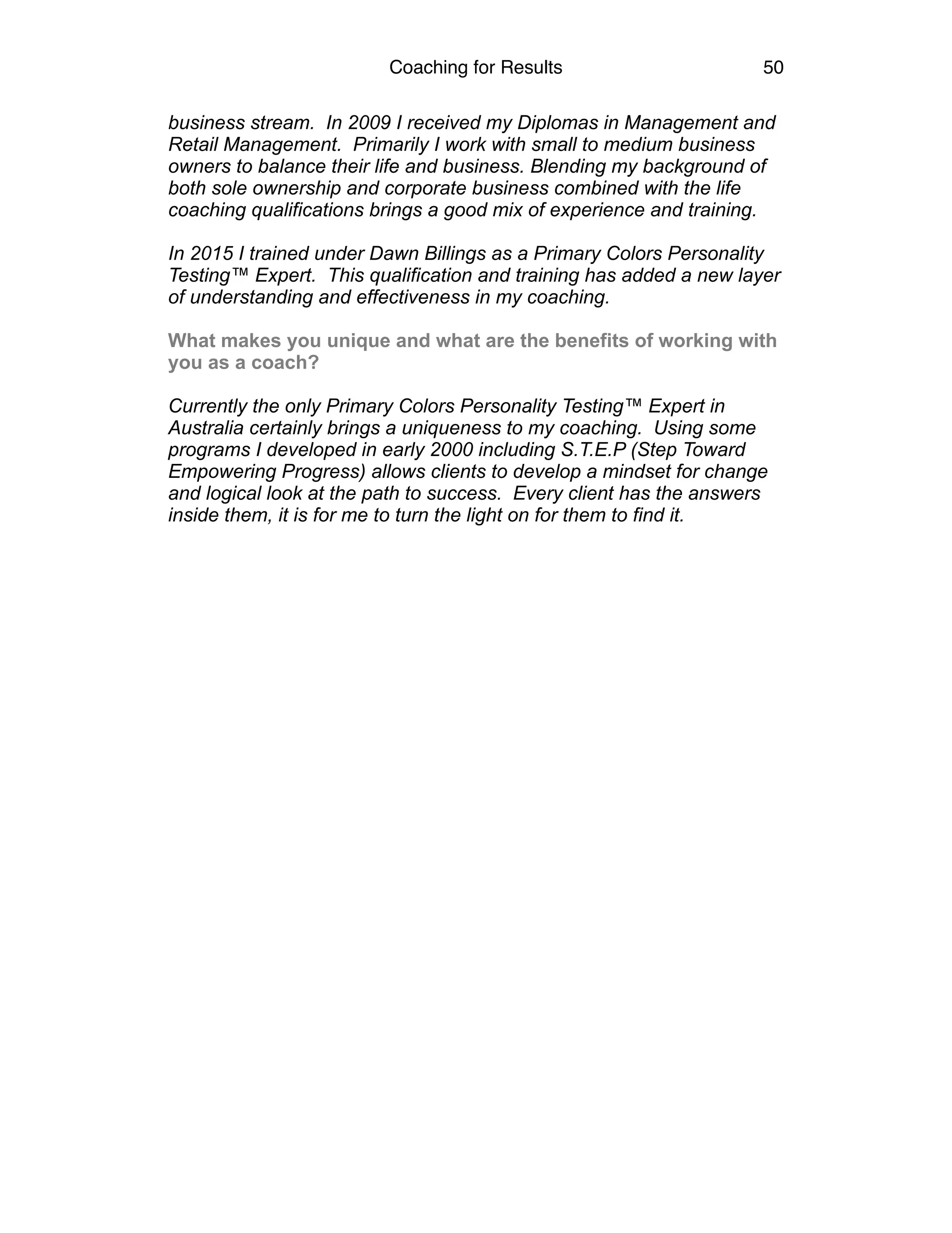 Coaching for Results 50
business stream. In 2009 I received my Diplomas in Management and
Retail Management. Primarily I work with small to medium business
owners to balance their life and business. Blending my background of
both sole ownership and corporate business combined with the life
coaching qualifications brings a good mix of experience and training.
In 2015 I trained under Dawn Billings as a Primary Colors Personality
Testing™ Expert. This qualification and training has added a new layer
of understanding and effectiveness in my coaching.
What makes you unique and what are the benefits of working with
you as a coach?
Currently the only Primary Colors Personality Testing™ Expert in
Australia certainly brings a uniqueness to my coaching. Using some
programs I developed in early 2000 including S.T.E.P (Step Toward
Empowering Progress) allows clients to develop a mindset for change
and logical look at the path to success. Every client has the answers
inside them, it is for me to turn the light on for them to find it. 
 