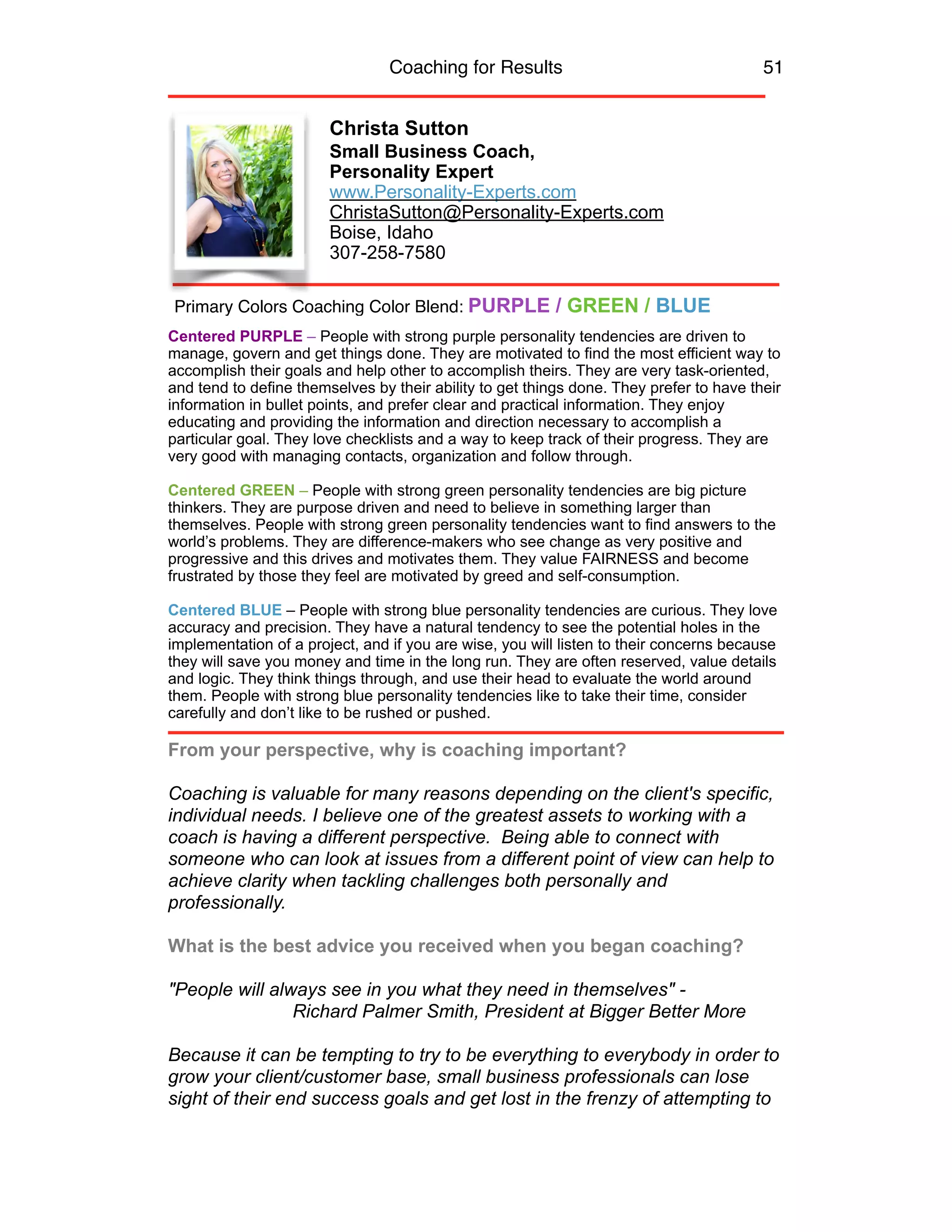 Coaching for Results 51
Christa Sutton
Small Business Coach,
Personality Expert
www.Personality-Experts.com
ChristaSutton@Personality-Experts.com
Boise, Idaho
307-258-7580
Centered PURPLE – People with strong purple personality tendencies are driven to
manage, govern and get things done. They are motivated to find the most efficient way to
accomplish their goals and help other to accomplish theirs. They are very task-oriented,
and tend to define themselves by their ability to get things done. They prefer to have their
information in bullet points, and prefer clear and practical information. They enjoy
educating and providing the information and direction necessary to accomplish a
particular goal. They love checklists and a way to keep track of their progress. They are
very good with managing contacts, organization and follow through.
Centered GREEN – People with strong green personality tendencies are big picture
thinkers. They are purpose driven and need to believe in something larger than
themselves. People with strong green personality tendencies want to find answers to the
world’s problems. They are difference-makers who see change as very positive and
progressive and this drives and motivates them. They value FAIRNESS and become
frustrated by those they feel are motivated by greed and self-consumption.
Centered BLUE – People with strong blue personality tendencies are curious. They love
accuracy and precision. They have a natural tendency to see the potential holes in the
implementation of a project, and if you are wise, you will listen to their concerns because
they will save you money and time in the long run. They are often reserved, value details
and logic. They think things through, and use their head to evaluate the world around
them. People with strong blue personality tendencies like to take their time, consider
carefully and don’t like to be rushed or pushed.
From your perspective, why is coaching important?
Coaching is valuable for many reasons depending on the client's specific,
individual needs. I believe one of the greatest assets to working with a
coach is having a different perspective. Being able to connect with
someone who can look at issues from a different point of view can help to
achieve clarity when tackling challenges both personally and
professionally.
What is the best advice you received when you began coaching?
"People will always see in you what they need in themselves" -  
Richard Palmer Smith, President at Bigger Better More
Because it can be tempting to try to be everything to everybody in order to
grow your client/customer base, small business professionals can lose
sight of their end success goals and get lost in the frenzy of attempting to
Primary Colors Coaching Color Blend: PURPLE / GREEN / BLUE
 