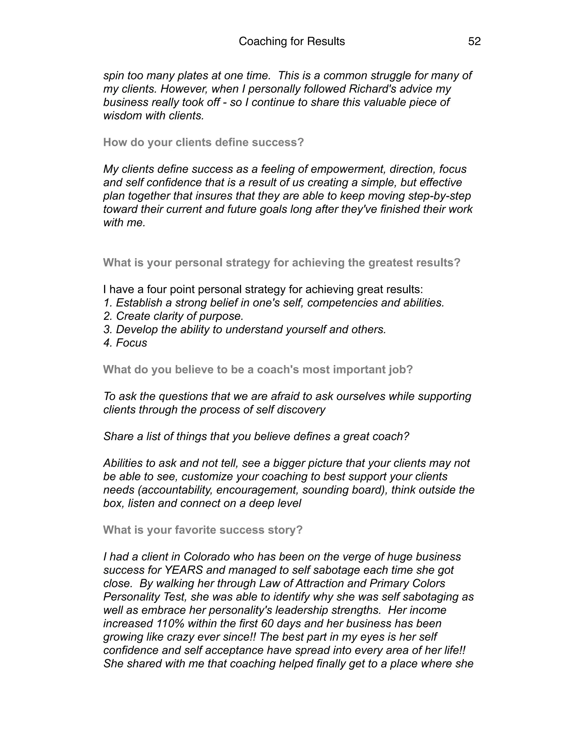 Coaching for Results 52
spin too many plates at one time. This is a common struggle for many of
my clients. However, when I personally followed Richard's advice my
business really took off - so I continue to share this valuable piece of
wisdom with clients.
How do your clients define success?
My clients define success as a feeling of empowerment, direction, focus
and self confidence that is a result of us creating a simple, but effective
plan together that insures that they are able to keep moving step-by-step
toward their current and future goals long after they've finished their work
with me.
What is your personal strategy for achieving the greatest results?
I have a four point personal strategy for achieving great results:
1. Establish a strong belief in one's self, competencies and abilities.
2. Create clarity of purpose.
3. Develop the ability to understand yourself and others.
4. Focus
What do you believe to be a coach's most important job?
To ask the questions that we are afraid to ask ourselves while supporting
clients through the process of self discovery
Share a list of things that you believe defines a great coach?
Abilities to ask and not tell, see a bigger picture that your clients may not
be able to see, customize your coaching to best support your clients
needs (accountability, encouragement, sounding board), think outside the
box, listen and connect on a deep level
What is your favorite success story?
I had a client in Colorado who has been on the verge of huge business
success for YEARS and managed to self sabotage each time she got
close. By walking her through Law of Attraction and Primary Colors
Personality Test, she was able to identify why she was self sabotaging as
well as embrace her personality's leadership strengths. Her income
increased 110% within the first 60 days and her business has been
growing like crazy ever since!! The best part in my eyes is her self
confidence and self acceptance have spread into every area of her life!!
She shared with me that coaching helped finally get to a place where she
 