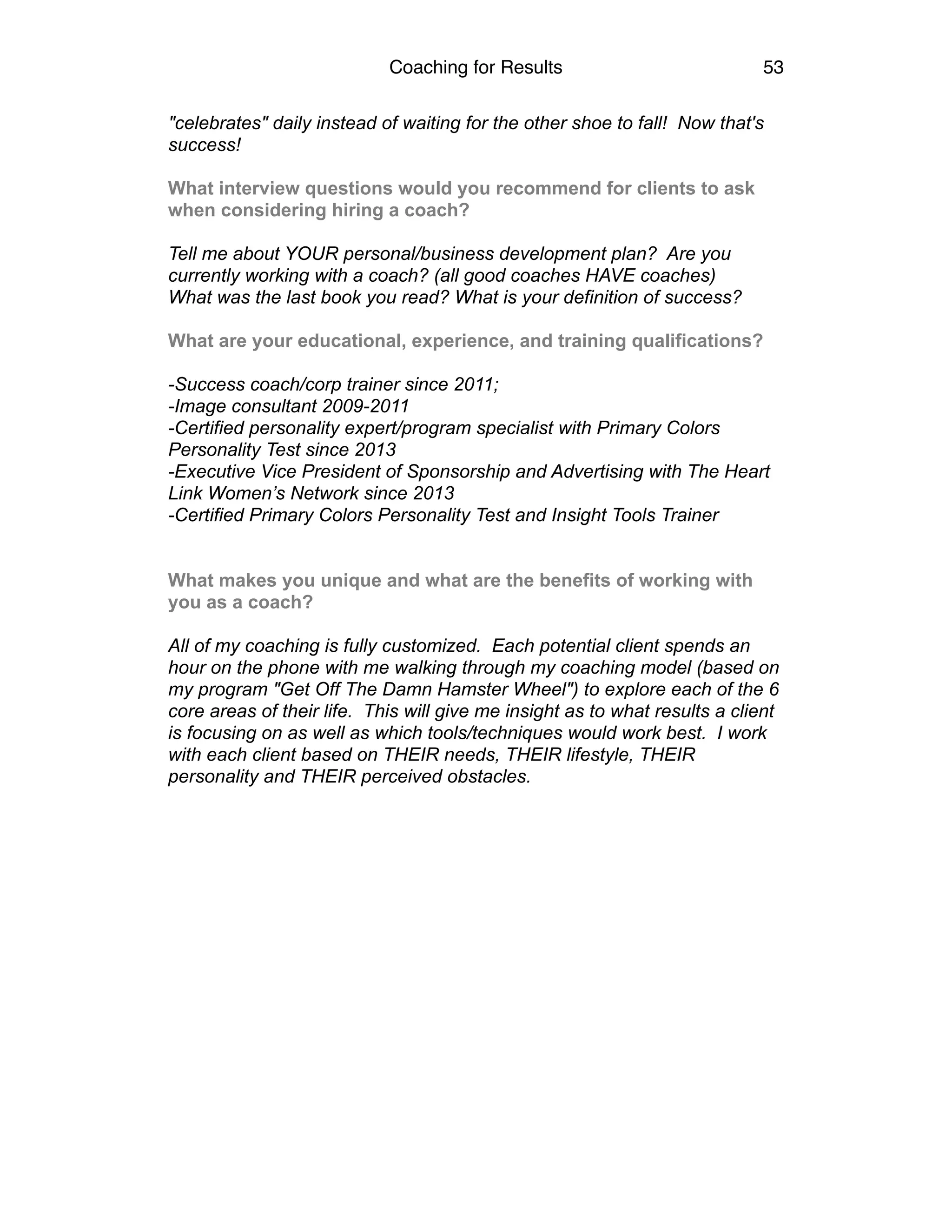 Coaching for Results 53
"celebrates" daily instead of waiting for the other shoe to fall! Now that's
success!
What interview questions would you recommend for clients to ask
when considering hiring a coach?
Tell me about YOUR personal/business development plan? Are you
currently working with a coach? (all good coaches HAVE coaches)
What was the last book you read? What is your definition of success?
What are your educational, experience, and training qualifications?
-Success coach/corp trainer since 2011;
-Image consultant 2009-2011
-Certified personality expert/program specialist with Primary Colors
Personality Test since 2013
-Executive Vice President of Sponsorship and Advertising with The Heart
Link Women’s Network since 2013
-Certified Primary Colors Personality Test and Insight Tools Trainer
What makes you unique and what are the benefits of working with
you as a coach?
All of my coaching is fully customized. Each potential client spends an
hour on the phone with me walking through my coaching model (based on
my program "Get Off The Damn Hamster Wheel") to explore each of the 6
core areas of their life. This will give me insight as to what results a client
is focusing on as well as which tools/techniques would work best. I work
with each client based on THEIR needs, THEIR lifestyle, THEIR
personality and THEIR perceived obstacles.
 