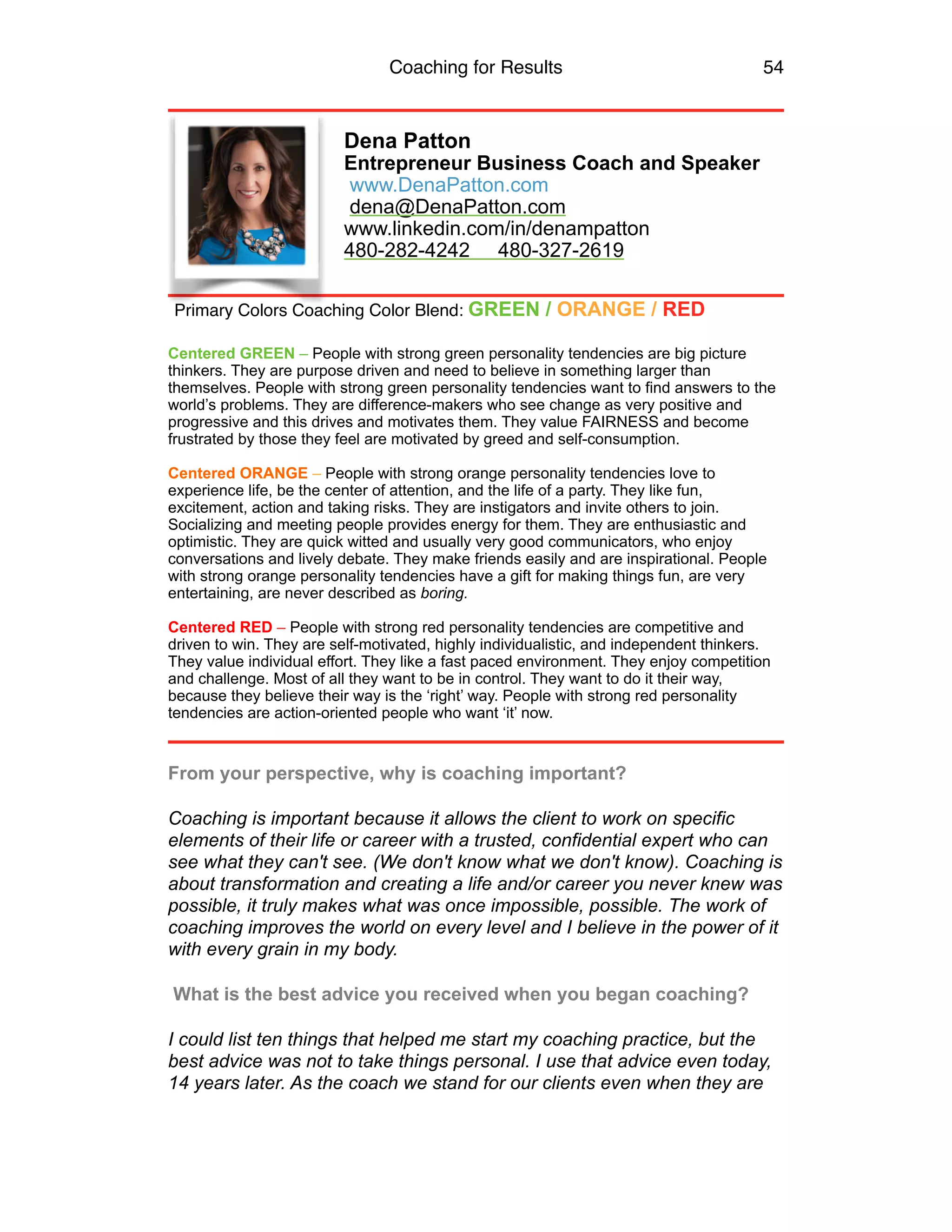 Coaching for Results 54
Dena Patton
Entrepreneur Business Coach and Speaker
www.DenaPatton.com 
dena@DenaPatton.com
www.linkedin.com/in/denampatton 
480-282-4242 480-327-2619
Centered GREEN – People with strong green personality tendencies are big picture
thinkers. They are purpose driven and need to believe in something larger than
themselves. People with strong green personality tendencies want to find answers to the
world’s problems. They are difference-makers who see change as very positive and
progressive and this drives and motivates them. They value FAIRNESS and become
frustrated by those they feel are motivated by greed and self-consumption.
Centered ORANGE – People with strong orange personality tendencies love to
experience life, be the center of attention, and the life of a party. They like fun,
excitement, action and taking risks. They are instigators and invite others to join.
Socializing and meeting people provides energy for them. They are enthusiastic and
optimistic. They are quick witted and usually very good communicators, who enjoy
conversations and lively debate. They make friends easily and are inspirational. People
with strong orange personality tendencies have a gift for making things fun, are very
entertaining, are never described as boring.
Centered RED – People with strong red personality tendencies are competitive and
driven to win. They are self-motivated, highly individualistic, and independent thinkers.
They value individual effort. They like a fast paced environment. They enjoy competition
and challenge. Most of all they want to be in control. They want to do it their way,
because they believe their way is the ‘right’ way. People with strong red personality
tendencies are action-oriented people who want ‘it’ now.
From your perspective, why is coaching important?
Coaching is important because it allows the client to work on specific
elements of their life or career with a trusted, confidential expert who can
see what they can't see. (We don't know what we don't know). Coaching is
about transformation and creating a life and/or career you never knew was
possible, it truly makes what was once impossible, possible. The work of
coaching improves the world on every level and I believe in the power of it
with every grain in my body.
What is the best advice you received when you began coaching?
I could list ten things that helped me start my coaching practice, but the
best advice was not to take things personal. I use that advice even today,
14 years later. As the coach we stand for our clients even when they are
Primary Colors Coaching Color Blend: GREEN / ORANGE / RED
 
