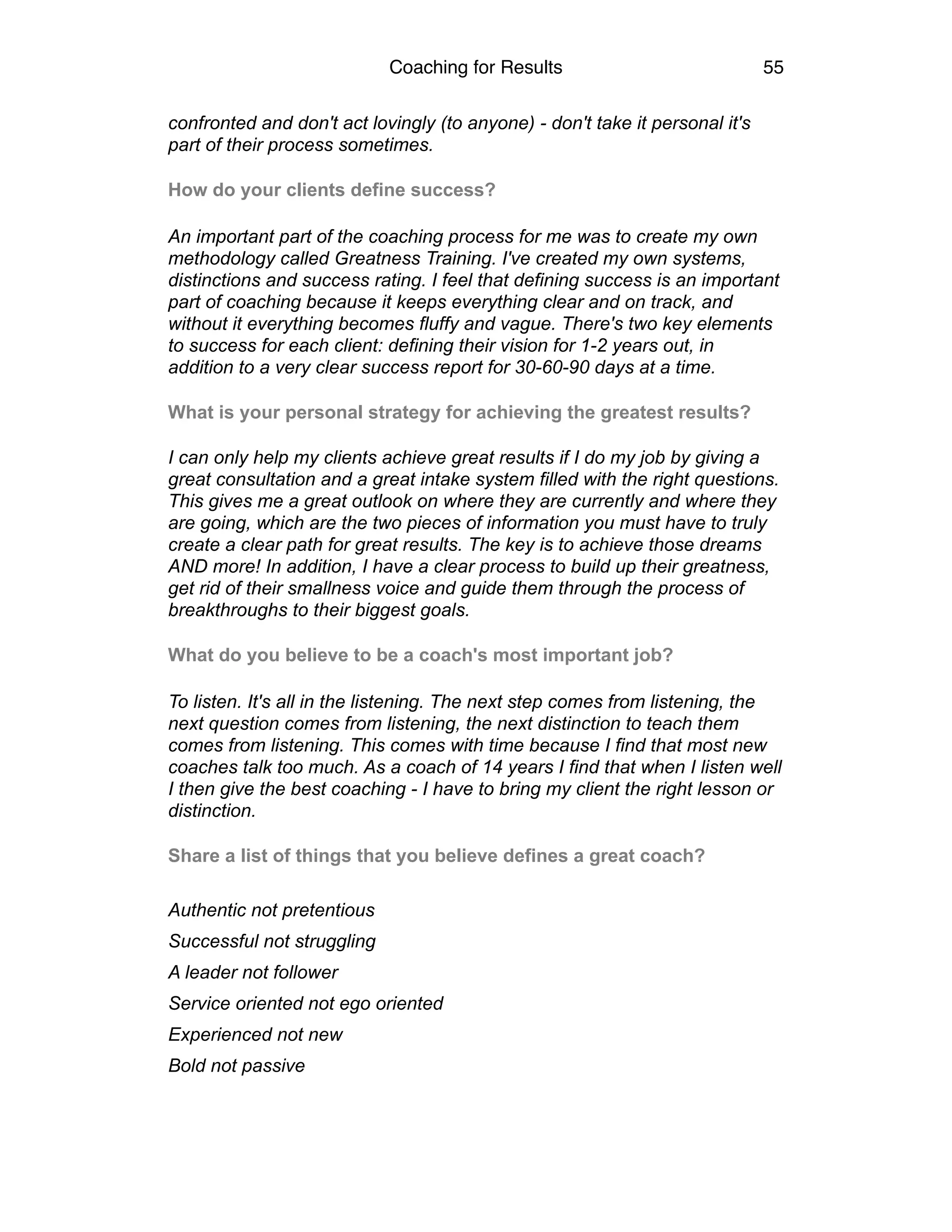 Coaching for Results 55
confronted and don't act lovingly (to anyone) - don't take it personal it's
part of their process sometimes.
How do your clients define success?
An important part of the coaching process for me was to create my own
methodology called Greatness Training. I've created my own systems,
distinctions and success rating. I feel that defining success is an important
part of coaching because it keeps everything clear and on track, and
without it everything becomes fluffy and vague. There's two key elements
to success for each client: defining their vision for 1-2 years out, in
addition to a very clear success report for 30-60-90 days at a time.
What is your personal strategy for achieving the greatest results?
I can only help my clients achieve great results if I do my job by giving a
great consultation and a great intake system filled with the right questions.
This gives me a great outlook on where they are currently and where they
are going, which are the two pieces of information you must have to truly
create a clear path for great results. The key is to achieve those dreams
AND more! In addition, I have a clear process to build up their greatness,
get rid of their smallness voice and guide them through the process of
breakthroughs to their biggest goals.
What do you believe to be a coach's most important job?
To listen. It's all in the listening. The next step comes from listening, the
next question comes from listening, the next distinction to teach them
comes from listening. This comes with time because I find that most new
coaches talk too much. As a coach of 14 years I find that when I listen well
I then give the best coaching - I have to bring my client the right lesson or
distinction.
Share a list of things that you believe defines a great coach?
Authentic not pretentious
Successful not struggling
A leader not follower
Service oriented not ego oriented
Experienced not new
Bold not passive
 