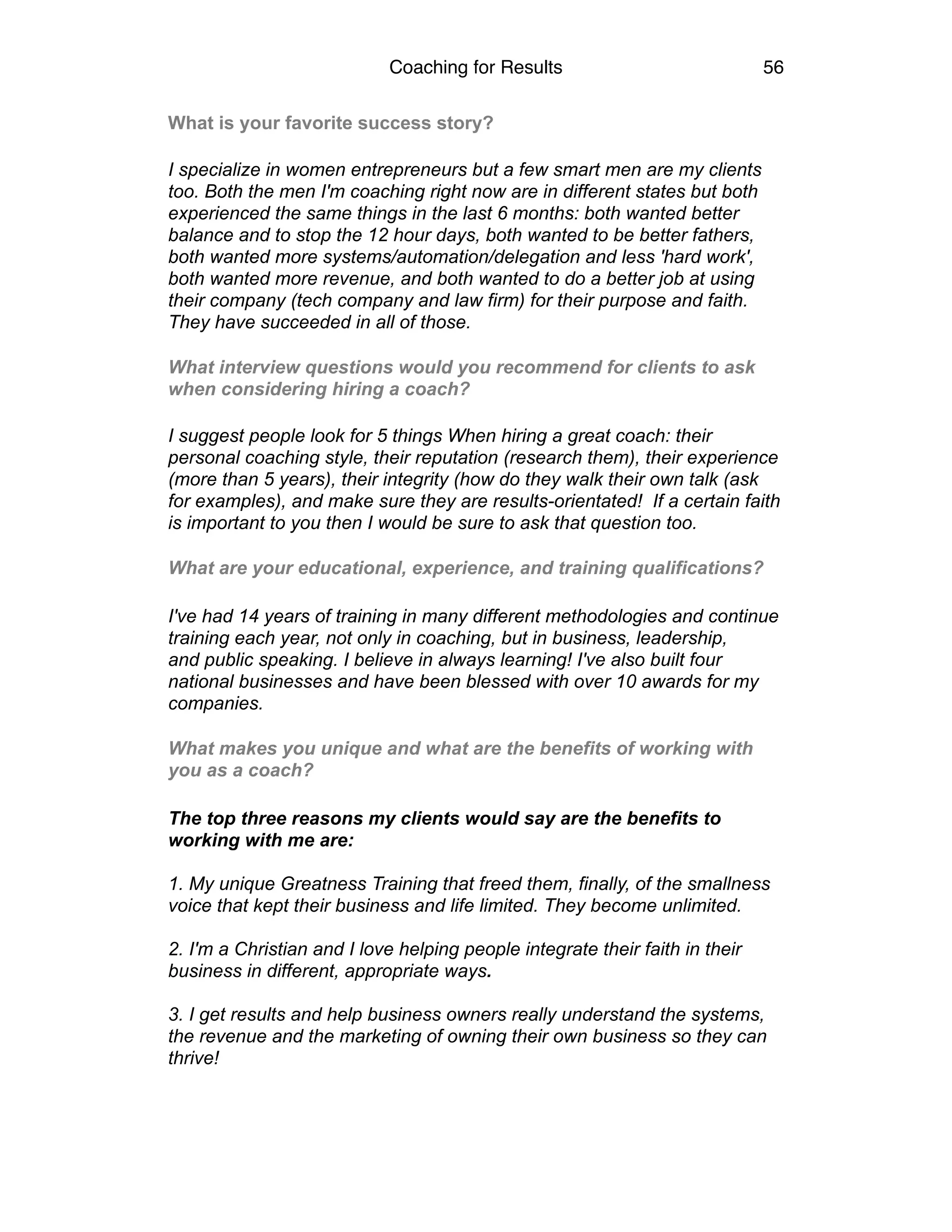 Coaching for Results 56
What is your favorite success story?
I specialize in women entrepreneurs but a few smart men are my clients
too. Both the men I'm coaching right now are in different states but both
experienced the same things in the last 6 months: both wanted better
balance and to stop the 12 hour days, both wanted to be better fathers,
both wanted more systems/automation/delegation and less 'hard work',
both wanted more revenue, and both wanted to do a better job at using
their company (tech company and law firm) for their purpose and faith.
They have succeeded in all of those.
What interview questions would you recommend for clients to ask
when considering hiring a coach?
I suggest people look for 5 things When hiring a great coach: their
personal coaching style, their reputation (research them), their experience
(more than 5 years), their integrity (how do they walk their own talk (ask
for examples), and make sure they are results-orientated! If a certain faith
is important to you then I would be sure to ask that question too.
What are your educational, experience, and training qualifications?
I've had 14 years of training in many different methodologies and continue
training each year, not only in coaching, but in business, leadership,
and public speaking. I believe in always learning! I've also built four
national businesses and have been blessed with over 10 awards for my
companies.
What makes you unique and what are the benefits of working with
you as a coach?
The top three reasons my clients would say are the benefits to
working with me are:
1. My unique Greatness Training that freed them, finally, of the smallness
voice that kept their business and life limited. They become unlimited.
2. I'm a Christian and I love helping people integrate their faith in their
business in different, appropriate ways.
3. I get results and help business owners really understand the systems,
the revenue and the marketing of owning their own business so they can
thrive!
 
