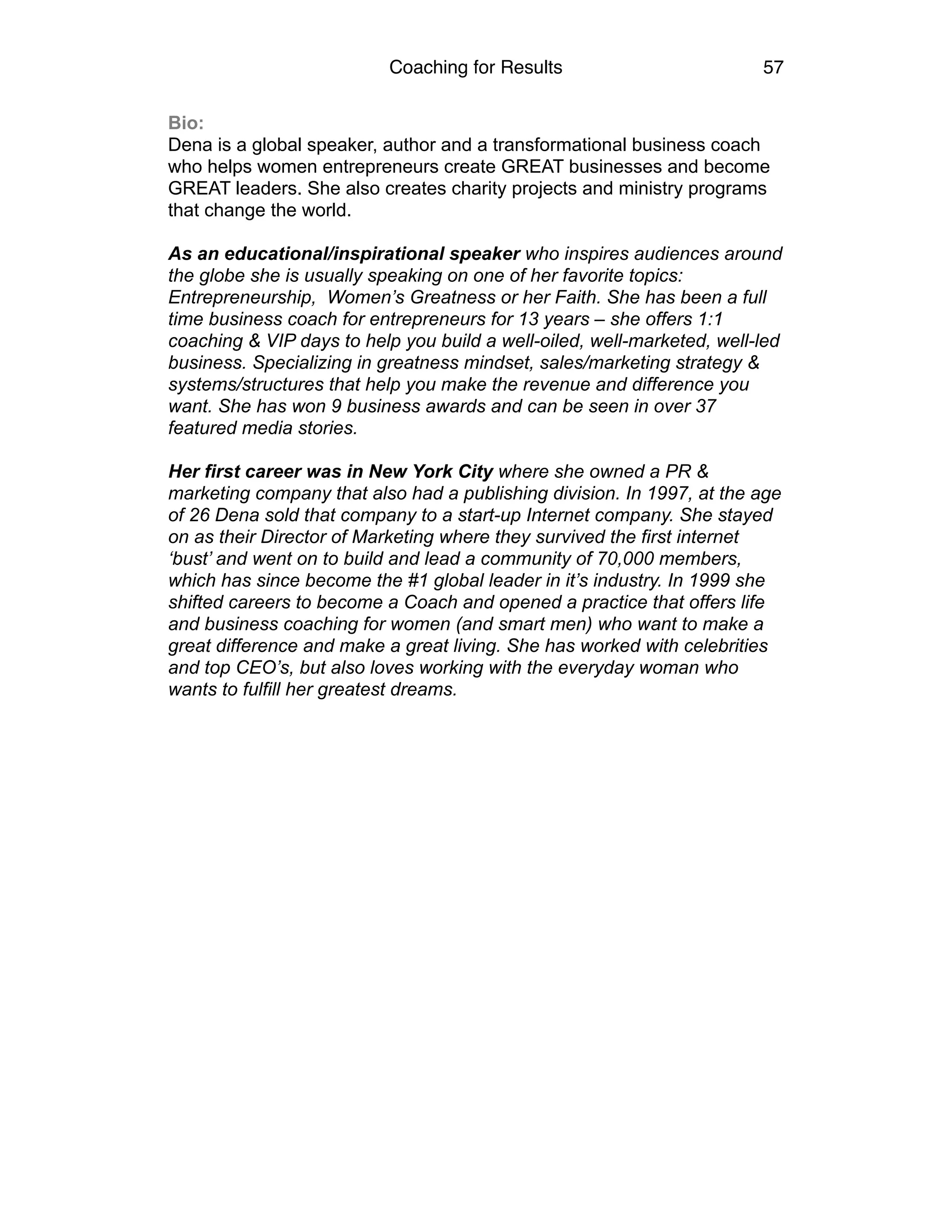 Coaching for Results 57
Bio:
Dena is a global speaker, author and a transformational business coach
who helps women entrepreneurs create GREAT businesses and become
GREAT leaders. She also creates charity projects and ministry programs
that change the world.
As an educational/inspirational speaker who inspires audiences around
the globe she is usually speaking on one of her favorite topics:
Entrepreneurship, Women’s Greatness or her Faith. She has been a full
time business coach for entrepreneurs for 13 years – she offers 1:1
coaching & VIP days to help you build a well-oiled, well-marketed, well-led
business. Specializing in greatness mindset, sales/marketing strategy &
systems/structures that help you make the revenue and difference you
want. She has won 9 business awards and can be seen in over 37
featured media stories.
Her first career was in New York City where she owned a PR &
marketing company that also had a publishing division. In 1997, at the age
of 26 Dena sold that company to a start-up Internet company. She stayed
on as their Director of Marketing where they survived the first internet
‘bust’ and went on to build and lead a community of 70,000 members,
which has since become the #1 global leader in it’s industry. In 1999 she
shifted careers to become a Coach and opened a practice that offers life
and business coaching for women (and smart men) who want to make a
great difference and make a great living. She has worked with celebrities
and top CEO’s, but also loves working with the everyday woman who
wants to fulfill her greatest dreams. 
 