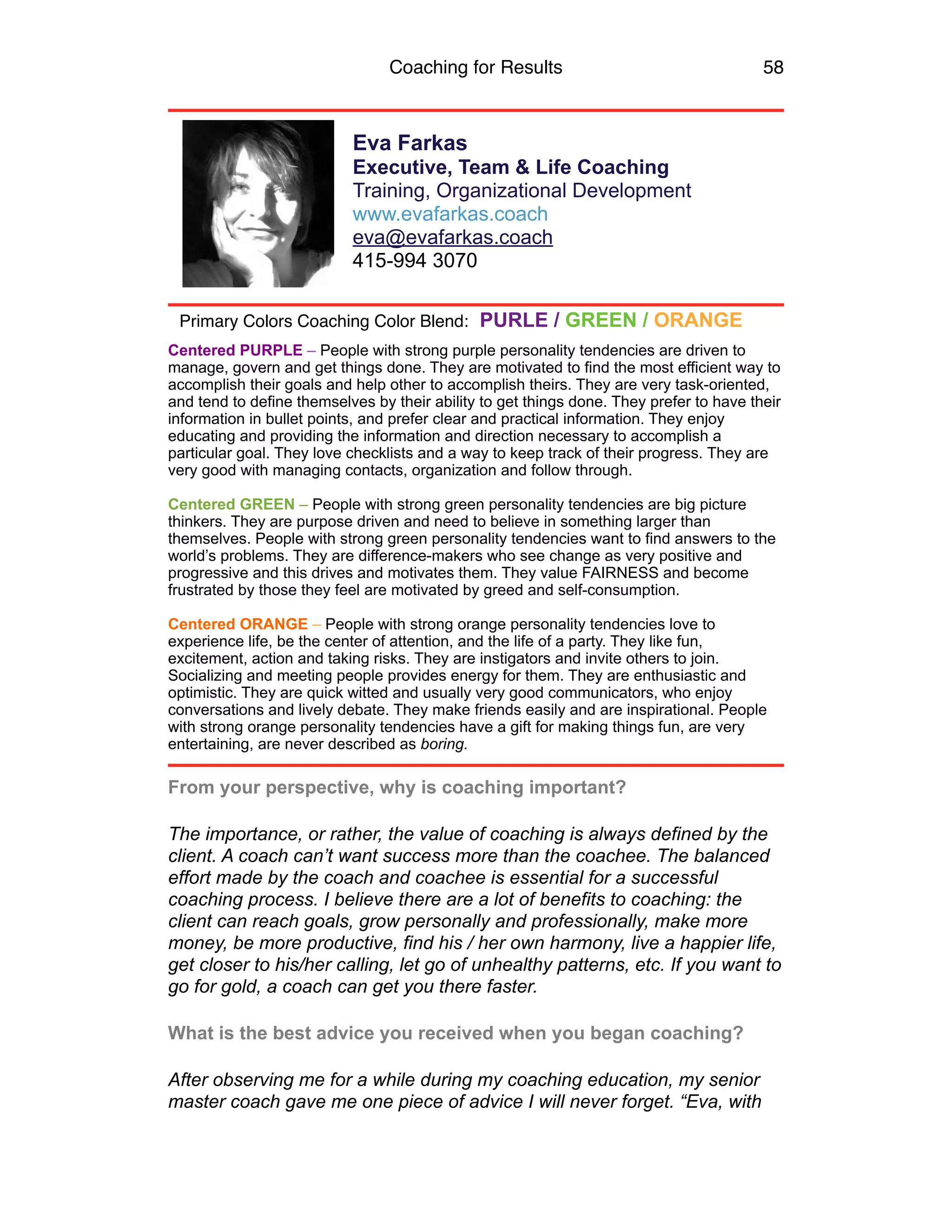 Coaching for Results 58
Eva Farkas
Executive, Team & Life Coaching
Training, Organizational Development
www.evafarkas.coach
eva@evafarkas.coach
415-994 3070
Centered PURPLE – People with strong purple personality tendencies are driven to
manage, govern and get things done. They are motivated to find the most efficient way to
accomplish their goals and help other to accomplish theirs. They are very task-oriented,
and tend to define themselves by their ability to get things done. They prefer to have their
information in bullet points, and prefer clear and practical information. They enjoy
educating and providing the information and direction necessary to accomplish a
particular goal. They love checklists and a way to keep track of their progress. They are
very good with managing contacts, organization and follow through.
Centered GREEN – People with strong green personality tendencies are big picture
thinkers. They are purpose driven and need to believe in something larger than
themselves. People with strong green personality tendencies want to find answers to the
world’s problems. They are difference-makers who see change as very positive and
progressive and this drives and motivates them. They value FAIRNESS and become
frustrated by those they feel are motivated by greed and self-consumption.
Centered ORANGE – People with strong orange personality tendencies love to
experience life, be the center of attention, and the life of a party. They like fun,
excitement, action and taking risks. They are instigators and invite others to join.
Socializing and meeting people provides energy for them. They are enthusiastic and
optimistic. They are quick witted and usually very good communicators, who enjoy
conversations and lively debate. They make friends easily and are inspirational. People
with strong orange personality tendencies have a gift for making things fun, are very
entertaining, are never described as boring.
From your perspective, why is coaching important?
The importance, or rather, the value of coaching is always defined by the
client. A coach can’t want success more than the coachee. The balanced
effort made by the coach and coachee is essential for a successful
coaching process. I believe there are a lot of benefits to coaching: the
client can reach goals, grow personally and professionally, make more
money, be more productive, find his / her own harmony, live a happier life,
get closer to his/her calling, let go of unhealthy patterns, etc. If you want to
go for gold, a coach can get you there faster.
What is the best advice you received when you began coaching?
After observing me for a while during my coaching education, my senior
master coach gave me one piece of advice I will never forget. “Eva, with
Primary Colors Coaching Color Blend: PURLE / GREEN / ORANGE
 