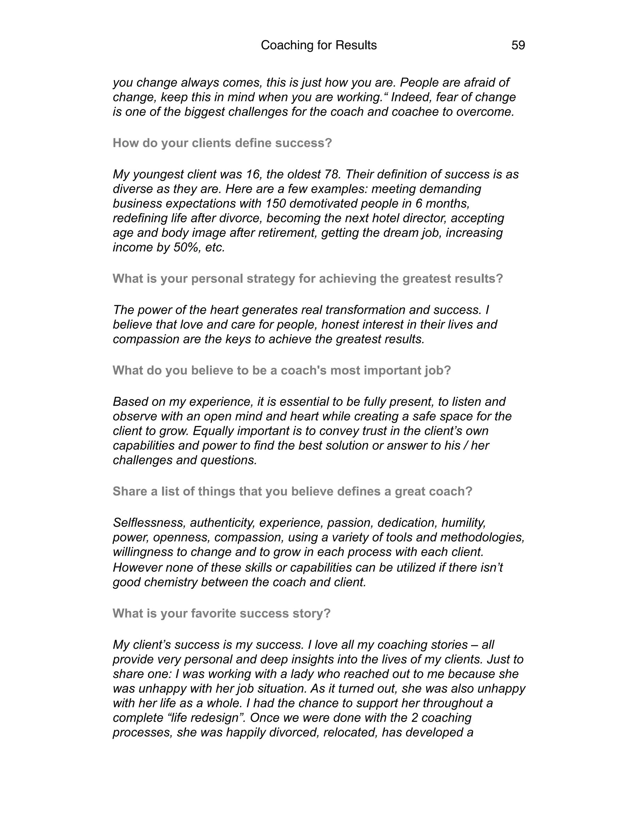 Coaching for Results 59
you change always comes, this is just how you are. People are afraid of
change, keep this in mind when you are working.“ Indeed, fear of change
is one of the biggest challenges for the coach and coachee to overcome.
How do your clients define success?
My youngest client was 16, the oldest 78. Their definition of success is as
diverse as they are. Here are a few examples: meeting demanding
business expectations with 150 demotivated people in 6 months,
redefining life after divorce, becoming the next hotel director, accepting
age and body image after retirement, getting the dream job, increasing
income by 50%, etc.
What is your personal strategy for achieving the greatest results?
The power of the heart generates real transformation and success. I
believe that love and care for people, honest interest in their lives and
compassion are the keys to achieve the greatest results.
What do you believe to be a coach's most important job?
Based on my experience, it is essential to be fully present, to listen and
observe with an open mind and heart while creating a safe space for the
client to grow. Equally important is to convey trust in the client’s own
capabilities and power to find the best solution or answer to his / her
challenges and questions.
Share a list of things that you believe defines a great coach?
Selflessness, authenticity, experience, passion, dedication, humility,
power, openness, compassion, using a variety of tools and methodologies,
willingness to change and to grow in each process with each client.
However none of these skills or capabilities can be utilized if there isn’t
good chemistry between the coach and client.
What is your favorite success story?
My client’s success is my success. I love all my coaching stories – all
provide very personal and deep insights into the lives of my clients. Just to
share one: I was working with a lady who reached out to me because she
was unhappy with her job situation. As it turned out, she was also unhappy
with her life as a whole. I had the chance to support her throughout a
complete “life redesign”. Once we were done with the 2 coaching
processes, she was happily divorced, relocated, has developed a
 
