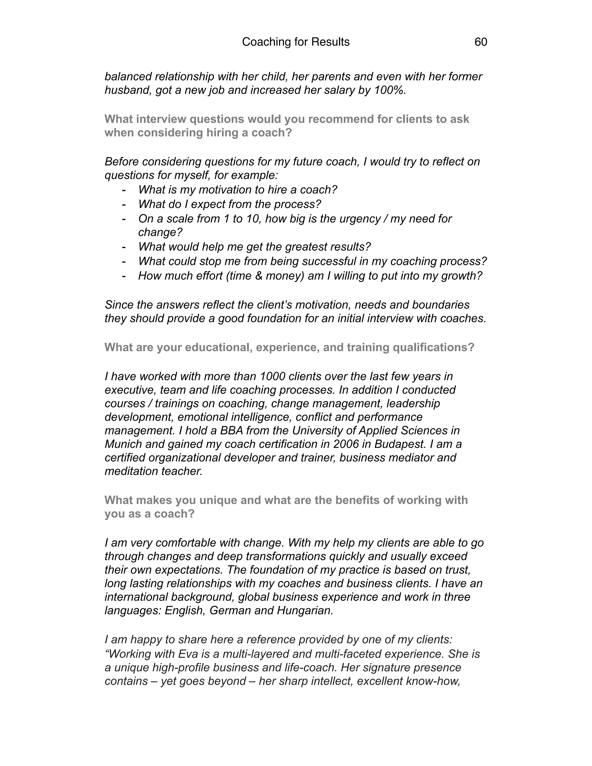 Coaching for Results 60
balanced relationship with her child, her parents and even with her former
husband, got a new job and increased her salary by 100%.
What interview questions would you recommend for clients to ask
when considering hiring a coach?
Before considering questions for my future coach, I would try to reflect on
questions for myself, for example:
- What is my motivation to hire a coach?
- What do I expect from the process?
- On a scale from 1 to 10, how big is the urgency / my need for
change?
- What would help me get the greatest results?
- What could stop me from being successful in my coaching process?
- How much effort (time & money) am I willing to put into my growth?
Since the answers reflect the client’s motivation, needs and boundaries
they should provide a good foundation for an initial interview with coaches.
What are your educational, experience, and training qualifications?
I have worked with more than 1000 clients over the last few years in
executive, team and life coaching processes. In addition I conducted
courses / trainings on coaching, change management, leadership
development, emotional intelligence, conflict and performance
management. I hold a BBA from the University of Applied Sciences in
Munich and gained my coach certification in 2006 in Budapest. I am a
certified organizational developer and trainer, business mediator and
meditation teacher.
What makes you unique and what are the benefits of working with
you as a coach?
I am very comfortable with change. With my help my clients are able to go
through changes and deep transformations quickly and usually exceed
their own expectations. The foundation of my practice is based on trust,
long lasting relationships with my coaches and business clients. I have an
international background, global business experience and work in three
languages: English, German and Hungarian.
I am happy to share here a reference provided by one of my clients:
“Working with Eva is a multi-layered and multi-faceted experience. She is
a unique high-profile business and life-coach. Her signature presence
contains – yet goes beyond – her sharp intellect, excellent know-how,
 