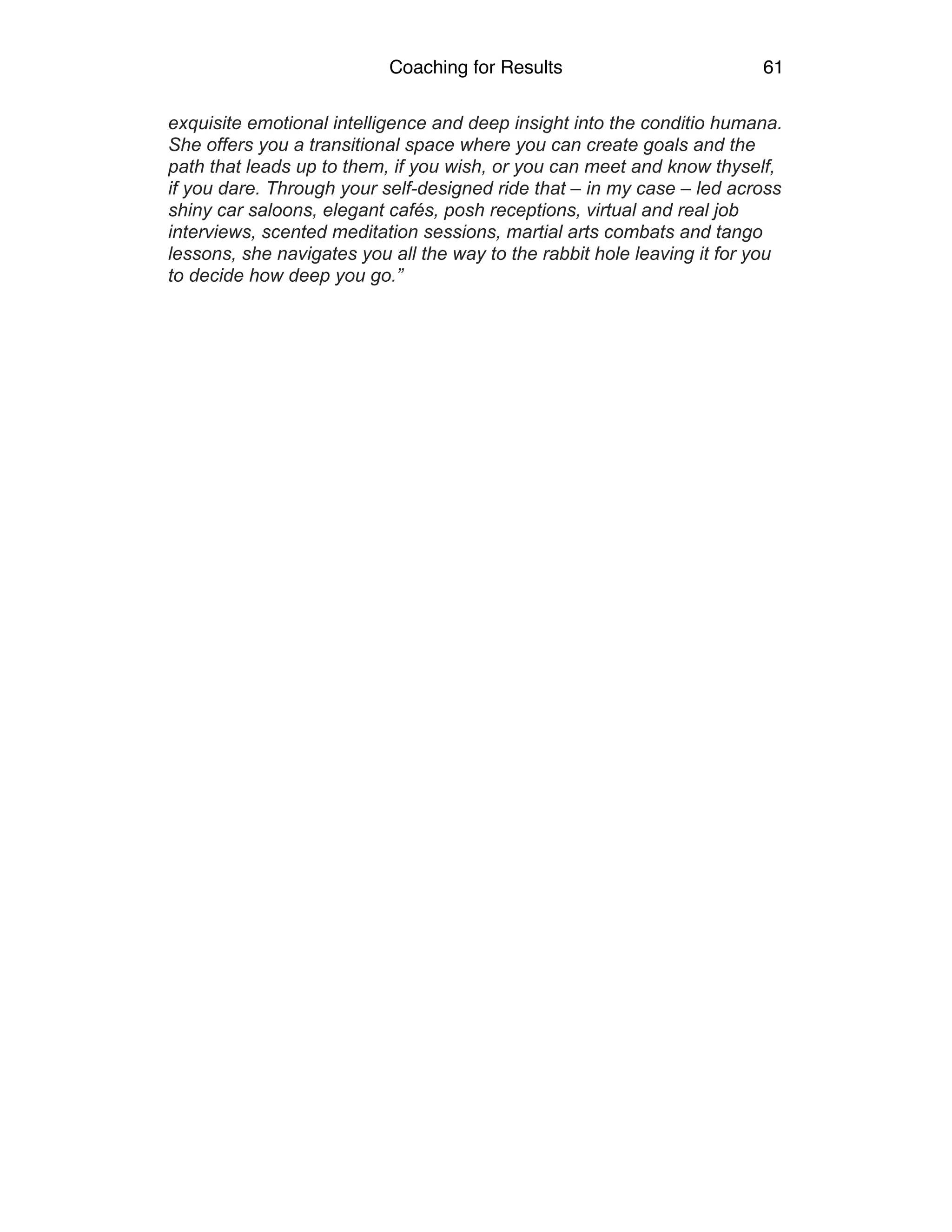 Coaching for Results 61
exquisite emotional intelligence and deep insight into the conditio humana.
She offers you a transitional space where you can create goals and the
path that leads up to them, if you wish, or you can meet and know thyself,
if you dare. Through your self-designed ride that – in my case – led across
shiny car saloons, elegant cafés, posh receptions, virtual and real job
interviews, scented meditation sessions, martial arts combats and tango
lessons, she navigates you all the way to the rabbit hole leaving it for you
to decide how deep you go.” 
 