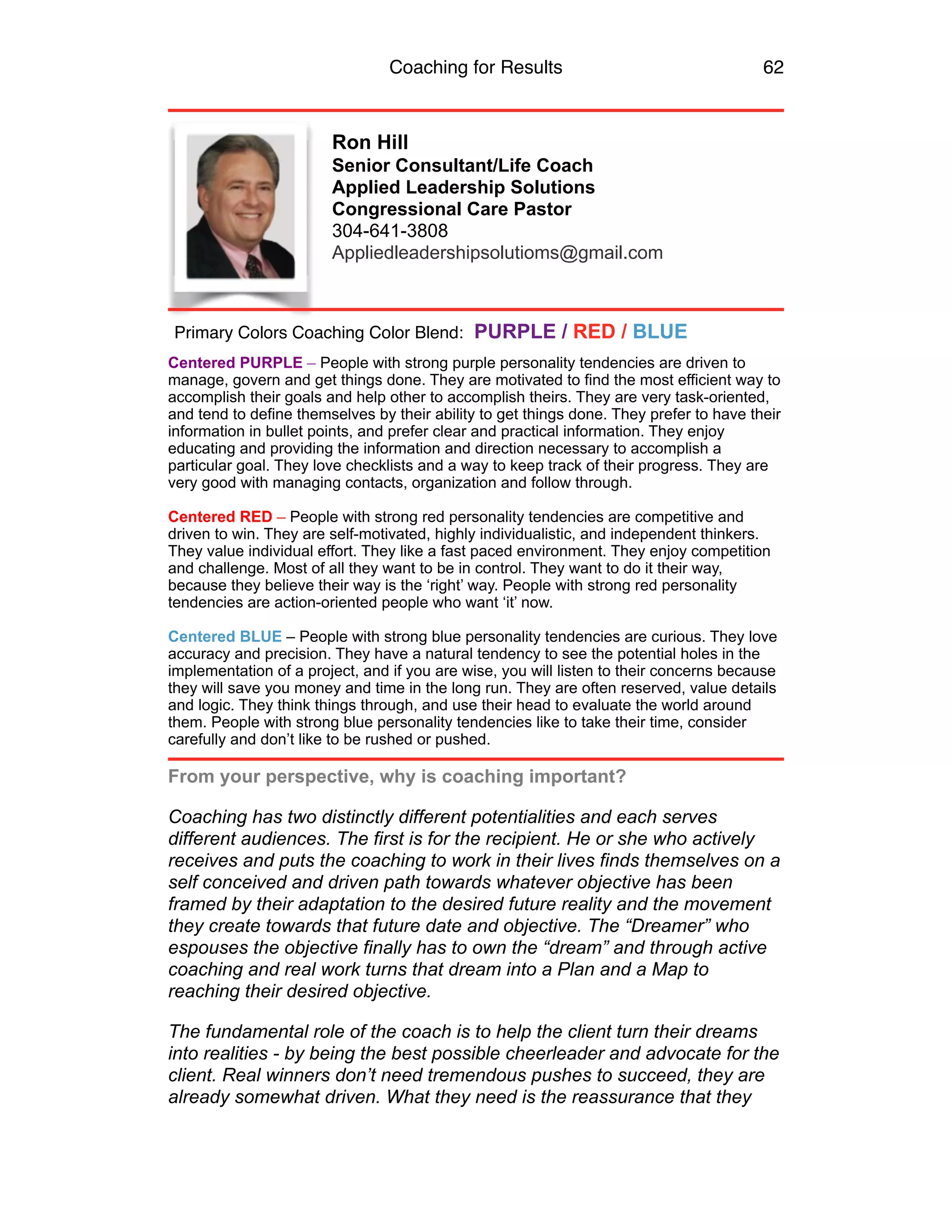Coaching for Results 62
Ron Hill
Senior Consultant/Life Coach
Applied Leadership Solutions
Congressional Care Pastor
304-641-3808
Appliedleadershipsolutioms@gmail.com
Centered PURPLE – People with strong purple personality tendencies are driven to
manage, govern and get things done. They are motivated to find the most efficient way to
accomplish their goals and help other to accomplish theirs. They are very task-oriented,
and tend to define themselves by their ability to get things done. They prefer to have their
information in bullet points, and prefer clear and practical information. They enjoy
educating and providing the information and direction necessary to accomplish a
particular goal. They love checklists and a way to keep track of their progress. They are
very good with managing contacts, organization and follow through.
Centered RED – People with strong red personality tendencies are competitive and
driven to win. They are self-motivated, highly individualistic, and independent thinkers.
They value individual effort. They like a fast paced environment. They enjoy competition
and challenge. Most of all they want to be in control. They want to do it their way,
because they believe their way is the ‘right’ way. People with strong red personality
tendencies are action-oriented people who want ‘it’ now.
Centered BLUE – People with strong blue personality tendencies are curious. They love
accuracy and precision. They have a natural tendency to see the potential holes in the
implementation of a project, and if you are wise, you will listen to their concerns because
they will save you money and time in the long run. They are often reserved, value details
and logic. They think things through, and use their head to evaluate the world around
them. People with strong blue personality tendencies like to take their time, consider
carefully and don’t like to be rushed or pushed.
From your perspective, why is coaching important?
Coaching has two distinctly different potentialities and each serves
different audiences. The first is for the recipient. He or she who actively
receives and puts the coaching to work in their lives finds themselves on a
self conceived and driven path towards whatever objective has been
framed by their adaptation to the desired future reality and the movement
they create towards that future date and objective. The “Dreamer” who
espouses the objective finally has to own the “dream” and through active
coaching and real work turns that dream into a Plan and a Map to
reaching their desired objective.
The fundamental role of the coach is to help the client turn their dreams
into realities - by being the best possible cheerleader and advocate for the
client. Real winners don’t need tremendous pushes to succeed, they are
already somewhat driven. What they need is the reassurance that they
Primary Colors Coaching Color Blend: PURPLE / RED / BLUE
 