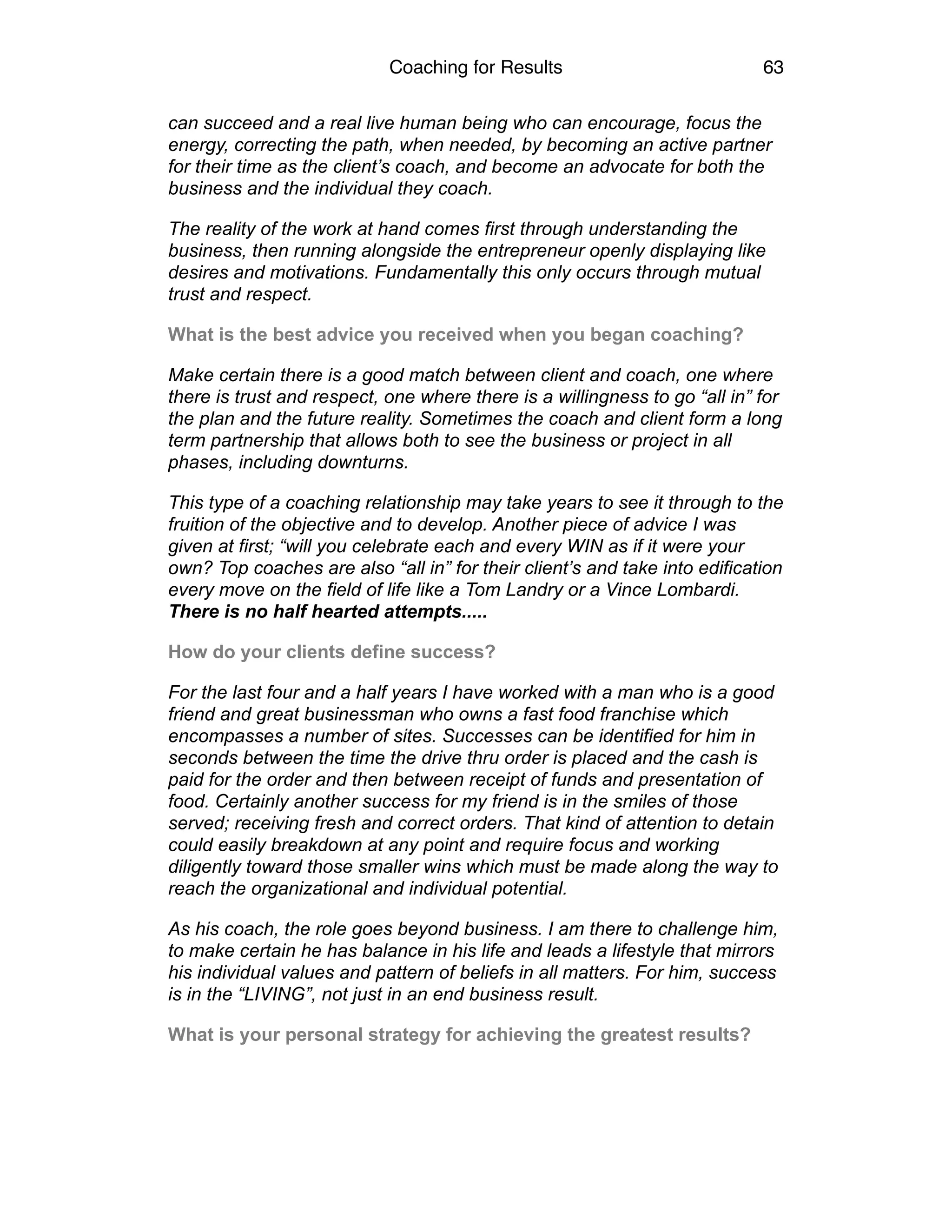 Coaching for Results 63
can succeed and a real live human being who can encourage, focus the
energy, correcting the path, when needed, by becoming an active partner
for their time as the client’s coach, and become an advocate for both the
business and the individual they coach.
The reality of the work at hand comes first through understanding the
business, then running alongside the entrepreneur openly displaying like
desires and motivations. Fundamentally this only occurs through mutual
trust and respect.
What is the best advice you received when you began coaching?
Make certain there is a good match between client and coach, one where
there is trust and respect, one where there is a willingness to go “all in” for
the plan and the future reality. Sometimes the coach and client form a long
term partnership that allows both to see the business or project in all
phases, including downturns.
This type of a coaching relationship may take years to see it through to the
fruition of the objective and to develop. Another piece of advice I was
given at first; “will you celebrate each and every WIN as if it were your
own? Top coaches are also “all in” for their client’s and take into edification
every move on the field of life like a Tom Landry or a Vince Lombardi. 
There is no half hearted attempts.....
How do your clients define success?
For the last four and a half years I have worked with a man who is a good
friend and great businessman who owns a fast food franchise which
encompasses a number of sites. Successes can be identified for him in
seconds between the time the drive thru order is placed and the cash is
paid for the order and then between receipt of funds and presentation of
food. Certainly another success for my friend is in the smiles of those
served; receiving fresh and correct orders. That kind of attention to detain
could easily breakdown at any point and require focus and working
diligently toward those smaller wins which must be made along the way to
reach the organizational and individual potential.
As his coach, the role goes beyond business. I am there to challenge him,
to make certain he has balance in his life and leads a lifestyle that mirrors
his individual values and pattern of beliefs in all matters. For him, success
is in the “LIVING”, not just in an end business result.
What is your personal strategy for achieving the greatest results?
 