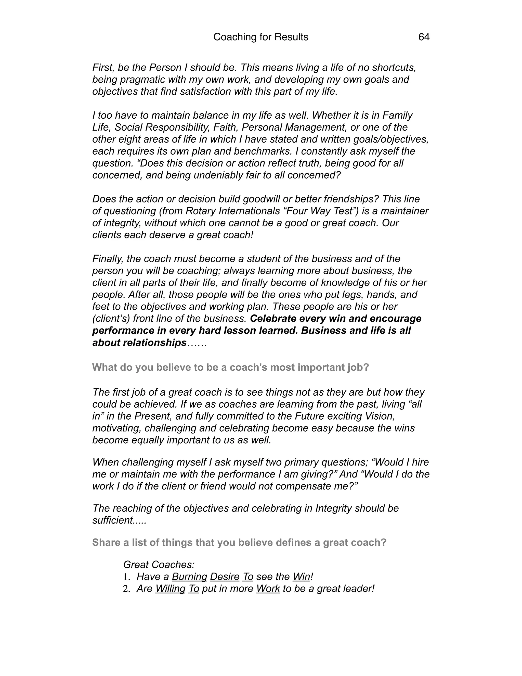 Coaching for Results 64
First, be the Person I should be. This means living a life of no shortcuts,
being pragmatic with my own work, and developing my own goals and
objectives that find satisfaction with this part of my life.
I too have to maintain balance in my life as well. Whether it is in Family
Life, Social Responsibility, Faith, Personal Management, or one of the
other eight areas of life in which I have stated and written goals/objectives,
each requires its own plan and benchmarks. I constantly ask myself the
question. “Does this decision or action reflect truth, being good for all
concerned, and being undeniably fair to all concerned?
Does the action or decision build goodwill or better friendships? This line
of questioning (from Rotary Internationals “Four Way Test”) is a maintainer
of integrity, without which one cannot be a good or great coach. Our
clients each deserve a great coach!
Finally, the coach must become a student of the business and of the
person you will be coaching; always learning more about business, the
client in all parts of their life, and finally become of knowledge of his or her
people. After all, those people will be the ones who put legs, hands, and
feet to the objectives and working plan. These people are his or her
(client’s) front line of the business. Celebrate every win and encourage
performance in every hard lesson learned. Business and life is all
about relationships…… 
	
   
What do you believe to be a coach's most important job?  
The first job of a great coach is to see things not as they are but how they
could be achieved. If we as coaches are learning from the past, living “all
in” in the Present, and fully committed to the Future exciting Vision,
motivating, challenging and celebrating become easy because the wins
become equally important to us as well.
When challenging myself I ask myself two primary questions; “Would I hire
me or maintain me with the performance I am giving?” And “Would I do the
work I do if the client or friend would not compensate me?”
The reaching of the objectives and celebrating in Integrity should be
sufficient.....
Share a list of things that you believe defines a great coach?
Great Coaches:
1. Have a Burning Desire To see the Win!
2. Are Willing To put in more Work to be a great leader!
 