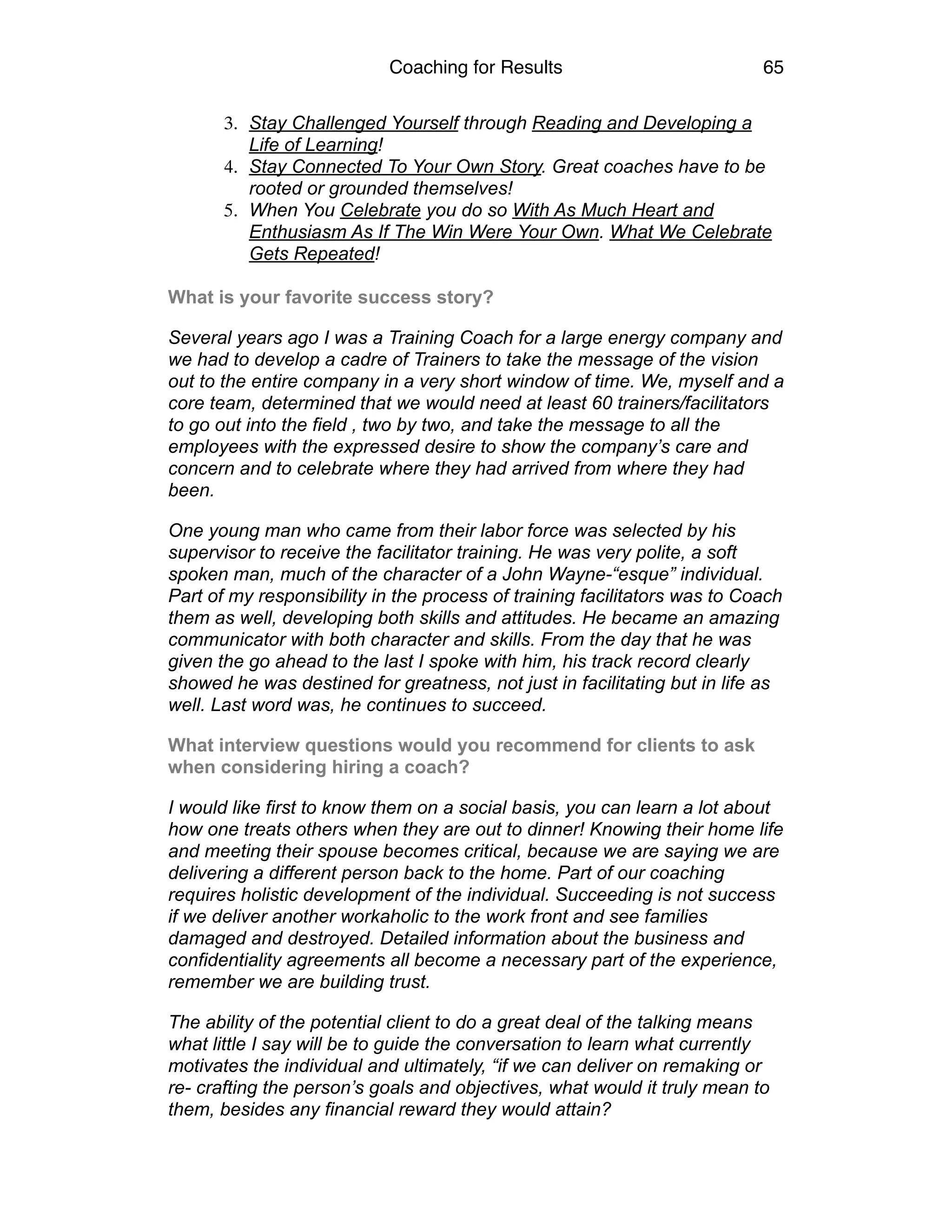 Coaching for Results 65
3. Stay Challenged Yourself through Reading and Developing a
Life of Learning!
4. Stay Connected To Your Own Story. Great coaches have to be
rooted or grounded themselves!
5. When You Celebrate you do so With As Much Heart and
Enthusiasm As If The Win Were Your Own. What We Celebrate
Gets Repeated!	
  
What is your favorite success story?
Several years ago I was a Training Coach for a large energy company and
we had to develop a cadre of Trainers to take the message of the vision
out to the entire company in a very short window of time. We, myself and a
core team, determined that we would need at least 60 trainers/facilitators
to go out into the field , two by two, and take the message to all the
employees with the expressed desire to show the company’s care and
concern and to celebrate where they had arrived from where they had
been.
One young man who came from their labor force was selected by his
supervisor to receive the facilitator training. He was very polite, a soft
spoken man, much of the character of a John Wayne-“esque” individual.
Part of my responsibility in the process of training facilitators was to Coach
them as well, developing both skills and attitudes. He became an amazing
communicator with both character and skills. From the day that he was
given the go ahead to the last I spoke with him, his track record clearly
showed he was destined for greatness, not just in facilitating but in life as
well. Last word was, he continues to succeed.
What interview questions would you recommend for clients to ask
when considering hiring a coach?
I would like first to know them on a social basis, you can learn a lot about
how one treats others when they are out to dinner! Knowing their home life
and meeting their spouse becomes critical, because we are saying we are
delivering a different person back to the home. Part of our coaching
requires holistic development of the individual. Succeeding is not success
if we deliver another workaholic to the work front and see families
damaged and destroyed. Detailed information about the business and
confidentiality agreements all become a necessary part of the experience,
remember we are building trust.
The ability of the potential client to do a great deal of the talking means
what little I say will be to guide the conversation to learn what currently
motivates the individual and ultimately, “if we can deliver on remaking or
re- crafting the person’s goals and objectives, what would it truly mean to
them, besides any financial reward they would attain?
 