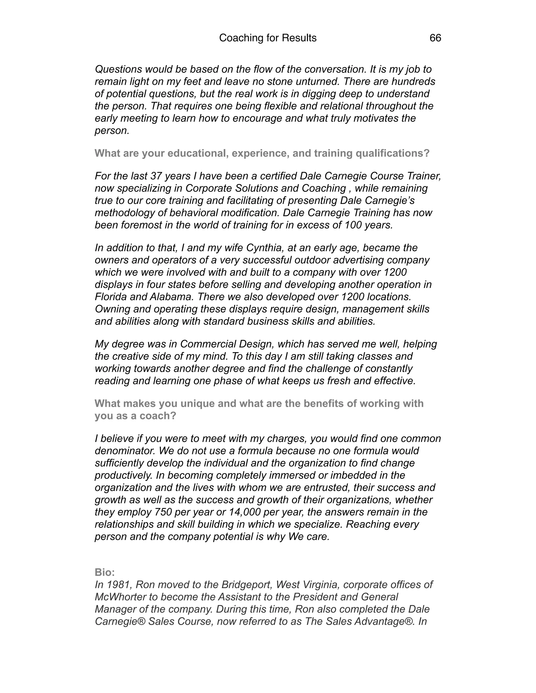 Coaching for Results 66
Questions would be based on the flow of the conversation. It is my job to
remain light on my feet and leave no stone unturned. There are hundreds
of potential questions, but the real work is in digging deep to understand
the person. That requires one being flexible and relational throughout the
early meeting to learn how to encourage and what truly motivates the
person.
What are your educational, experience, and training qualifications?
For the last 37 years I have been a certified Dale Carnegie Course Trainer,
now specializing in Corporate Solutions and Coaching , while remaining
true to our core training and facilitating of presenting Dale Carnegie’s
methodology of behavioral modification. Dale Carnegie Training has now
been foremost in the world of training for in excess of 100 years.
In addition to that, I and my wife Cynthia, at an early age, became the
owners and operators of a very successful outdoor advertising company
which we were involved with and built to a company with over 1200
displays in four states before selling and developing another operation in
Florida and Alabama. There we also developed over 1200 locations.
Owning and operating these displays require design, management skills
and abilities along with standard business skills and abilities.
My degree was in Commercial Design, which has served me well, helping
the creative side of my mind. To this day I am still taking classes and
working towards another degree and find the challenge of constantly
reading and learning one phase of what keeps us fresh and effective.
What makes you unique and what are the benefits of working with
you as a coach?
I believe if you were to meet with my charges, you would find one common
denominator. We do not use a formula because no one formula would
sufficiently develop the individual and the organization to find change
productively. In becoming completely immersed or imbedded in the
organization and the lives with whom we are entrusted, their success and
growth as well as the success and growth of their organizations, whether
they employ 750 per year or 14,000 per year, the answers remain in the
relationships and skill building in which we specialize. Reaching every
person and the company potential is why We care.
Bio:
In 1981, Ron moved to the Bridgeport, West Virginia, corporate offices of
McWhorter to become the Assistant to the President and General
Manager of the company. During this time, Ron also completed the Dale
Carnegie® Sales Course, now referred to as The Sales Advantage®. In
 