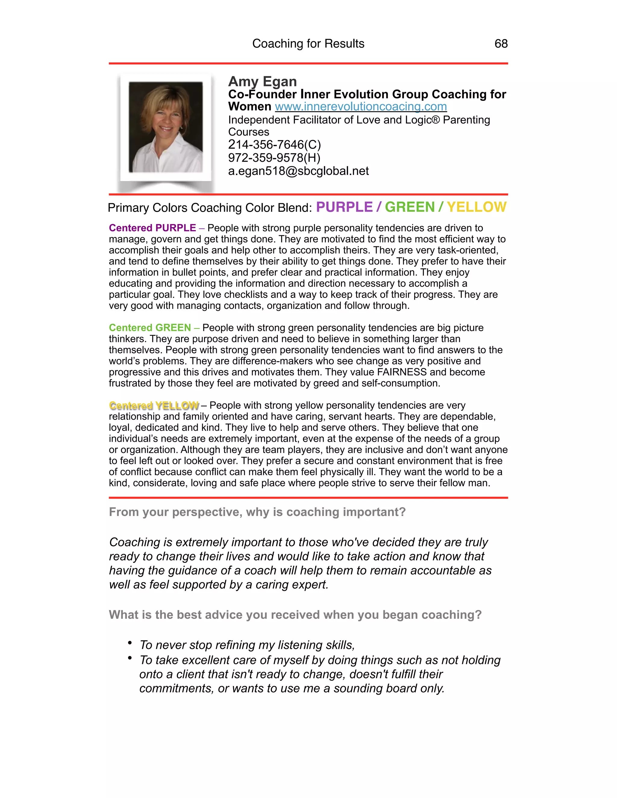 Coaching for Results 68
Amy Egan
Co-Founder Inner Evolution Group Coaching for
Women www.innerevolutioncoacing.com
Independent Facilitator of Love and Logic® Parenting
Courses
214-356-7646(C)
972-359-9578(H)
a.egan518@sbcglobal.net
Centered PURPLE – People with strong purple personality tendencies are driven to
manage, govern and get things done. They are motivated to find the most efficient way to
accomplish their goals and help other to accomplish theirs. They are very task-oriented,
and tend to define themselves by their ability to get things done. They prefer to have their
information in bullet points, and prefer clear and practical information. They enjoy
educating and providing the information and direction necessary to accomplish a
particular goal. They love checklists and a way to keep track of their progress. They are
very good with managing contacts, organization and follow through.
Centered GREEN – People with strong green personality tendencies are big picture
thinkers. They are purpose driven and need to believe in something larger than
themselves. People with strong green personality tendencies want to find answers to the
world’s problems. They are difference-makers who see change as very positive and
progressive and this drives and motivates them. They value FAIRNESS and become
frustrated by those they feel are motivated by greed and self-consumption.
Centered YELLOW – People with strong yellow personality tendencies are very
relationship and family oriented and have caring, servant hearts. They are dependable,
loyal, dedicated and kind. They live to help and serve others. They believe that one
individual’s needs are extremely important, even at the expense of the needs of a group
or organization. Although they are team players, they are inclusive and don’t want anyone
to feel left out or looked over. They prefer a secure and constant environment that is free
of conflict because conflict can make them feel physically ill. They want the world to be a
kind, considerate, loving and safe place where people strive to serve their fellow man.
From your perspective, why is coaching important?
Coaching is extremely important to those who've decided they are truly
ready to change their lives and would like to take action and know that
having the guidance of a coach will help them to remain accountable as
well as feel supported by a caring expert.
What is the best advice you received when you began coaching?
• To never stop refining my listening skills,
• To take excellent care of myself by doing things such as not holding
onto a client that isn't ready to change, doesn't fulfill their
commitments, or wants to use me a sounding board only.
Primary Colors Coaching Color Blend: PURPLE / GREEN / YELLOW
 