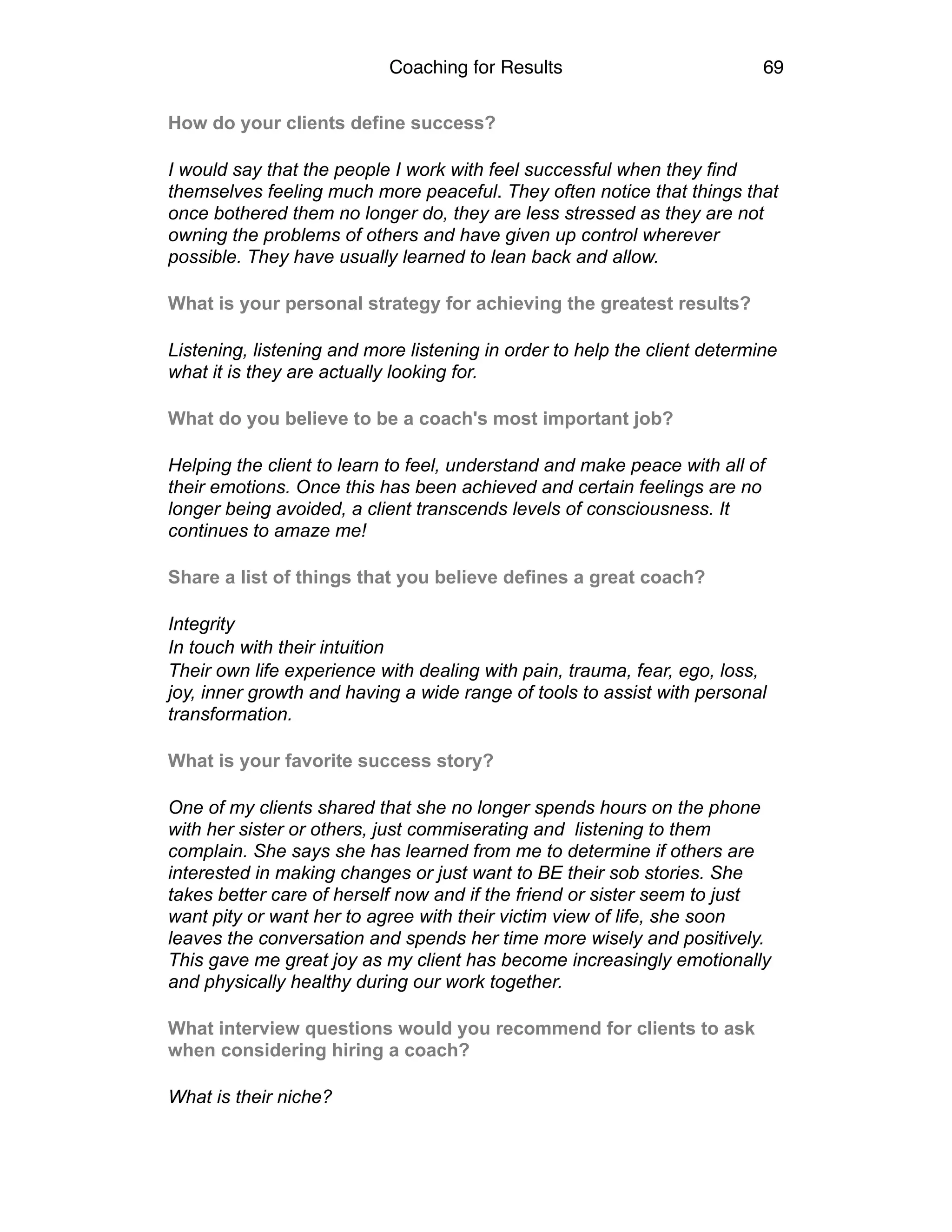Coaching for Results 69
How do your clients define success?
I would say that the people I work with feel successful when they find
themselves feeling much more peaceful. They often notice that things that
once bothered them no longer do, they are less stressed as they are not
owning the problems of others and have given up control wherever
possible. They have usually learned to lean back and allow.
What is your personal strategy for achieving the greatest results?
Listening, listening and more listening in order to help the client determine
what it is they are actually looking for.
What do you believe to be a coach's most important job?
Helping the client to learn to feel, understand and make peace with all of
their emotions. Once this has been achieved and certain feelings are no
longer being avoided, a client transcends levels of consciousness. It
continues to amaze me!
Share a list of things that you believe defines a great coach?
Integrity
In touch with their intuition
Their own life experience with dealing with pain, trauma, fear, ego, loss,
joy, inner growth and having a wide range of tools to assist with personal
transformation.
What is your favorite success story?
One of my clients shared that she no longer spends hours on the phone
with her sister or others, just commiserating and listening to them
complain. She says she has learned from me to determine if others are
interested in making changes or just want to BE their sob stories. She
takes better care of herself now and if the friend or sister seem to just
want pity or want her to agree with their victim view of life, she soon
leaves the conversation and spends her time more wisely and positively.
This gave me great joy as my client has become increasingly emotionally
and physically healthy during our work together.
What interview questions would you recommend for clients to ask
when considering hiring a coach?
What is their niche?
 