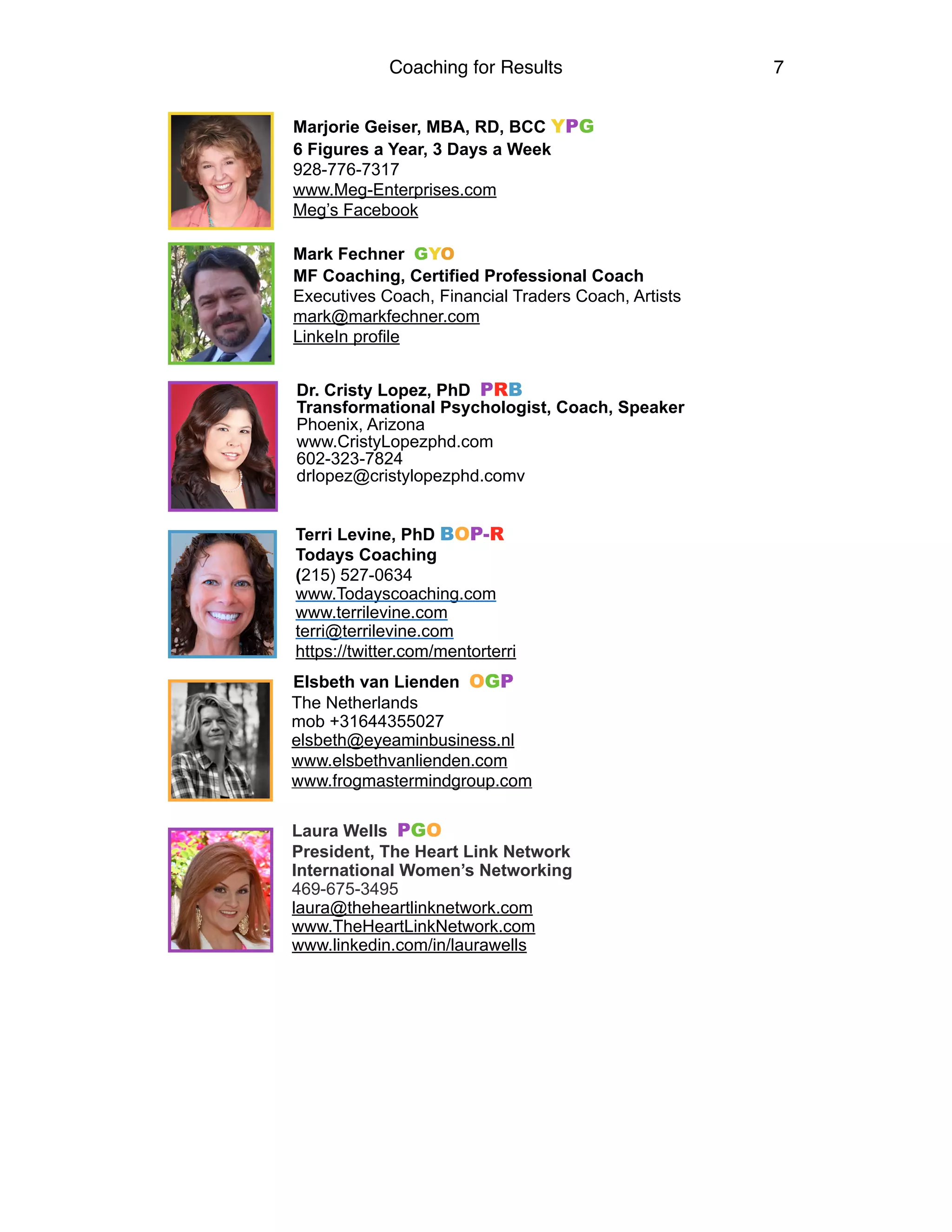 Coaching for Results 7
Marjorie Geiser, MBA, RD, BCC YPG
6 Figures a Year, 3 Days a Week
928-776-7317
www.Meg-Enterprises.com
Meg’s Facebook
Mark Fechner GYO
MF Coaching, Certified Professional Coach
Executives Coach, Financial Traders Coach, Artists
mark@markfechner.com
LinkeIn profile
Dr. Cristy Lopez, PhD PRB 
Transformational Psychologist, Coach, Speaker 
Phoenix, Arizona 
www.CristyLopezphd.com 
602-323-7824 
drlopez@cristylopezphd.comv
Terri Levine, PhD BOP-R
Todays Coaching
(215) 527-0634 
www.Todayscoaching.com  
www.terrilevine.com  
terri@terrilevine.com
https://twitter.com/mentorterri
Elsbeth van Lienden OGP 
The Netherlands 
mob +31644355027 
elsbeth@eyeaminbusiness.nl 
www.elsbethvanlienden.com 
www.frogmastermindgroup.com 
Laura Wells PGO
President, The Heart Link Network
International Women’s Networking
469-675-3495
laura@theheartlinknetwork.com
www.TheHeartLinkNetwork.com
www.linkedin.com/in/laurawells  
 