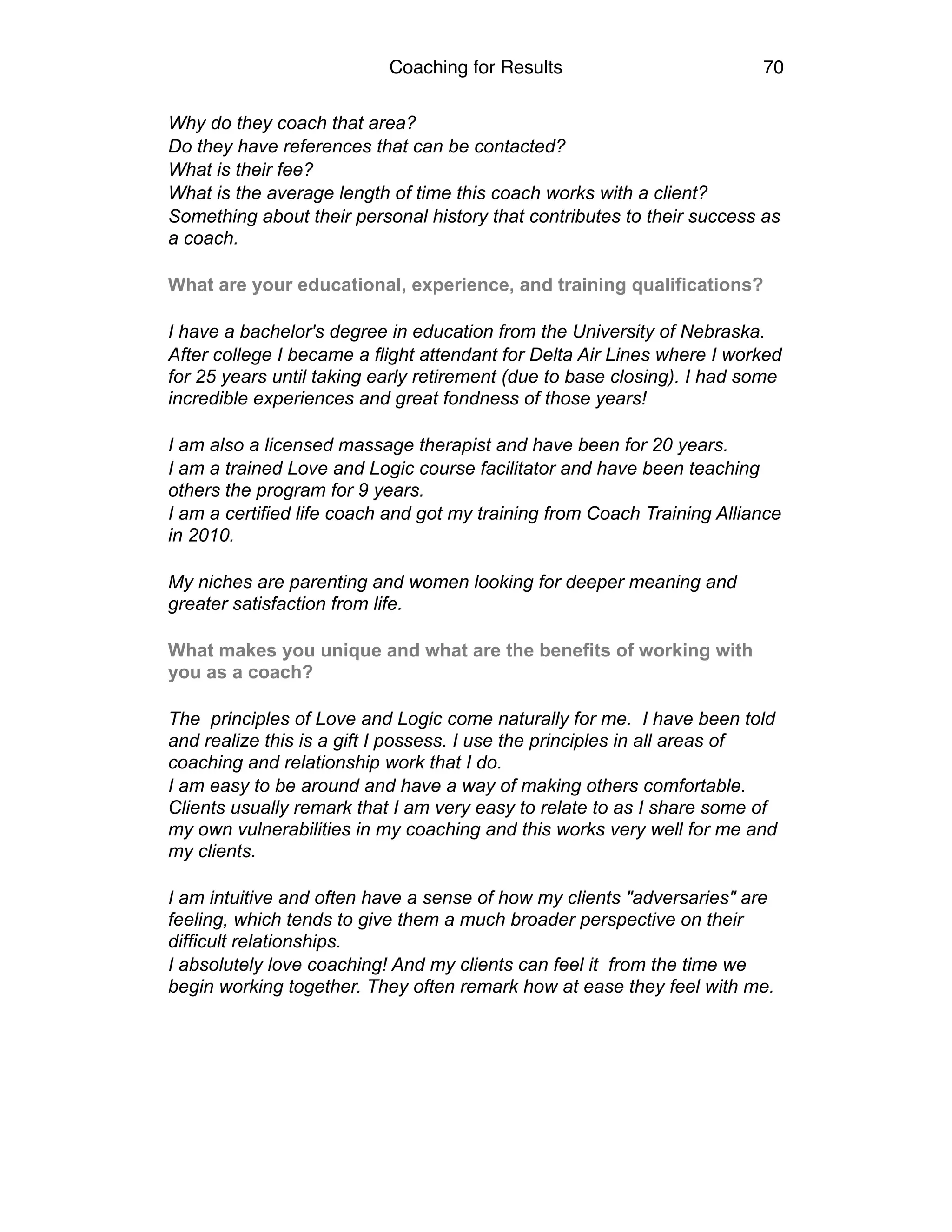 Coaching for Results 70
Why do they coach that area?
Do they have references that can be contacted?
What is their fee?
What is the average length of time this coach works with a client?
Something about their personal history that contributes to their success as
a coach.
What are your educational, experience, and training qualifications?
I have a bachelor's degree in education from the University of Nebraska.
After college I became a flight attendant for Delta Air Lines where I worked
for 25 years until taking early retirement (due to base closing). I had some
incredible experiences and great fondness of those years!
I am also a licensed massage therapist and have been for 20 years.
I am a trained Love and Logic course facilitator and have been teaching
others the program for 9 years.
I am a certified life coach and got my training from Coach Training Alliance
in 2010.
My niches are parenting and women looking for deeper meaning and
greater satisfaction from life.
What makes you unique and what are the benefits of working with
you as a coach?
The principles of Love and Logic come naturally for me. I have been told
and realize this is a gift I possess. I use the principles in all areas of
coaching and relationship work that I do.
I am easy to be around and have a way of making others comfortable.
Clients usually remark that I am very easy to relate to as I share some of
my own vulnerabilities in my coaching and this works very well for me and
my clients.
I am intuitive and often have a sense of how my clients "adversaries" are
feeling, which tends to give them a much broader perspective on their
difficult relationships.
I absolutely love coaching! And my clients can feel it from the time we
begin working together. They often remark how at ease they feel with me. 
 