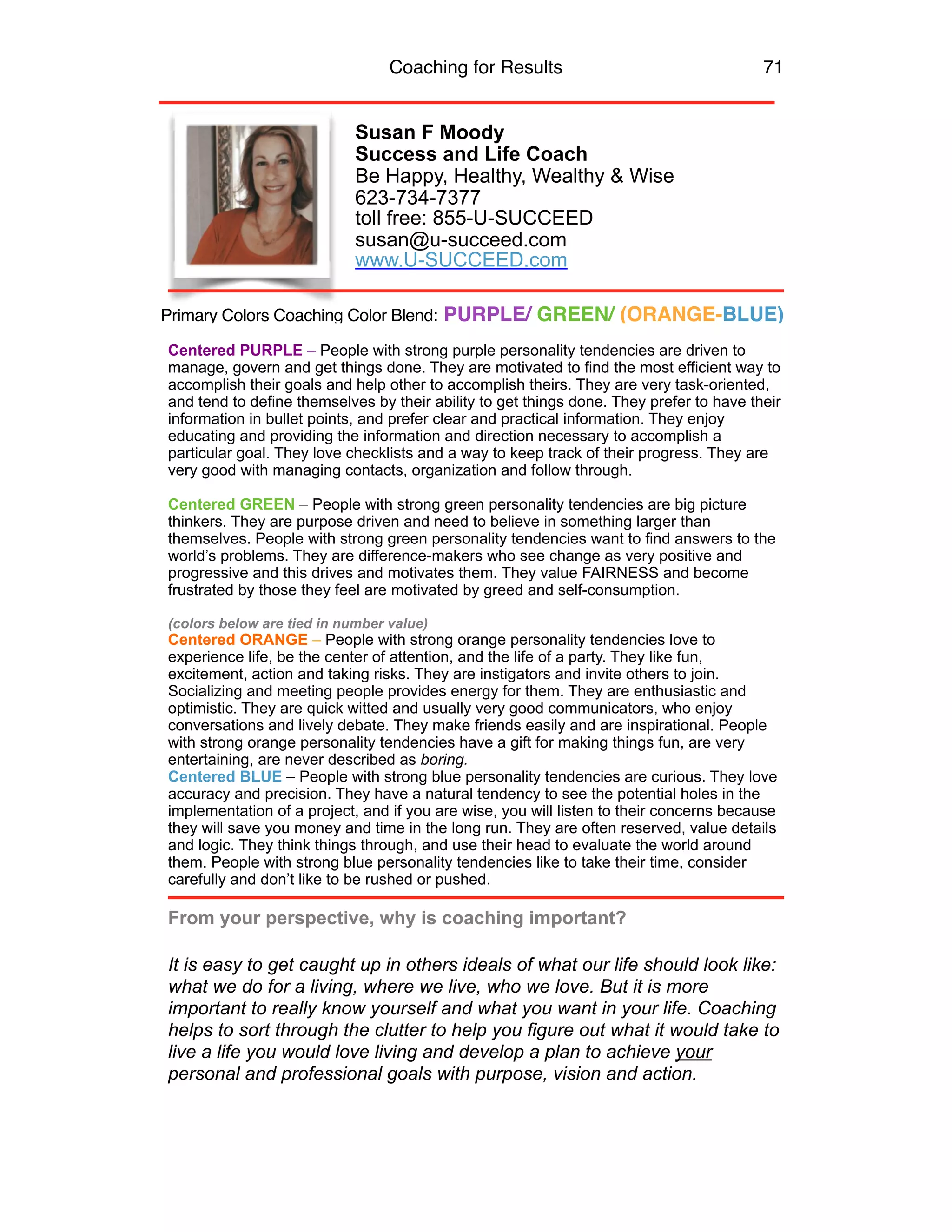 Coaching for Results 71
Susan F Moody
Success and Life Coach
Be Happy, Healthy, Wealthy & Wise
623-734-7377 
toll free: 855-U-SUCCEED
susan@u-succeed.com 
www.U-SUCCEED.com
Centered PURPLE – People with strong purple personality tendencies are driven to
manage, govern and get things done. They are motivated to find the most efficient way to
accomplish their goals and help other to accomplish theirs. They are very task-oriented,
and tend to define themselves by their ability to get things done. They prefer to have their
information in bullet points, and prefer clear and practical information. They enjoy
educating and providing the information and direction necessary to accomplish a
particular goal. They love checklists and a way to keep track of their progress. They are
very good with managing contacts, organization and follow through.
Centered GREEN – People with strong green personality tendencies are big picture
thinkers. They are purpose driven and need to believe in something larger than
themselves. People with strong green personality tendencies want to find answers to the
world’s problems. They are difference-makers who see change as very positive and
progressive and this drives and motivates them. They value FAIRNESS and become
frustrated by those they feel are motivated by greed and self-consumption.
(colors below are tied in number value)
Centered ORANGE – People with strong orange personality tendencies love to
experience life, be the center of attention, and the life of a party. They like fun,
excitement, action and taking risks. They are instigators and invite others to join.
Socializing and meeting people provides energy for them. They are enthusiastic and
optimistic. They are quick witted and usually very good communicators, who enjoy
conversations and lively debate. They make friends easily and are inspirational. People
with strong orange personality tendencies have a gift for making things fun, are very
entertaining, are never described as boring.
Centered BLUE – People with strong blue personality tendencies are curious. They love
accuracy and precision. They have a natural tendency to see the potential holes in the
implementation of a project, and if you are wise, you will listen to their concerns because
they will save you money and time in the long run. They are often reserved, value details
and logic. They think things through, and use their head to evaluate the world around
them. People with strong blue personality tendencies like to take their time, consider
carefully and don’t like to be rushed or pushed.
From your perspective, why is coaching important?
It is easy to get caught up in others ideals of what our life should look like:
what we do for a living, where we live, who we love. But it is more
important to really know yourself and what you want in your life. Coaching
helps to sort through the clutter to help you figure out what it would take to
live a life you would love living and develop a plan to achieve your
personal and professional goals with purpose, vision and action.
Primary Colors Coaching Color Blend: PURPLE/ GREEN/ (ORANGE-BLUE)
 
