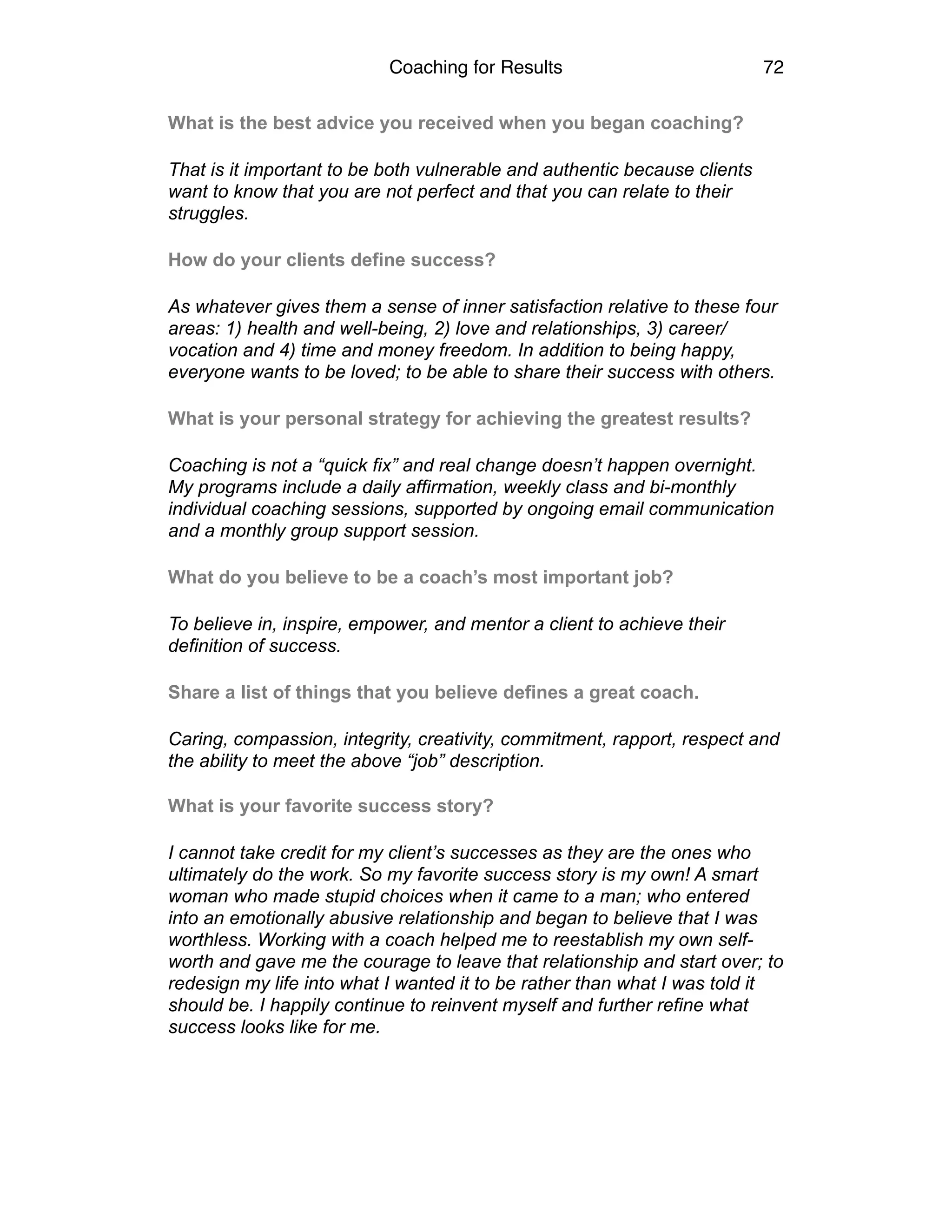 Coaching for Results 72
What is the best advice you received when you began coaching?
That is it important to be both vulnerable and authentic because clients
want to know that you are not perfect and that you can relate to their
struggles.
How do your clients define success?
As whatever gives them a sense of inner satisfaction relative to these four
areas: 1) health and well-being, 2) love and relationships, 3) career/
vocation and 4) time and money freedom. In addition to being happy,
everyone wants to be loved; to be able to share their success with others.
What is your personal strategy for achieving the greatest results?
Coaching is not a “quick fix” and real change doesn’t happen overnight.
My programs include a daily affirmation, weekly class and bi-monthly
individual coaching sessions, supported by ongoing email communication
and a monthly group support session.
What do you believe to be a coach’s most important job?
To believe in, inspire, empower, and mentor a client to achieve their
definition of success.
Share a list of things that you believe defines a great coach.
Caring, compassion, integrity, creativity, commitment, rapport, respect and
the ability to meet the above “job” description. 
What is your favorite success story?
I cannot take credit for my client’s successes as they are the ones who
ultimately do the work. So my favorite success story is my own! A smart
woman who made stupid choices when it came to a man; who entered
into an emotionally abusive relationship and began to believe that I was
worthless. Working with a coach helped me to reestablish my own self-
worth and gave me the courage to leave that relationship and start over; to
redesign my life into what I wanted it to be rather than what I was told it
should be. I happily continue to reinvent myself and further refine what
success looks like for me.
 