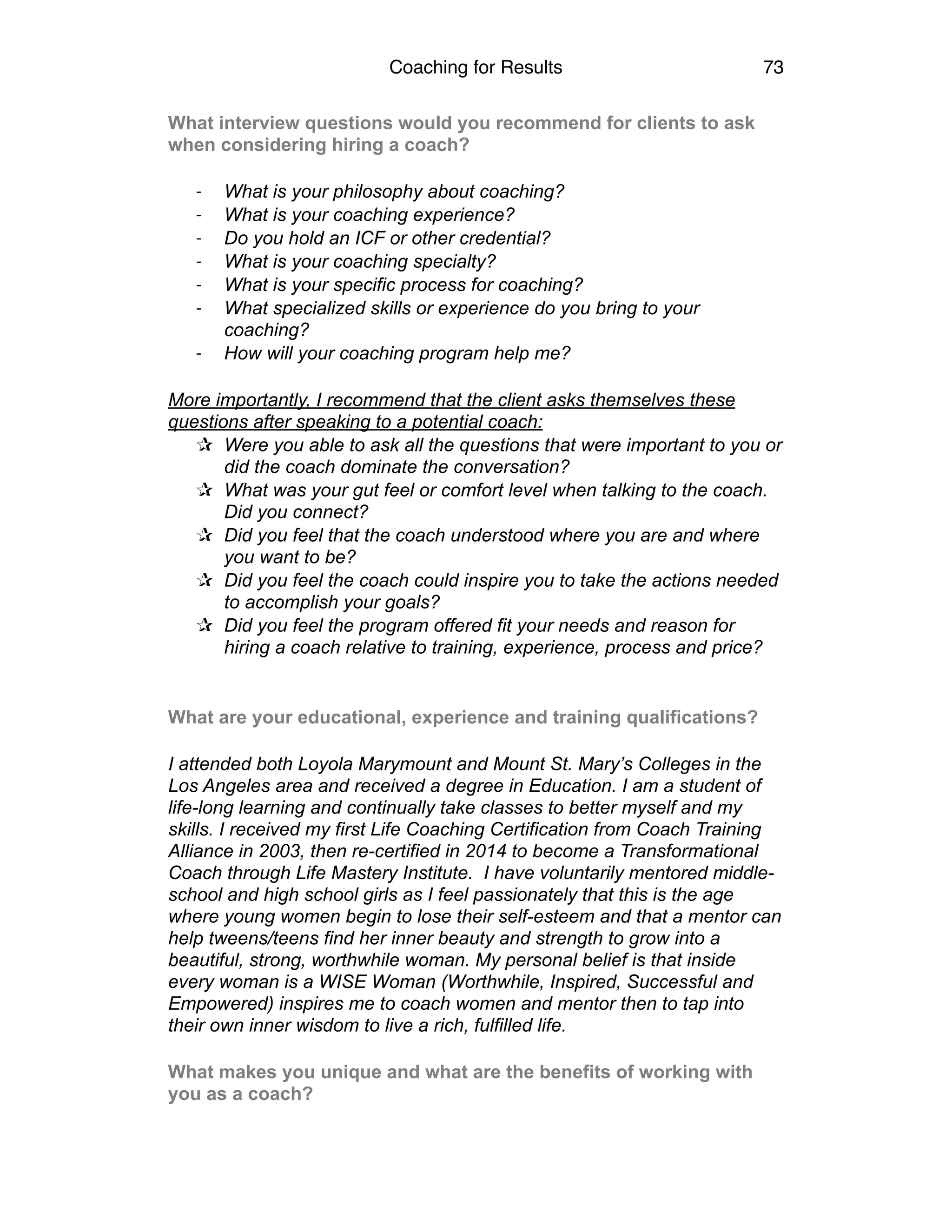 Coaching for Results 73
What interview questions would you recommend for clients to ask
when considering hiring a coach?
-­‐ What is your philosophy about coaching?
-­‐ What is your coaching experience?
-­‐ Do you hold an ICF or other credential?
-­‐ What is your coaching specialty?
-­‐ What is your specific process for coaching?
-­‐ What specialized skills or experience do you bring to your
coaching?
-­‐ How will your coaching program help me?
More importantly, I recommend that the client asks themselves these
questions after speaking to a potential coach:
✰ Were you able to ask all the questions that were important to you or
did the coach dominate the conversation?
✰ What was your gut feel or comfort level when talking to the coach.
Did you connect?
✰ Did you feel that the coach understood where you are and where
you want to be?
✰ Did you feel the coach could inspire you to take the actions needed
to accomplish your goals?
✰ Did you feel the program offered fit your needs and reason for
hiring a coach relative to training, experience, process and price?
What are your educational, experience and training qualifications?
I attended both Loyola Marymount and Mount St. Mary’s Colleges in the
Los Angeles area and received a degree in Education. I am a student of
life-long learning and continually take classes to better myself and my
skills. I received my first Life Coaching Certification from Coach Training
Alliance in 2003, then re-certified in 2014 to become a Transformational
Coach through Life Mastery Institute. I have voluntarily mentored middle-
school and high school girls as I feel passionately that this is the age
where young women begin to lose their self-esteem and that a mentor can
help tweens/teens find her inner beauty and strength to grow into a
beautiful, strong, worthwhile woman. My personal belief is that inside
every woman is a WISE Woman (Worthwhile, Inspired, Successful and
Empowered) inspires me to coach women and mentor then to tap into
their own inner wisdom to live a rich, fulfilled life.
What makes you unique and what are the benefits of working with
you as a coach?
 
