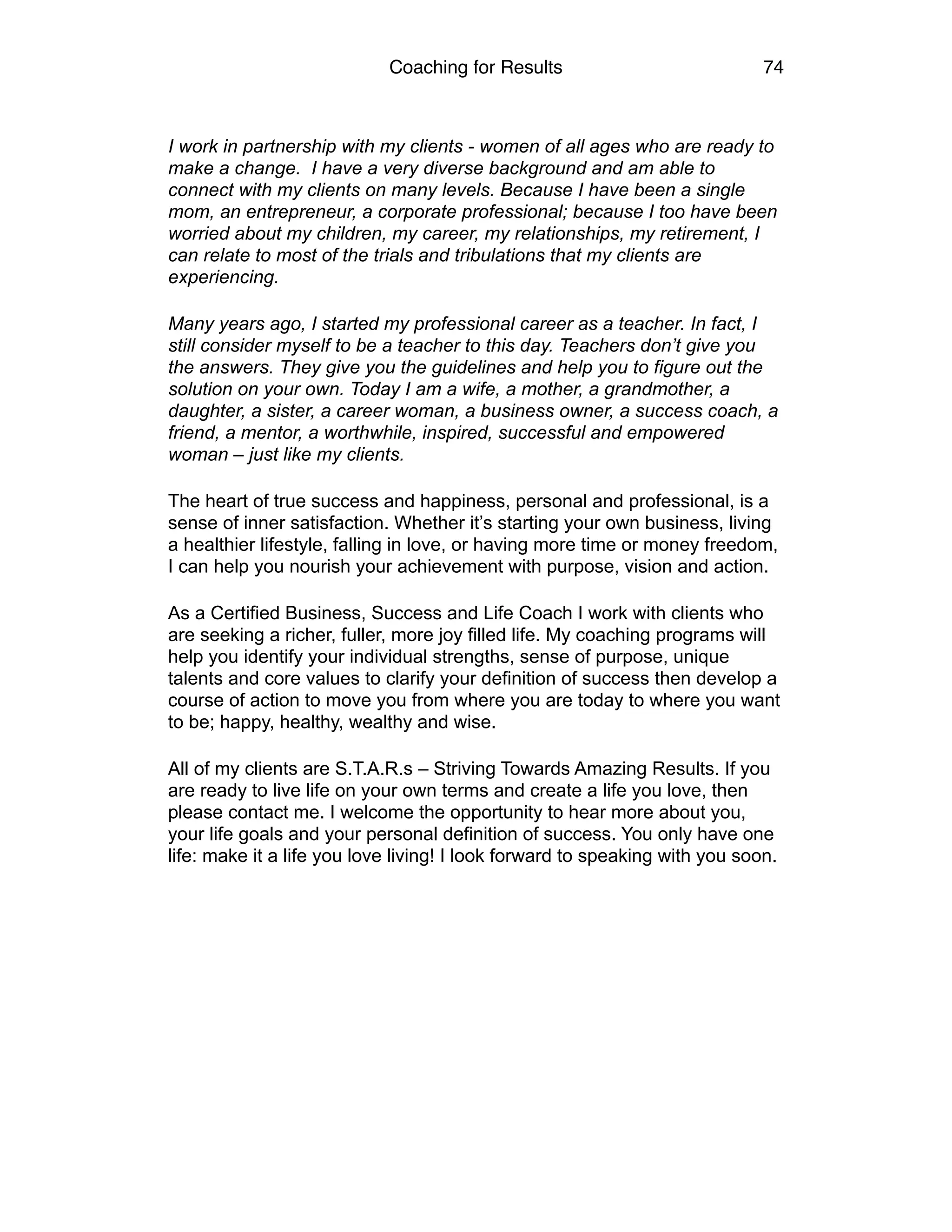 Coaching for Results 74
I work in partnership with my clients - women of all ages who are ready to
make a change. I have a very diverse background and am able to
connect with my clients on many levels. Because I have been a single
mom, an entrepreneur, a corporate professional; because I too have been
worried about my children, my career, my relationships, my retirement, I
can relate to most of the trials and tribulations that my clients are
experiencing.
Many years ago, I started my professional career as a teacher. In fact, I
still consider myself to be a teacher to this day. Teachers don’t give you
the answers. They give you the guidelines and help you to figure out the
solution on your own. Today I am a wife, a mother, a grandmother, a
daughter, a sister, a career woman, a business owner, a success coach, a
friend, a mentor, a worthwhile, inspired, successful and empowered
woman – just like my clients.
The heart of true success and happiness, personal and professional, is a
sense of inner satisfaction. Whether it’s starting your own business, living
a healthier lifestyle, falling in love, or having more time or money freedom,
I can help you nourish your achievement with purpose, vision and action.
As a Certified Business, Success and Life Coach I work with clients who
are seeking a richer, fuller, more joy filled life. My coaching programs will
help you identify your individual strengths, sense of purpose, unique
talents and core values to clarify your definition of success then develop a
course of action to move you from where you are today to where you want
to be; happy, healthy, wealthy and wise.
All of my clients are S.T.A.R.s – Striving Towards Amazing Results. If you
are ready to live life on your own terms and create a life you love, then
please contact me. I welcome the opportunity to hear more about you,
your life goals and your personal definition of success. You only have one
life: make it a life you love living! I look forward to speaking with you soon. 
 
