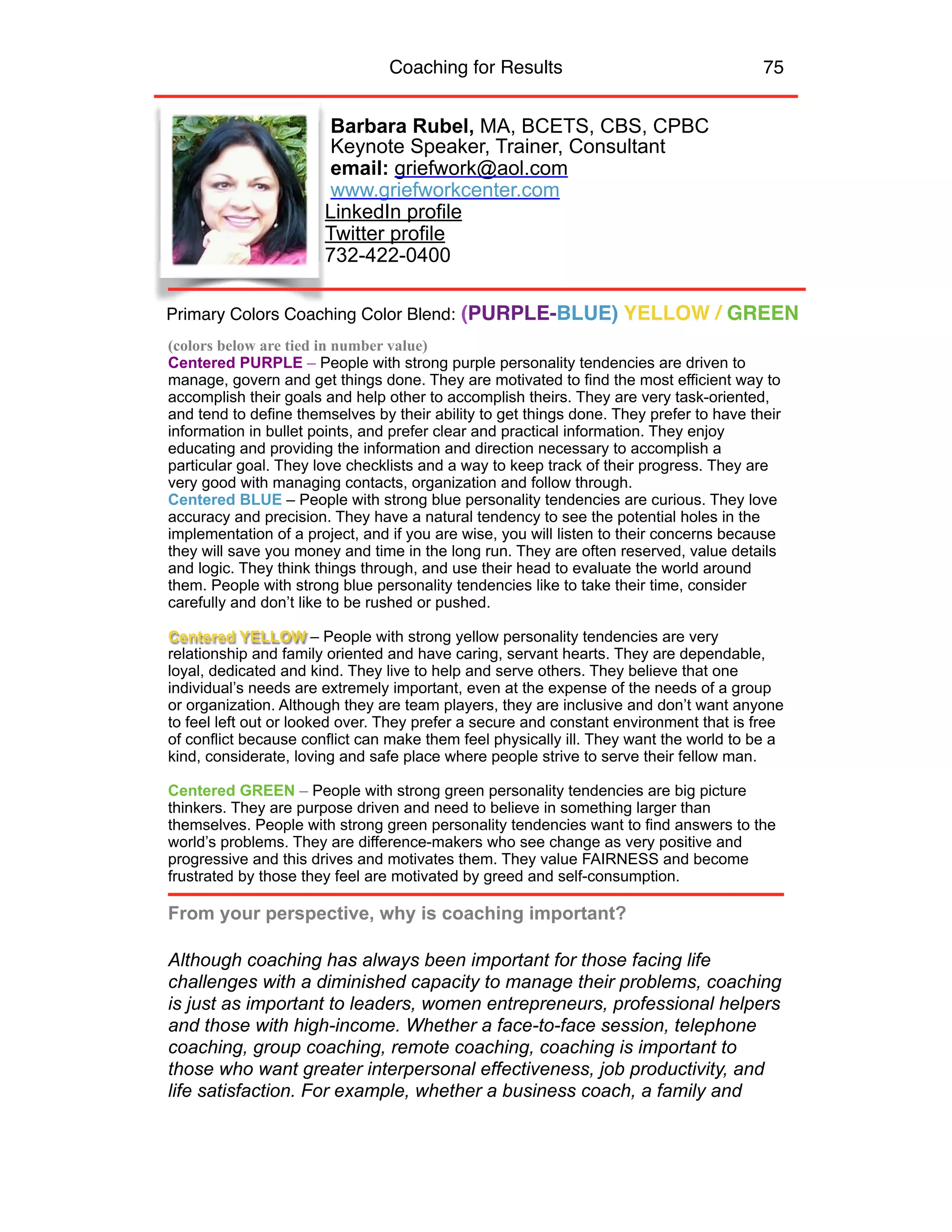 Coaching for Results 75
Barbara Rubel, MA, BCETS, CBS, CPBC 
Keynote Speaker, Trainer, Consultant
email: griefwork@aol.com
www.griefworkcenter.com
LinkedIn profile
Twitter profile
732-422-0400
(colors below are tied in number value)
Centered PURPLE – People with strong purple personality tendencies are driven to
manage, govern and get things done. They are motivated to find the most efficient way to
accomplish their goals and help other to accomplish theirs. They are very task-oriented,
and tend to define themselves by their ability to get things done. They prefer to have their
information in bullet points, and prefer clear and practical information. They enjoy
educating and providing the information and direction necessary to accomplish a
particular goal. They love checklists and a way to keep track of their progress. They are
very good with managing contacts, organization and follow through.
Centered BLUE – People with strong blue personality tendencies are curious. They love
accuracy and precision. They have a natural tendency to see the potential holes in the
implementation of a project, and if you are wise, you will listen to their concerns because
they will save you money and time in the long run. They are often reserved, value details
and logic. They think things through, and use their head to evaluate the world around
them. People with strong blue personality tendencies like to take their time, consider
carefully and don’t like to be rushed or pushed.
Centered YELLOW – People with strong yellow personality tendencies are very
relationship and family oriented and have caring, servant hearts. They are dependable,
loyal, dedicated and kind. They live to help and serve others. They believe that one
individual’s needs are extremely important, even at the expense of the needs of a group
or organization. Although they are team players, they are inclusive and don’t want anyone
to feel left out or looked over. They prefer a secure and constant environment that is free
of conflict because conflict can make them feel physically ill. They want the world to be a
kind, considerate, loving and safe place where people strive to serve their fellow man.
Centered GREEN – People with strong green personality tendencies are big picture
thinkers. They are purpose driven and need to believe in something larger than
themselves. People with strong green personality tendencies want to find answers to the
world’s problems. They are difference-makers who see change as very positive and
progressive and this drives and motivates them. They value FAIRNESS and become
frustrated by those they feel are motivated by greed and self-consumption.
From your perspective, why is coaching important?
Although coaching has always been important for those facing life
challenges with a diminished capacity to manage their problems, coaching
is just as important to leaders, women entrepreneurs, professional helpers
and those with high-income. Whether a face-to-face session, telephone
coaching, group coaching, remote coaching, coaching is important to
those who want greater interpersonal effectiveness, job productivity, and
life satisfaction. For example, whether a business coach, a family and
Primary Colors Coaching Color Blend: (PURPLE-BLUE) YELLOW / GREEN
 