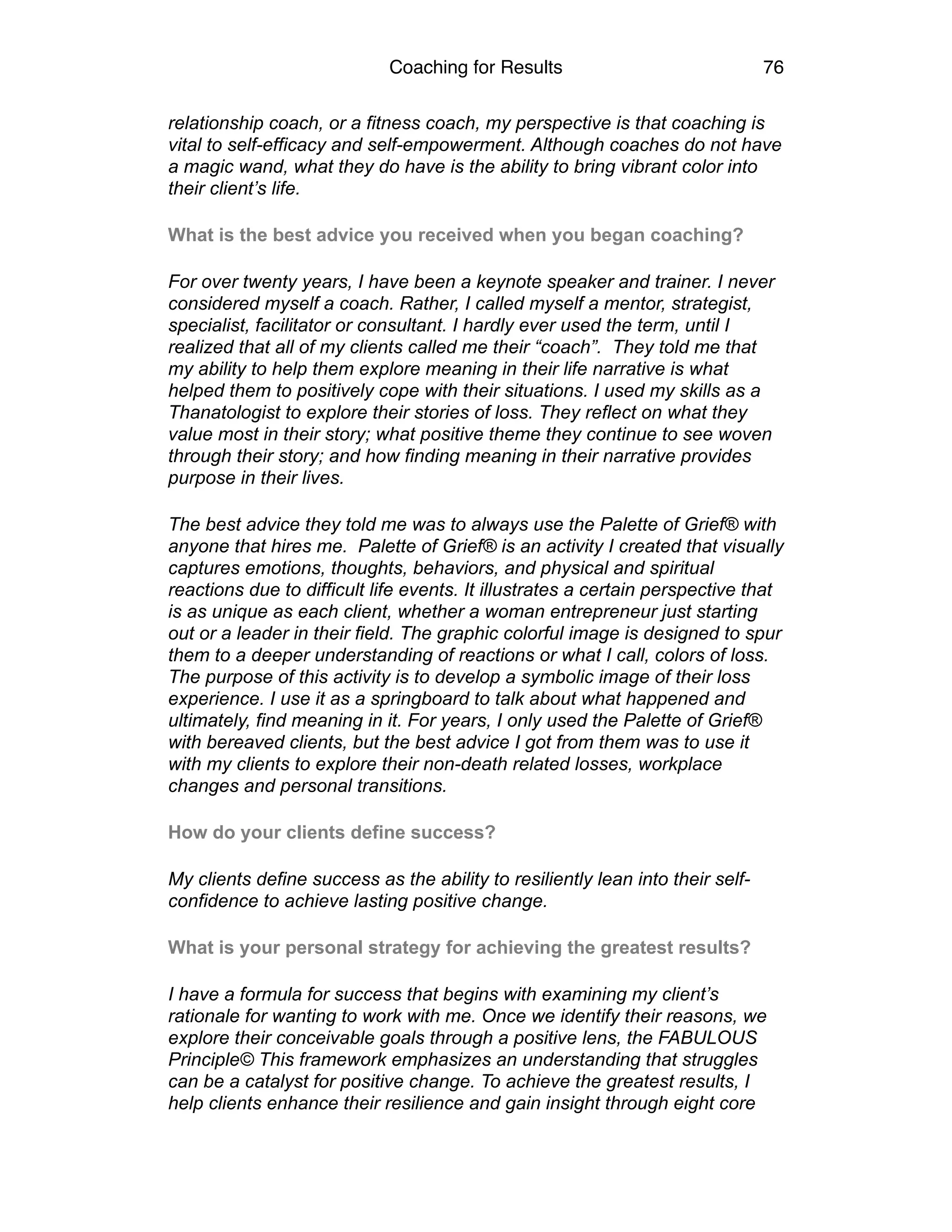 Coaching for Results 76
relationship coach, or a fitness coach, my perspective is that coaching is
vital to self-efficacy and self-empowerment. Although coaches do not have
a magic wand, what they do have is the ability to bring vibrant color into
their client’s life.
What is the best advice you received when you began coaching?
For over twenty years, I have been a keynote speaker and trainer. I never
considered myself a coach. Rather, I called myself a mentor, strategist,
specialist, facilitator or consultant. I hardly ever used the term, until I
realized that all of my clients called me their “coach”. They told me that
my ability to help them explore meaning in their life narrative is what
helped them to positively cope with their situations. I used my skills as a
Thanatologist to explore their stories of loss. They reflect on what they
value most in their story; what positive theme they continue to see woven
through their story; and how finding meaning in their narrative provides
purpose in their lives.
The best advice they told me was to always use the Palette of Grief® with
anyone that hires me. Palette of Grief® is an activity I created that visually
captures emotions, thoughts, behaviors, and physical and spiritual
reactions due to difficult life events. It illustrates a certain perspective that
is as unique as each client, whether a woman entrepreneur just starting
out or a leader in their field. The graphic colorful image is designed to spur
them to a deeper understanding of reactions or what I call, colors of loss.
The purpose of this activity is to develop a symbolic image of their loss
experience. I use it as a springboard to talk about what happened and
ultimately, find meaning in it. For years, I only used the Palette of Grief®
with bereaved clients, but the best advice I got from them was to use it
with my clients to explore their non-death related losses, workplace
changes and personal transitions.
How do your clients define success?
My clients define success as the ability to resiliently lean into their self-
confidence to achieve lasting positive change.
What is your personal strategy for achieving the greatest results?
I have a formula for success that begins with examining my client’s
rationale for wanting to work with me. Once we identify their reasons, we
explore their conceivable goals through a positive lens, the FABULOUS
Principle© This framework emphasizes an understanding that struggles
can be a catalyst for positive change. To achieve the greatest results, I
help clients enhance their resilience and gain insight through eight core
 