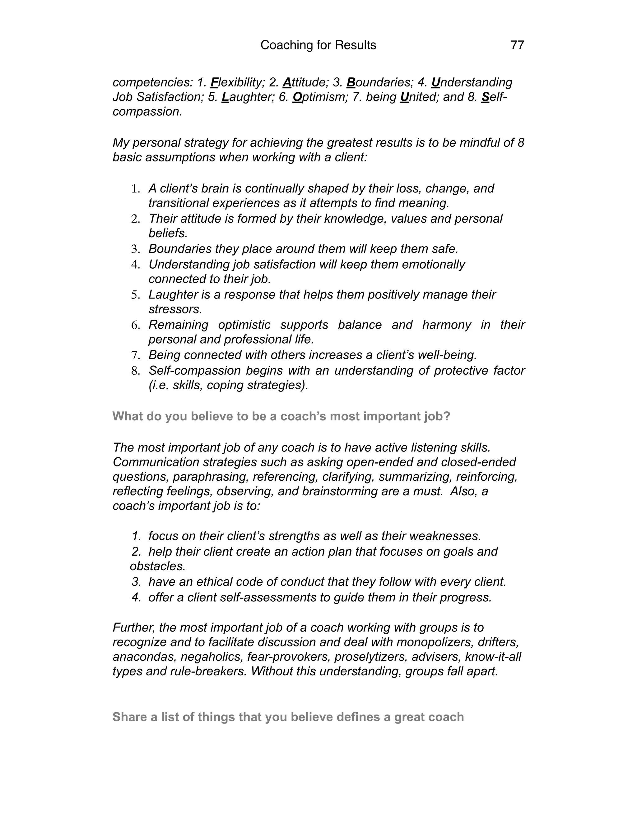Coaching for Results 77
competencies: 1. Flexibility; 2. Attitude; 3. Boundaries; 4. Understanding
Job Satisfaction; 5. Laughter; 6. Optimism; 7. being United; and 8. Self-
compassion.
My personal strategy for achieving the greatest results is to be mindful of 8
basic assumptions when working with a client:
1. A client’s brain is continually shaped by their loss, change, and
transitional experiences as it attempts to find meaning.
2. Their attitude is formed by their knowledge, values and personal
beliefs.
3. Boundaries they place around them will keep them safe.
4. Understanding job satisfaction will keep them emotionally
connected to their job.
5. Laughter is a response that helps them positively manage their
stressors.
6. Remaining optimistic supports balance and harmony in their
personal and professional life.
7. Being connected with others increases a client’s well-being.
8. Self-compassion begins with an understanding of protective factor
(i.e. skills, coping strategies).
What do you believe to be a coach’s most important job?
The most important job of any coach is to have active listening skills.
Communication strategies such as asking open-ended and closed-ended
questions, paraphrasing, referencing, clarifying, summarizing, reinforcing,
reflecting feelings, observing, and brainstorming are a must. Also, a
coach’s important job is to:  
1. focus on their client’s strengths as well as their weaknesses.
2. help their client create an action plan that focuses on goals and
obstacles.
3. have an ethical code of conduct that they follow with every client.
4. offer a client self-assessments to guide them in their progress. 
Further, the most important job of a coach working with groups is to
recognize and to facilitate discussion and deal with monopolizers, drifters,
anacondas, negaholics, fear-provokers, proselytizers, advisers, know-it-all
types and rule-breakers. Without this understanding, groups fall apart.
 
Share a list of things that you believe defines a great coach
 