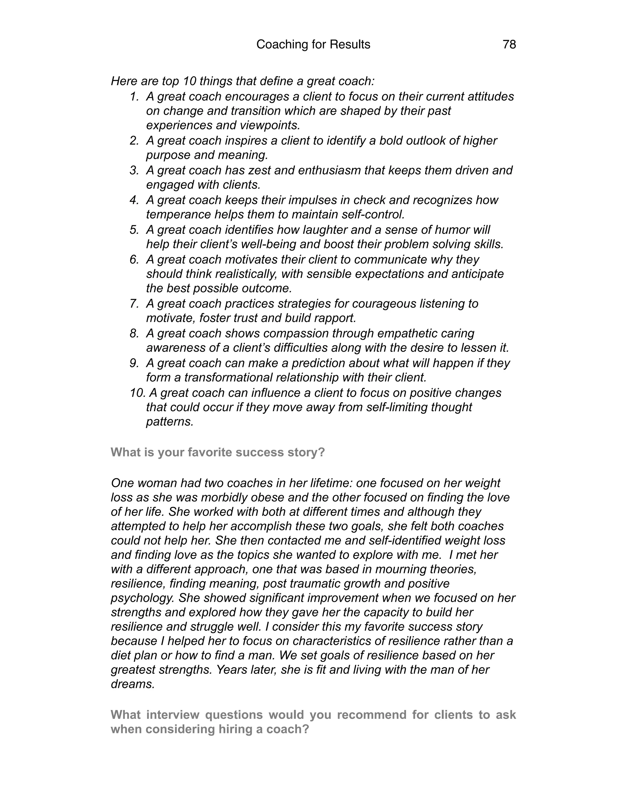 Coaching for Results 78
Here are top 10 things that define a great coach:
1. A great coach encourages a client to focus on their current attitudes
on change and transition which are shaped by their past
experiences and viewpoints.
2. A great coach inspires a client to identify a bold outlook of higher
purpose and meaning.
3. A great coach has zest and enthusiasm that keeps them driven and
engaged with clients.
4. A great coach keeps their impulses in check and recognizes how
temperance helps them to maintain self-control.
5. A great coach identifies how laughter and a sense of humor will
help their client’s well-being and boost their problem solving skills.
6. A great coach motivates their client to communicate why they
should think realistically, with sensible expectations and anticipate
the best possible outcome.
7. A great coach practices strategies for courageous listening to
motivate, foster trust and build rapport.
8. A great coach shows compassion through empathetic caring
awareness of a client’s difficulties along with the desire to lessen it.
9. A great coach can make a prediction about what will happen if they
form a transformational relationship with their client.
10. A great coach can influence a client to focus on positive changes
that could occur if they move away from self-limiting thought
patterns.
What is your favorite success story?
One woman had two coaches in her lifetime: one focused on her weight
loss as she was morbidly obese and the other focused on finding the love
of her life. She worked with both at different times and although they
attempted to help her accomplish these two goals, she felt both coaches
could not help her. She then contacted me and self-identified weight loss
and finding love as the topics she wanted to explore with me. I met her
with a different approach, one that was based in mourning theories,
resilience, finding meaning, post traumatic growth and positive
psychology. She showed significant improvement when we focused on her
strengths and explored how they gave her the capacity to build her
resilience and struggle well. I consider this my favorite success story
because I helped her to focus on characteristics of resilience rather than a
diet plan or how to find a man. We set goals of resilience based on her
greatest strengths. Years later, she is fit and living with the man of her
dreams.
What interview questions would you recommend for clients to ask
when considering hiring a coach?
 