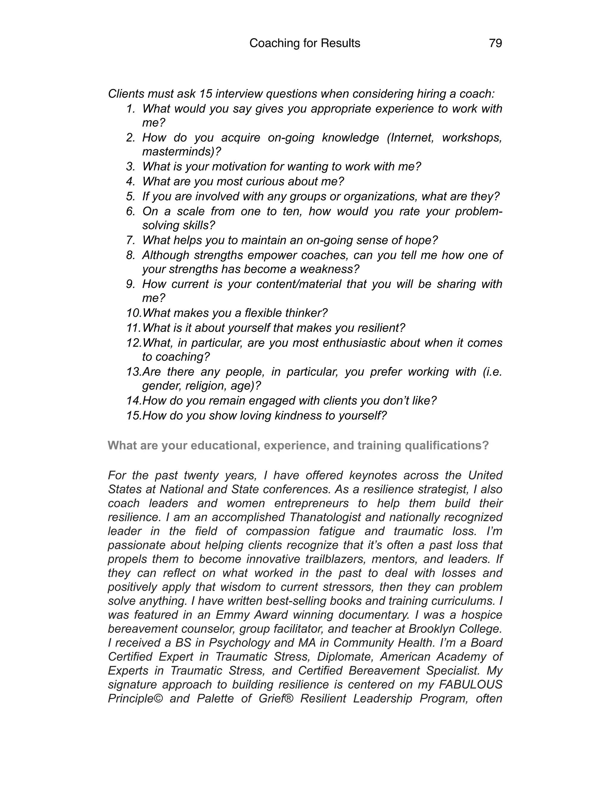 Coaching for Results 79
Clients must ask 15 interview questions when considering hiring a coach:
1. What would you say gives you appropriate experience to work with
me?
2. How do you acquire on-going knowledge (Internet, workshops,
masterminds)?
3. What is your motivation for wanting to work with me?
4. What are you most curious about me?
5. If you are involved with any groups or organizations, what are they?
6. On a scale from one to ten, how would you rate your problem-
solving skills?
7. What helps you to maintain an on-going sense of hope?
8. Although strengths empower coaches, can you tell me how one of
your strengths has become a weakness?
9. How current is your content/material that you will be sharing with
me?
10.What makes you a flexible thinker?
11.What is it about yourself that makes you resilient?
12.What, in particular, are you most enthusiastic about when it comes
to coaching?
13.Are there any people, in particular, you prefer working with (i.e.
gender, religion, age)?
14.How do you remain engaged with clients you don’t like?
15.How do you show loving kindness to yourself?
What are your educational, experience, and training qualifications?
For the past twenty years, I have offered keynotes across the United
States at National and State conferences. As a resilience strategist, I also
coach leaders and women entrepreneurs to help them build their
resilience. I am an accomplished Thanatologist and nationally recognized
leader in the field of compassion fatigue and traumatic loss. I’m
passionate about helping clients recognize that it’s often a past loss that
propels them to become innovative trailblazers, mentors, and leaders. If
they can reflect on what worked in the past to deal with losses and
positively apply that wisdom to current stressors, then they can problem
solve anything. I have written best-selling books and training curriculums. I
was featured in an Emmy Award winning documentary. I was a hospice
bereavement counselor, group facilitator, and teacher at Brooklyn College.
I received a BS in Psychology and MA in Community Health. I’m a Board
Certified Expert in Traumatic Stress, Diplomate, American Academy of
Experts in Traumatic Stress, and Certified Bereavement Specialist. My
signature approach to building resilience is centered on my FABULOUS
Principle© and Palette of Grief® Resilient Leadership Program, often
 