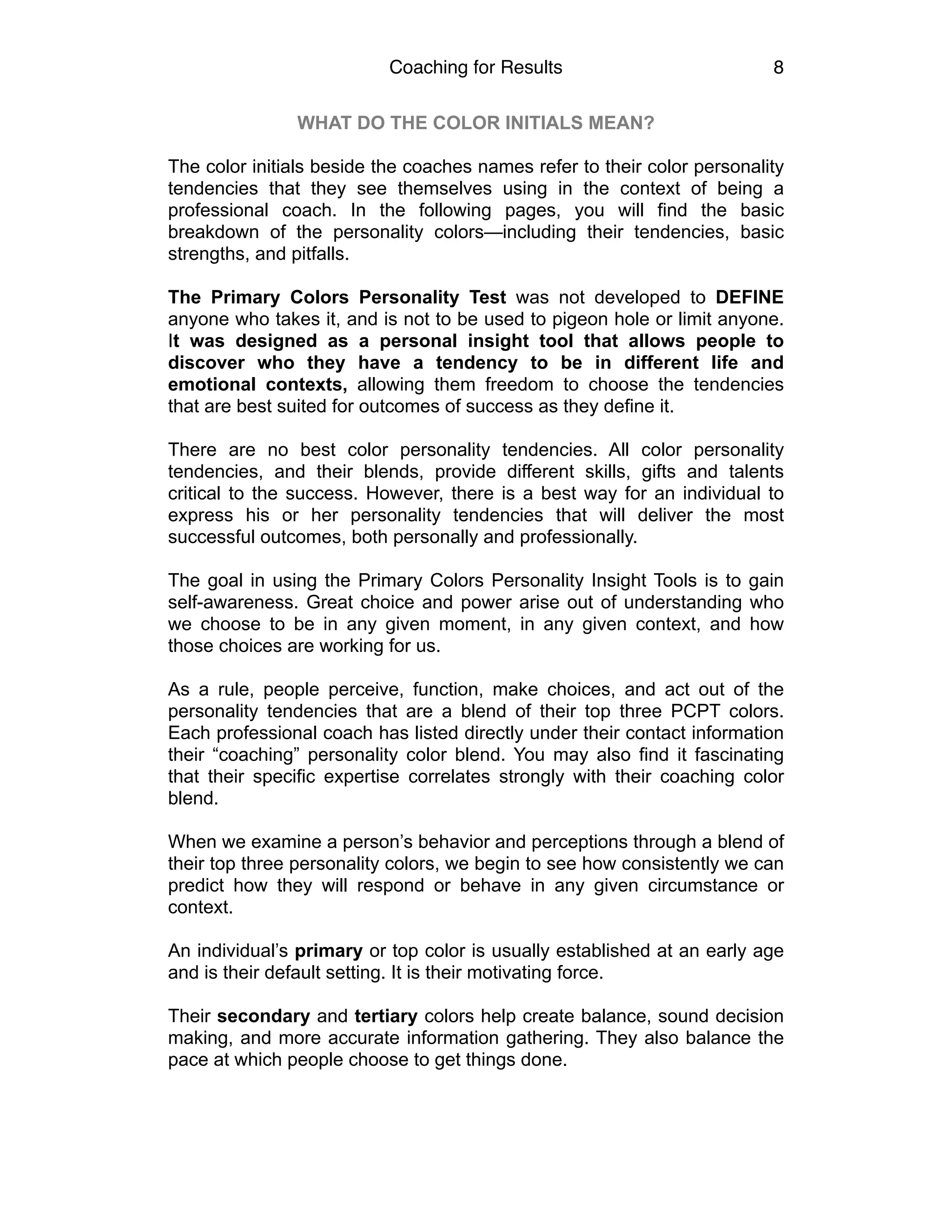 Coaching for Results 8
WHAT DO THE COLOR INITIALS MEAN?
The color initials beside the coaches names refer to their color personality
tendencies that they see themselves using in the context of being a
professional coach. In the following pages, you will find the basic
breakdown of the personality colors—including their tendencies, basic
strengths, and pitfalls.
The Primary Colors Personality Test was not developed to DEFINE
anyone who takes it, and is not to be used to pigeon hole or limit anyone.
It was designed as a personal insight tool that allows people to
discover who they have a tendency to be in different life and
emotional contexts, allowing them freedom to choose the tendencies
that are best suited for outcomes of success as they define it.
There are no best color personality tendencies. All color personality
tendencies, and their blends, provide different skills, gifts and talents
critical to the success. However, there is a best way for an individual to
express his or her personality tendencies that will deliver the most
successful outcomes, both personally and professionally.
The goal in using the Primary Colors Personality Insight Tools is to gain
self-awareness. Great choice and power arise out of understanding who
we choose to be in any given moment, in any given context, and how
those choices are working for us.
As a rule, people perceive, function, make choices, and act out of the
personality tendencies that are a blend of their top three PCPT colors.
Each professional coach has listed directly under their contact information
their “coaching” personality color blend. You may also find it fascinating
that their specific expertise correlates strongly with their coaching color
blend.
When we examine a person’s behavior and perceptions through a blend of
their top three personality colors, we begin to see how consistently we can
predict how they will respond or behave in any given circumstance or
context.
An individual’s primary or top color is usually established at an early age
and is their default setting. It is their motivating force.
Their secondary and tertiary colors help create balance, sound decision
making, and more accurate information gathering. They also balance the
pace at which people choose to get things done. 
 