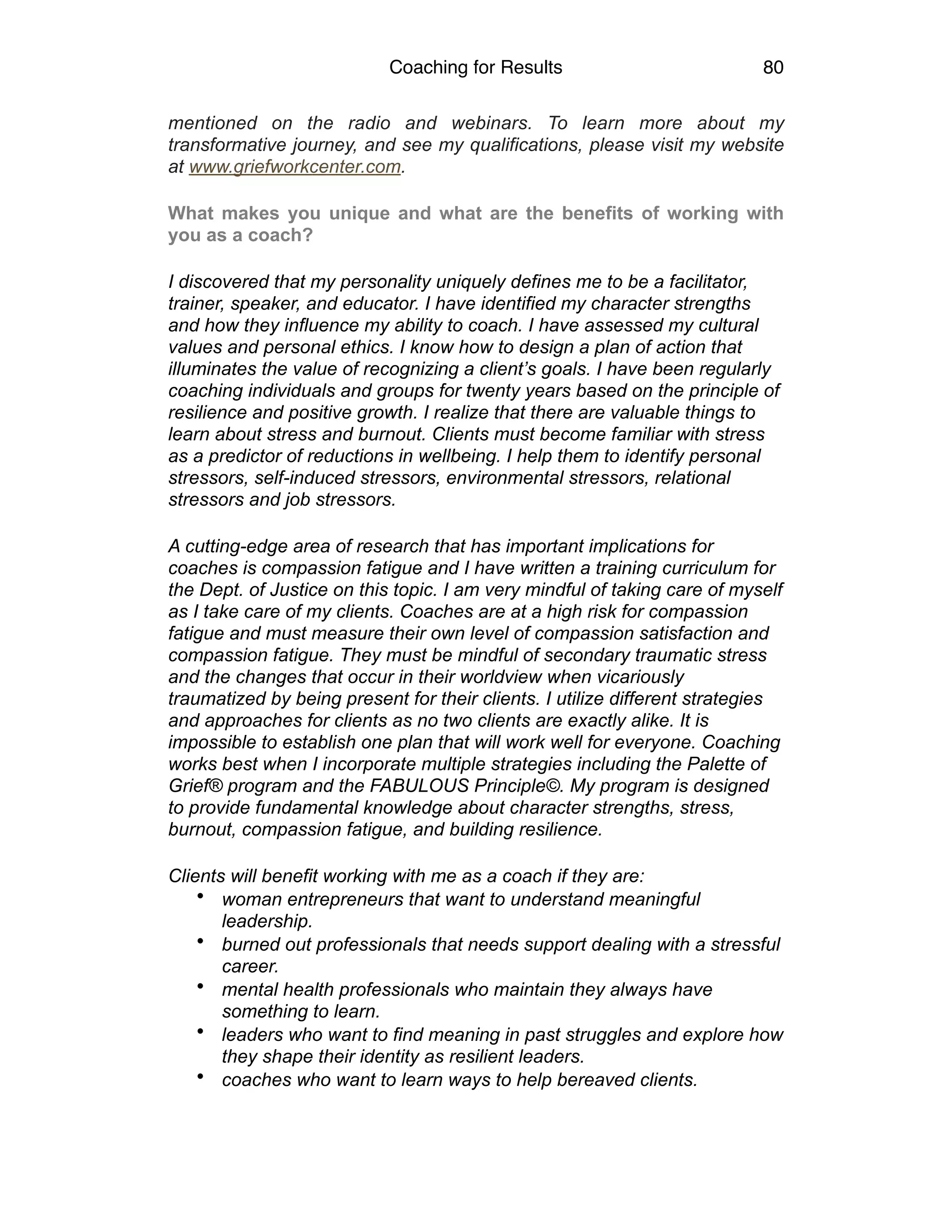 Coaching for Results 80
mentioned on the radio and webinars. To learn more about my
transformative journey, and see my qualifications, please visit my website
at www.griefworkcenter.com.
What makes you unique and what are the benefits of working with
you as a coach?
I discovered that my personality uniquely defines me to be a facilitator,
trainer, speaker, and educator. I have identified my character strengths
and how they influence my ability to coach. I have assessed my cultural
values and personal ethics. I know how to design a plan of action that
illuminates the value of recognizing a client’s goals. I have been regularly
coaching individuals and groups for twenty years based on the principle of
resilience and positive growth. I realize that there are valuable things to
learn about stress and burnout. Clients must become familiar with stress
as a predictor of reductions in wellbeing. I help them to identify personal
stressors, self-induced stressors, environmental stressors, relational
stressors and job stressors.
A cutting-edge area of research that has important implications for
coaches is compassion fatigue and I have written a training curriculum for
the Dept. of Justice on this topic. I am very mindful of taking care of myself
as I take care of my clients. Coaches are at a high risk for compassion
fatigue and must measure their own level of compassion satisfaction and
compassion fatigue. They must be mindful of secondary traumatic stress
and the changes that occur in their worldview when vicariously
traumatized by being present for their clients. I utilize different strategies
and approaches for clients as no two clients are exactly alike. It is
impossible to establish one plan that will work well for everyone. Coaching
works best when I incorporate multiple strategies including the Palette of
Grief® program and the FABULOUS Principle©. My program is designed
to provide fundamental knowledge about character strengths, stress,
burnout, compassion fatigue, and building resilience.
Clients will benefit working with me as a coach if they are:
• woman entrepreneurs that want to understand meaningful
leadership.
• burned out professionals that needs support dealing with a stressful
career.
• mental health professionals who maintain they always have
something to learn.
• leaders who want to find meaning in past struggles and explore how
they shape their identity as resilient leaders.
• coaches who want to learn ways to help bereaved clients.
 
