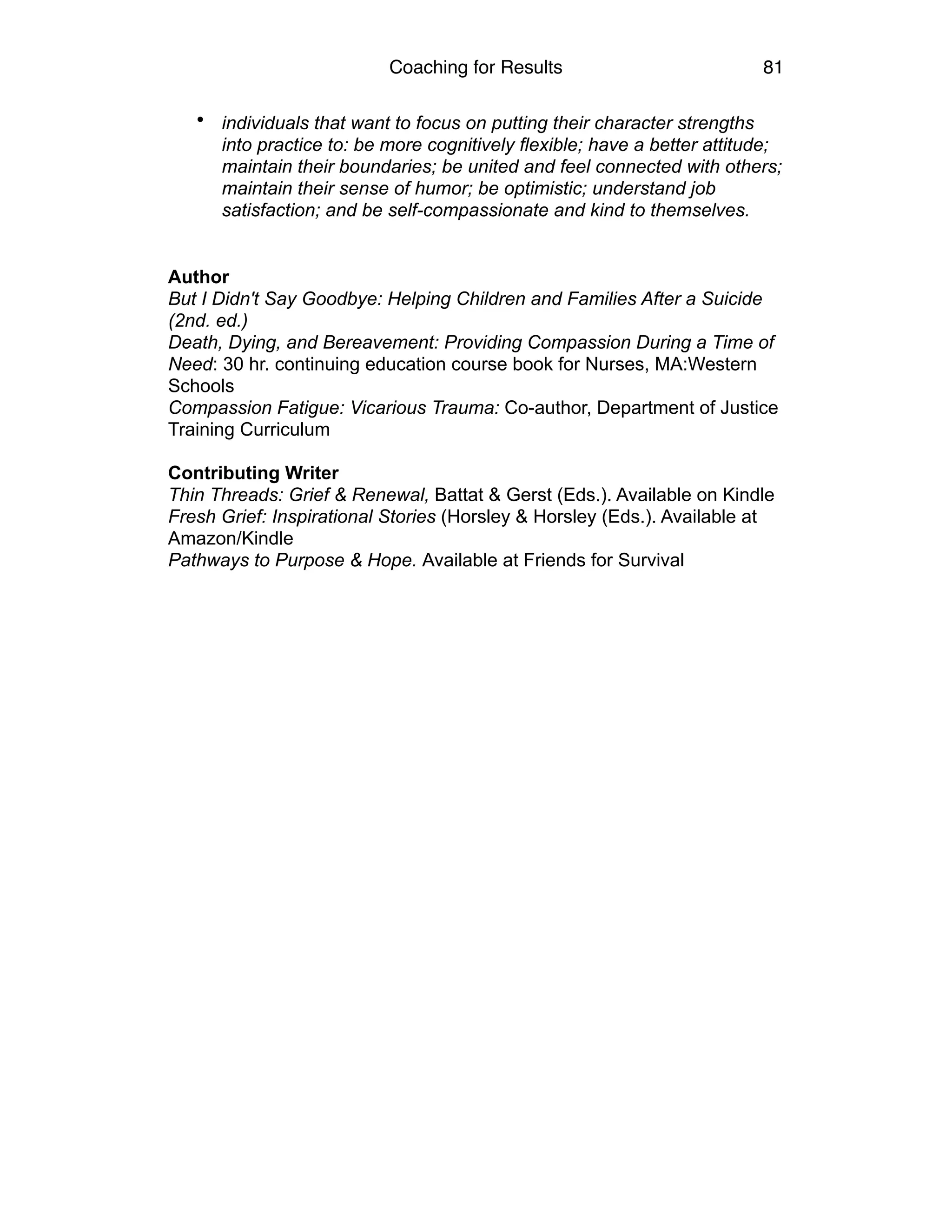 Coaching for Results 81
• individuals that want to focus on putting their character strengths
into practice to: be more cognitively flexible; have a better attitude;
maintain their boundaries; be united and feel connected with others;
maintain their sense of humor; be optimistic; understand job
satisfaction; and be self-compassionate and kind to themselves.
 
 
Author 
But I Didn't Say Goodbye: Helping Children and Families After a Suicide
(2nd. ed.)  
Death, Dying, and Bereavement: Providing Compassion During a Time of
Need: 30 hr. continuing education course book for Nurses, MA:Western
Schools 
Compassion Fatigue: Vicarious Trauma: Co-author, Department of Justice
Training Curriculum  
 
Contributing Writer 
Thin Threads: Grief & Renewal, Battat & Gerst (Eds.). Available on Kindle  
Fresh Grief: Inspirational Stories (Horsley & Horsley (Eds.). Available at
Amazon/Kindle 
Pathways to Purpose & Hope. Available at Friends for Survival
 